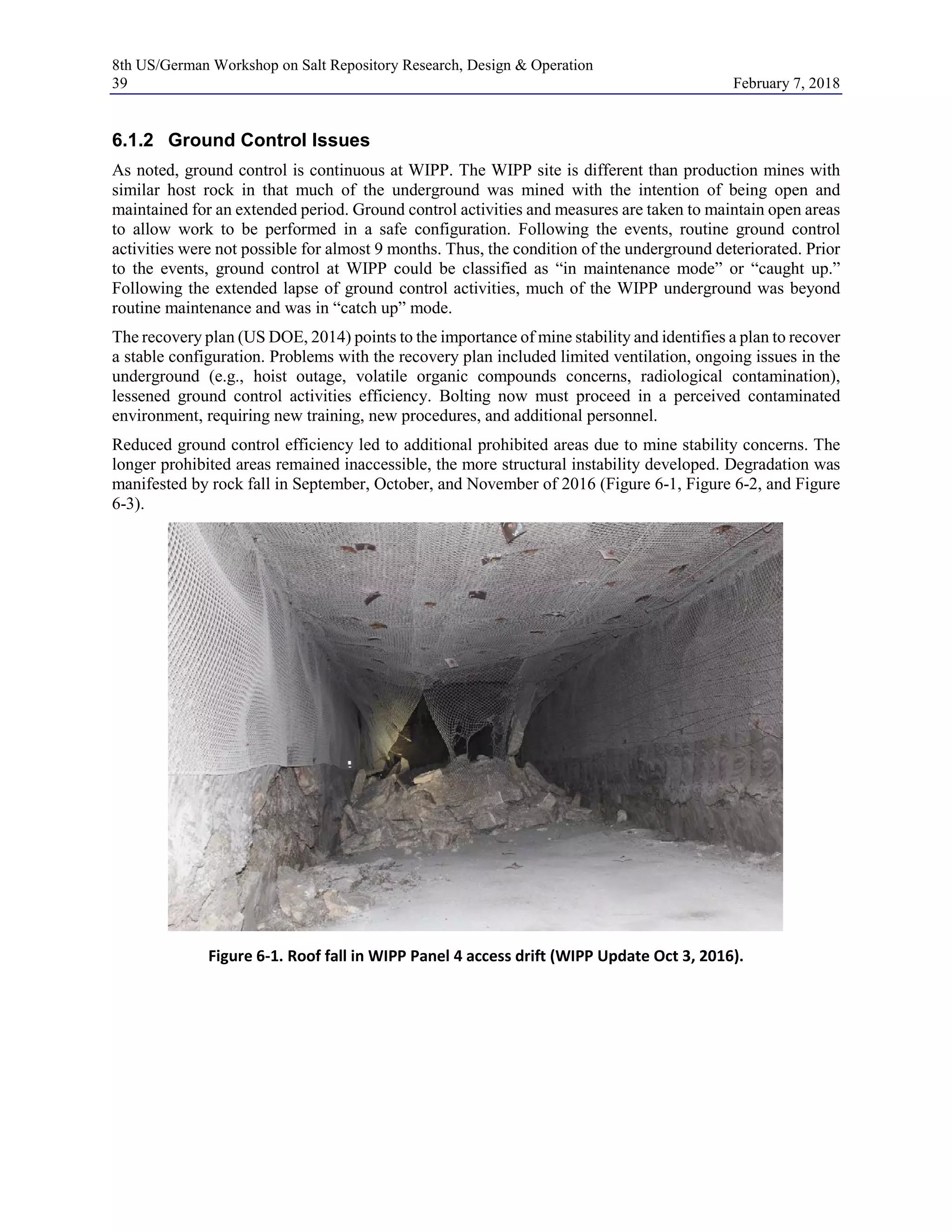 8th US/German Workshop on Salt Repository Research, Design & Operation
39 February 7, 2018
6.1.2 Ground Control Issues
As noted, ground control is continuous at WIPP. The WIPP site is different than production mines with
similar host rock in that much of the underground was mined with the intention of being open and
maintained for an extended period. Ground control activities and measures are taken to maintain open areas
to allow work to be performed in a safe configuration. Following the events, routine ground control
activities were not possible for almost 9 months. Thus, the condition of the underground deteriorated. Prior
to the events, ground control at WIPP could be classified as “in maintenance mode” or “caught up.”
Following the extended lapse of ground control activities, much of the WIPP underground was beyond
routine maintenance and was in “catch up” mode.
The recovery plan (US DOE, 2014) points to the importance of mine stability and identifies a plan to recover
a stable configuration. Problems with the recovery plan included limited ventilation, ongoing issues in the
underground (e.g., hoist outage, volatile organic compounds concerns, radiological contamination),
lessened ground control activities efficiency. Bolting now must proceed in a perceived contaminated
environment, requiring new training, new procedures, and additional personnel.
Reduced ground control efficiency led to additional prohibited areas due to mine stability concerns. The
longer prohibited areas remained inaccessible, the more structural instability developed. Degradation was
manifested by rock fall in September, October, and November of 2016 (Figure 6-1, Figure 6-2, and Figure
6-3).
Figure 6-1. Roof fall in WIPP Panel 4 access drift (WIPP Update Oct 3, 2016).
 