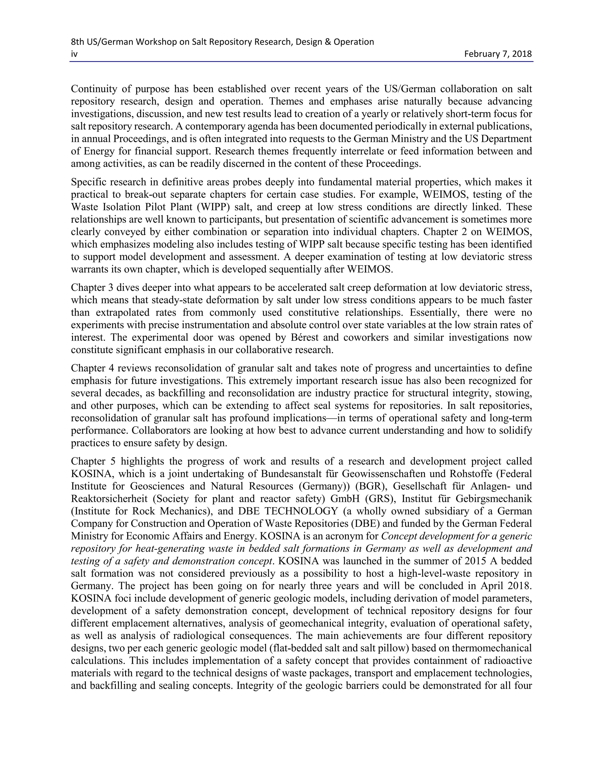 8th US/German Workshop on Salt Repository Research, Design & Operation
iv February 7, 2018
Continuity of purpose has been established over recent years of the US/German collaboration on salt
repository research, design and operation. Themes and emphases arise naturally because advancing
investigations, discussion, and new test results lead to creation of a yearly or relatively short-term focus for
salt repository research. A contemporary agenda has been documented periodically in external publications,
in annual Proceedings, and is often integrated into requests to the German Ministry and the US Department
of Energy for financial support. Research themes frequently interrelate or feed information between and
among activities, as can be readily discerned in the content of these Proceedings.
Specific research in definitive areas probes deeply into fundamental material properties, which makes it
practical to break-out separate chapters for certain case studies. For example, WEIMOS, testing of the
Waste Isolation Pilot Plant (WIPP) salt, and creep at low stress conditions are directly linked. These
relationships are well known to participants, but presentation of scientific advancement is sometimes more
clearly conveyed by either combination or separation into individual chapters. Chapter 2 on WEIMOS,
which emphasizes modeling also includes testing of WIPP salt because specific testing has been identified
to support model development and assessment. A deeper examination of testing at low deviatoric stress
warrants its own chapter, which is developed sequentially after WEIMOS.
Chapter 3 dives deeper into what appears to be accelerated salt creep deformation at low deviatoric stress,
which means that steady-state deformation by salt under low stress conditions appears to be much faster
than extrapolated rates from commonly used constitutive relationships. Essentially, there were no
experiments with precise instrumentation and absolute control over state variables at the low strain rates of
interest. The experimental door was opened by Bérest and coworkers and similar investigations now
constitute significant emphasis in our collaborative research.
Chapter 4 reviews reconsolidation of granular salt and takes note of progress and uncertainties to define
emphasis for future investigations. This extremely important research issue has also been recognized for
several decades, as backfilling and reconsolidation are industry practice for structural integrity, stowing,
and other purposes, which can be extending to affect seal systems for repositories. In salt repositories,
reconsolidation of granular salt has profound implications—in terms of operational safety and long-term
performance. Collaborators are looking at how best to advance current understanding and how to solidify
practices to ensure safety by design.
Chapter 5 highlights the progress of work and results of a research and development project called
KOSINA, which is a joint undertaking of Bundesanstalt für Geowissenschaften und Rohstoffe (Federal
Institute for Geosciences and Natural Resources (Germany)) (BGR), Gesellschaft für Anlagen- und
Reaktorsicherheit (Society for plant and reactor safety) GmbH (GRS), Institut für Gebirgsmechanik
(Institute for Rock Mechanics), and DBE TECHNOLOGY (a wholly owned subsidiary of a German
Company for Construction and Operation of Waste Repositories (DBE) and funded by the German Federal
Ministry for Economic Affairs and Energy. KOSINA is an acronym for Concept development for a generic
repository for heat-generating waste in bedded salt formations in Germany as well as development and
testing of a safety and demonstration concept. KOSINA was launched in the summer of 2015 A bedded
salt formation was not considered previously as a possibility to host a high-level-waste repository in
Germany. The project has been going on for nearly three years and will be concluded in April 2018.
KOSINA foci include development of generic geologic models, including derivation of model parameters,
development of a safety demonstration concept, development of technical repository designs for four
different emplacement alternatives, analysis of geomechanical integrity, evaluation of operational safety,
as well as analysis of radiological consequences. The main achievements are four different repository
designs, two per each generic geologic model (flat-bedded salt and salt pillow) based on thermomechanical
calculations. This includes implementation of a safety concept that provides containment of radioactive
materials with regard to the technical designs of waste packages, transport and emplacement technologies,
and backfilling and sealing concepts. Integrity of the geologic barriers could be demonstrated for all four
 