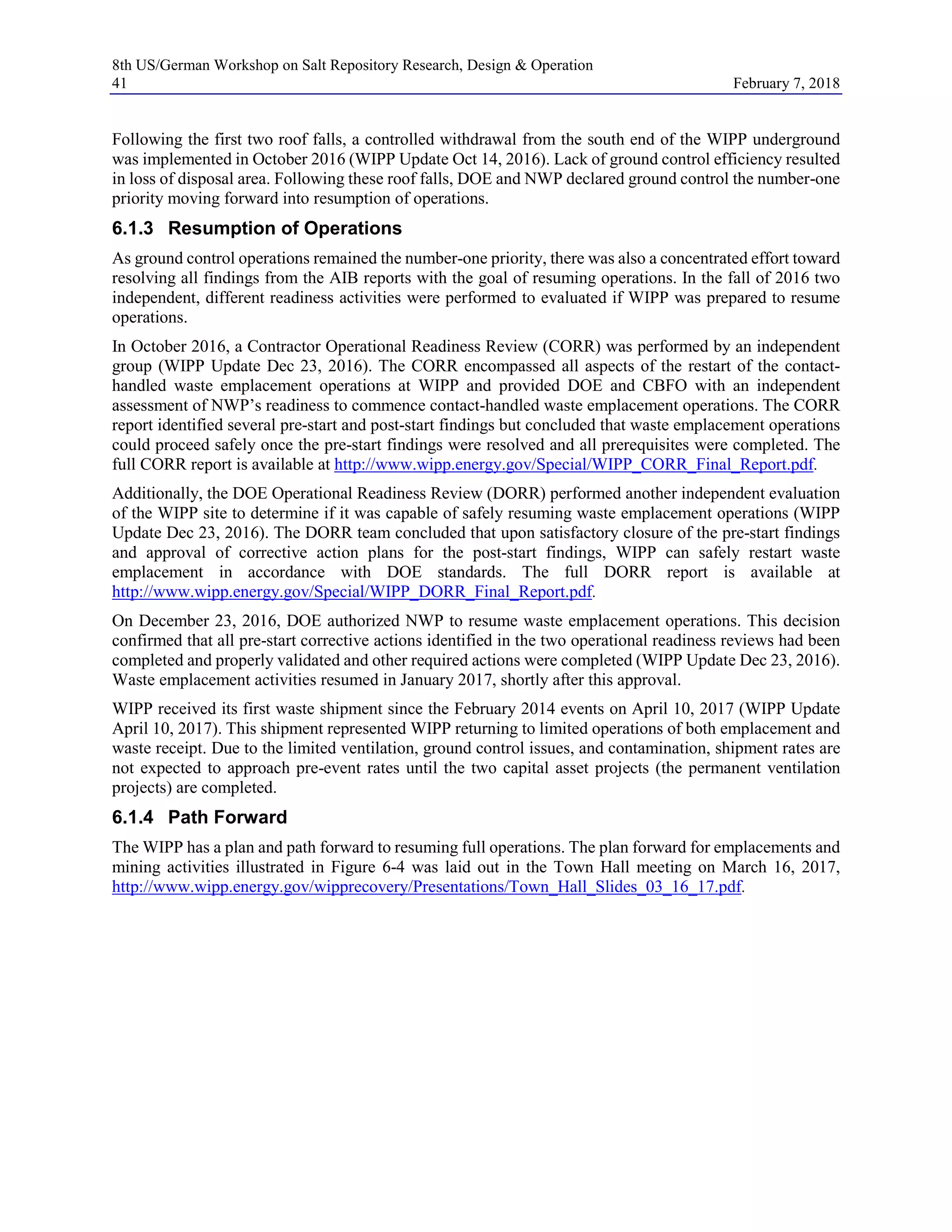 8th US/German Workshop on Salt Repository Research, Design & Operation
41 February 7, 2018
Following the first two roof falls, a controlled withdrawal from the south end of the WIPP underground
was implemented in October 2016 (WIPP Update Oct 14, 2016). Lack of ground control efficiency resulted
in loss of disposal area. Following these roof falls, DOE and NWP declared ground control the number-one
priority moving forward into resumption of operations.
6.1.3 Resumption of Operations
As ground control operations remained the number-one priority, there was also a concentrated effort toward
resolving all findings from the AIB reports with the goal of resuming operations. In the fall of 2016 two
independent, different readiness activities were performed to evaluated if WIPP was prepared to resume
operations.
In October 2016, a Contractor Operational Readiness Review (CORR) was performed by an independent
group (WIPP Update Dec 23, 2016). The CORR encompassed all aspects of the restart of the contact-
handled waste emplacement operations at WIPP and provided DOE and CBFO with an independent
assessment of NWP’s readiness to commence contact-handled waste emplacement operations. The CORR
report identified several pre-start and post-start findings but concluded that waste emplacement operations
could proceed safely once the pre-start findings were resolved and all prerequisites were completed. The
full CORR report is available at http://www.wipp.energy.gov/Special/WIPP_CORR_Final_Report.pdf.
Additionally, the DOE Operational Readiness Review (DORR) performed another independent evaluation
of the WIPP site to determine if it was capable of safely resuming waste emplacement operations (WIPP
Update Dec 23, 2016). The DORR team concluded that upon satisfactory closure of the pre-start findings
and approval of corrective action plans for the post-start findings, WIPP can safely restart waste
emplacement in accordance with DOE standards. The full DORR report is available at
http://www.wipp.energy.gov/Special/WIPP_DORR_Final_Report.pdf.
On December 23, 2016, DOE authorized NWP to resume waste emplacement operations. This decision
confirmed that all pre-start corrective actions identified in the two operational readiness reviews had been
completed and properly validated and other required actions were completed (WIPP Update Dec 23, 2016).
Waste emplacement activities resumed in January 2017, shortly after this approval.
WIPP received its first waste shipment since the February 2014 events on April 10, 2017 (WIPP Update
April 10, 2017). This shipment represented WIPP returning to limited operations of both emplacement and
waste receipt. Due to the limited ventilation, ground control issues, and contamination, shipment rates are
not expected to approach pre-event rates until the two capital asset projects (the permanent ventilation
projects) are completed.
6.1.4 Path Forward
The WIPP has a plan and path forward to resuming full operations. The plan forward for emplacements and
mining activities illustrated in Figure 6-4 was laid out in the Town Hall meeting on March 16, 2017,
http://www.wipp.energy.gov/wipprecovery/Presentations/Town_Hall_Slides_03_16_17.pdf.
 