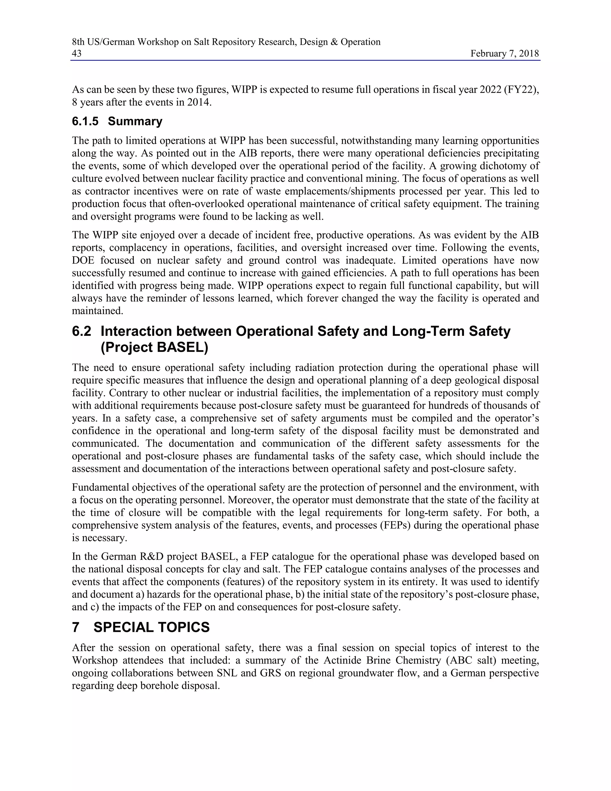 8th US/German Workshop on Salt Repository Research, Design & Operation
43 February 7, 2018
As can be seen by these two figures, WIPP is expected to resume full operations in fiscal year 2022 (FY22),
8 years after the events in 2014.
6.1.5 Summary
The path to limited operations at WIPP has been successful, notwithstanding many learning opportunities
along the way. As pointed out in the AIB reports, there were many operational deficiencies precipitating
the events, some of which developed over the operational period of the facility. A growing dichotomy of
culture evolved between nuclear facility practice and conventional mining. The focus of operations as well
as contractor incentives were on rate of waste emplacements/shipments processed per year. This led to
production focus that often-overlooked operational maintenance of critical safety equipment. The training
and oversight programs were found to be lacking as well.
The WIPP site enjoyed over a decade of incident free, productive operations. As was evident by the AIB
reports, complacency in operations, facilities, and oversight increased over time. Following the events,
DOE focused on nuclear safety and ground control was inadequate. Limited operations have now
successfully resumed and continue to increase with gained efficiencies. A path to full operations has been
identified with progress being made. WIPP operations expect to regain full functional capability, but will
always have the reminder of lessons learned, which forever changed the way the facility is operated and
maintained.
6.2 Interaction between Operational Safety and Long-Term Safety
(Project BASEL)
The need to ensure operational safety including radiation protection during the operational phase will
require specific measures that influence the design and operational planning of a deep geological disposal
facility. Contrary to other nuclear or industrial facilities, the implementation of a repository must comply
with additional requirements because post-closure safety must be guaranteed for hundreds of thousands of
years. In a safety case, a comprehensive set of safety arguments must be compiled and the operator’s
confidence in the operational and long-term safety of the disposal facility must be demonstrated and
communicated. The documentation and communication of the different safety assessments for the
operational and post-closure phases are fundamental tasks of the safety case, which should include the
assessment and documentation of the interactions between operational safety and post-closure safety.
Fundamental objectives of the operational safety are the protection of personnel and the environment, with
a focus on the operating personnel. Moreover, the operator must demonstrate that the state of the facility at
the time of closure will be compatible with the legal requirements for long-term safety. For both, a
comprehensive system analysis of the features, events, and processes (FEPs) during the operational phase
is necessary.
In the German R&D project BASEL, a FEP catalogue for the operational phase was developed based on
the national disposal concepts for clay and salt. The FEP catalogue contains analyses of the processes and
events that affect the components (features) of the repository system in its entirety. It was used to identify
and document a) hazards for the operational phase, b) the initial state of the repository’s post-closure phase,
and c) the impacts of the FEP on and consequences for post-closure safety.
7 SPECIAL TOPICS
After the session on operational safety, there was a final session on special topics of interest to the
Workshop attendees that included: a summary of the Actinide Brine Chemistry (ABC salt) meeting,
ongoing collaborations between SNL and GRS on regional groundwater flow, and a German perspective
regarding deep borehole disposal.
 