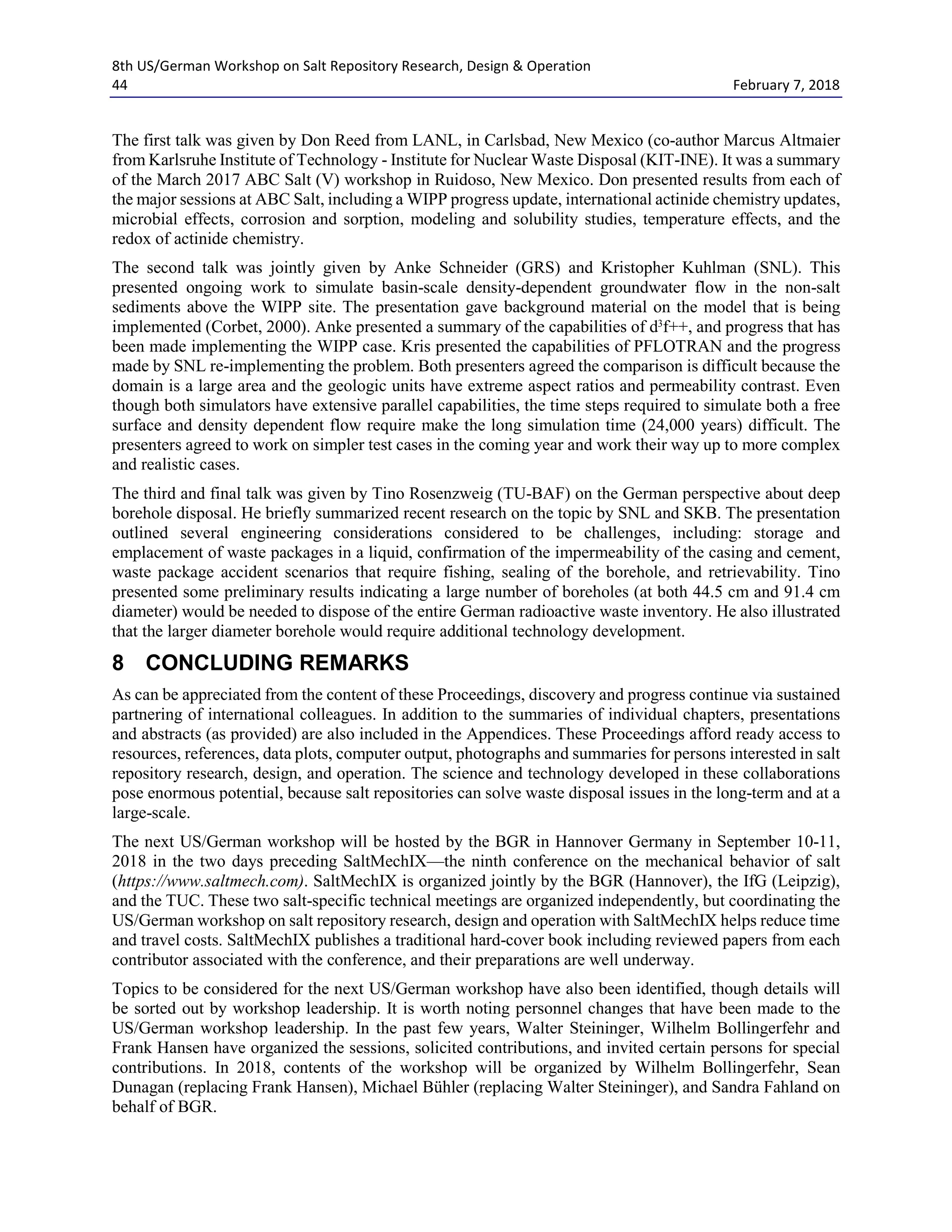 8th US/German Workshop on Salt Repository Research, Design & Operation
44 February 7, 2018
The first talk was given by Don Reed from LANL, in Carlsbad, New Mexico (co-author Marcus Altmaier
from Karlsruhe Institute of Technology - Institute for Nuclear Waste Disposal (KIT-INE). It was a summary
of the March 2017 ABC Salt (V) workshop in Ruidoso, New Mexico. Don presented results from each of
the major sessions at ABC Salt, including a WIPP progress update, international actinide chemistry updates,
microbial effects, corrosion and sorption, modeling and solubility studies, temperature effects, and the
redox of actinide chemistry.
The second talk was jointly given by Anke Schneider (GRS) and Kristopher Kuhlman (SNL). This
presented ongoing work to simulate basin-scale density-dependent groundwater flow in the non-salt
sediments above the WIPP site. The presentation gave background material on the model that is being
implemented (Corbet, 2000). Anke presented a summary of the capabilities of d3
f++, and progress that has
been made implementing the WIPP case. Kris presented the capabilities of PFLOTRAN and the progress
made by SNL re-implementing the problem. Both presenters agreed the comparison is difficult because the
domain is a large area and the geologic units have extreme aspect ratios and permeability contrast. Even
though both simulators have extensive parallel capabilities, the time steps required to simulate both a free
surface and density dependent flow require make the long simulation time (24,000 years) difficult. The
presenters agreed to work on simpler test cases in the coming year and work their way up to more complex
and realistic cases.
The third and final talk was given by Tino Rosenzweig (TU-BAF) on the German perspective about deep
borehole disposal. He briefly summarized recent research on the topic by SNL and SKB. The presentation
outlined several engineering considerations considered to be challenges, including: storage and
emplacement of waste packages in a liquid, confirmation of the impermeability of the casing and cement,
waste package accident scenarios that require fishing, sealing of the borehole, and retrievability. Tino
presented some preliminary results indicating a large number of boreholes (at both 44.5 cm and 91.4 cm
diameter) would be needed to dispose of the entire German radioactive waste inventory. He also illustrated
that the larger diameter borehole would require additional technology development.
8 CONCLUDING REMARKS
As can be appreciated from the content of these Proceedings, discovery and progress continue via sustained
partnering of international colleagues. In addition to the summaries of individual chapters, presentations
and abstracts (as provided) are also included in the Appendices. These Proceedings afford ready access to
resources, references, data plots, computer output, photographs and summaries for persons interested in salt
repository research, design, and operation. The science and technology developed in these collaborations
pose enormous potential, because salt repositories can solve waste disposal issues in the long-term and at a
large-scale.
The next US/German workshop will be hosted by the BGR in Hannover Germany in September 10-11,
2018 in the two days preceding SaltMechIX—the ninth conference on the mechanical behavior of salt
(https://www.saltmech.com). SaltMechIX is organized jointly by the BGR (Hannover), the IfG (Leipzig),
and the TUC. These two salt-specific technical meetings are organized independently, but coordinating the
US/German workshop on salt repository research, design and operation with SaltMechIX helps reduce time
and travel costs. SaltMechIX publishes a traditional hard-cover book including reviewed papers from each
contributor associated with the conference, and their preparations are well underway.
Topics to be considered for the next US/German workshop have also been identified, though details will
be sorted out by workshop leadership. It is worth noting personnel changes that have been made to the
US/German workshop leadership. In the past few years, Walter Steininger, Wilhelm Bollingerfehr and
Frank Hansen have organized the sessions, solicited contributions, and invited certain persons for special
contributions. In 2018, contents of the workshop will be organized by Wilhelm Bollingerfehr, Sean
Dunagan (replacing Frank Hansen), Michael Bühler (replacing Walter Steininger), and Sandra Fahland on
behalf of BGR.
 