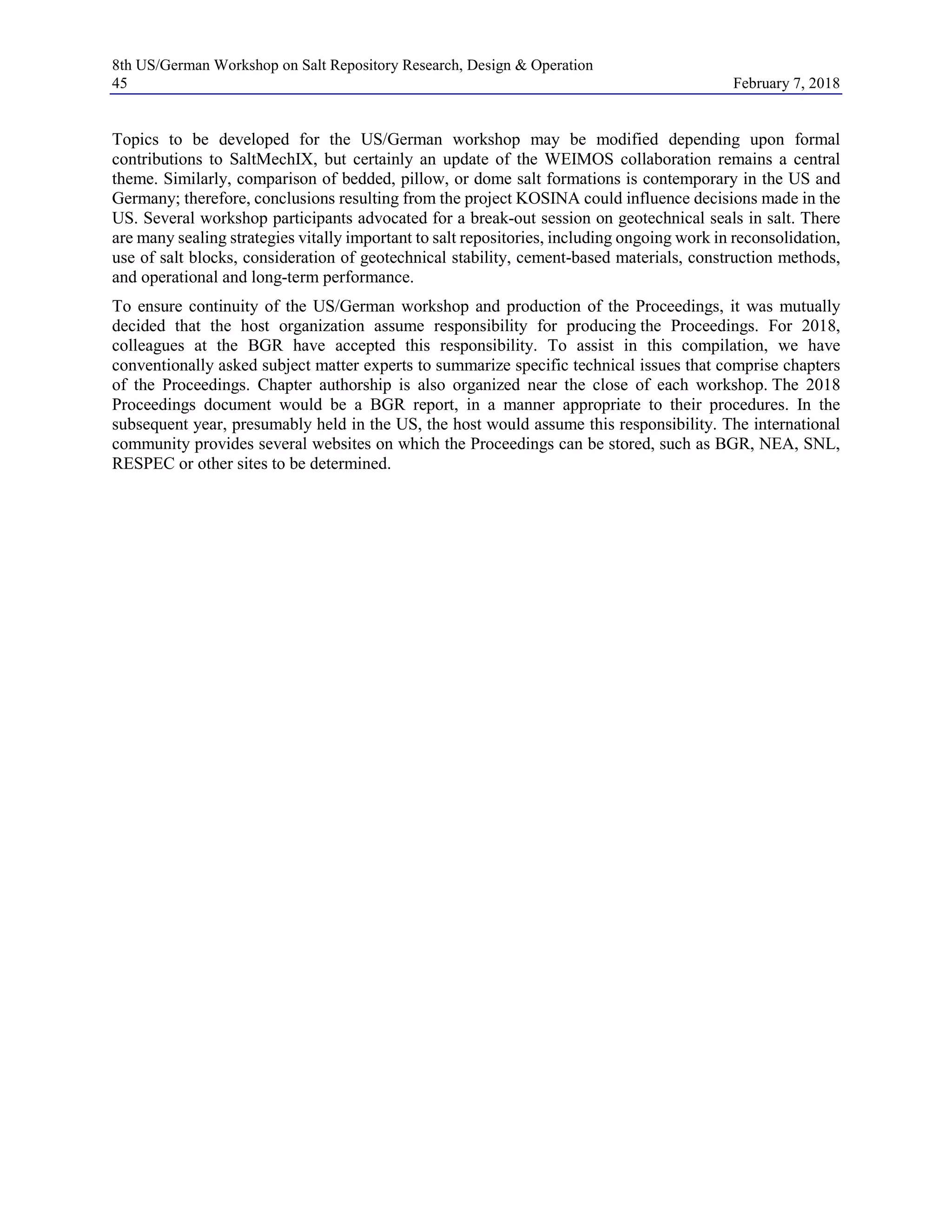 8th US/German Workshop on Salt Repository Research, Design & Operation
45 February 7, 2018
Topics to be developed for the US/German workshop may be modified depending upon formal
contributions to SaltMechIX, but certainly an update of the WEIMOS collaboration remains a central
theme. Similarly, comparison of bedded, pillow, or dome salt formations is contemporary in the US and
Germany; therefore, conclusions resulting from the project KOSINA could influence decisions made in the
US. Several workshop participants advocated for a break-out session on geotechnical seals in salt. There
are many sealing strategies vitally important to salt repositories, including ongoing work in reconsolidation,
use of salt blocks, consideration of geotechnical stability, cement-based materials, construction methods,
and operational and long-term performance.
To ensure continuity of the US/German workshop and production of the Proceedings, it was mutually
decided that the host organization assume responsibility for producing the Proceedings. For 2018,
colleagues at the BGR have accepted this responsibility. To assist in this compilation, we have
conventionally asked subject matter experts to summarize specific technical issues that comprise chapters
of the Proceedings. Chapter authorship is also organized near the close of each workshop. The 2018
Proceedings document would be a BGR report, in a manner appropriate to their procedures. In the
subsequent year, presumably held in the US, the host would assume this responsibility. The international
community provides several websites on which the Proceedings can be stored, such as BGR, NEA, SNL,
RESPEC or other sites to be determined.
 
