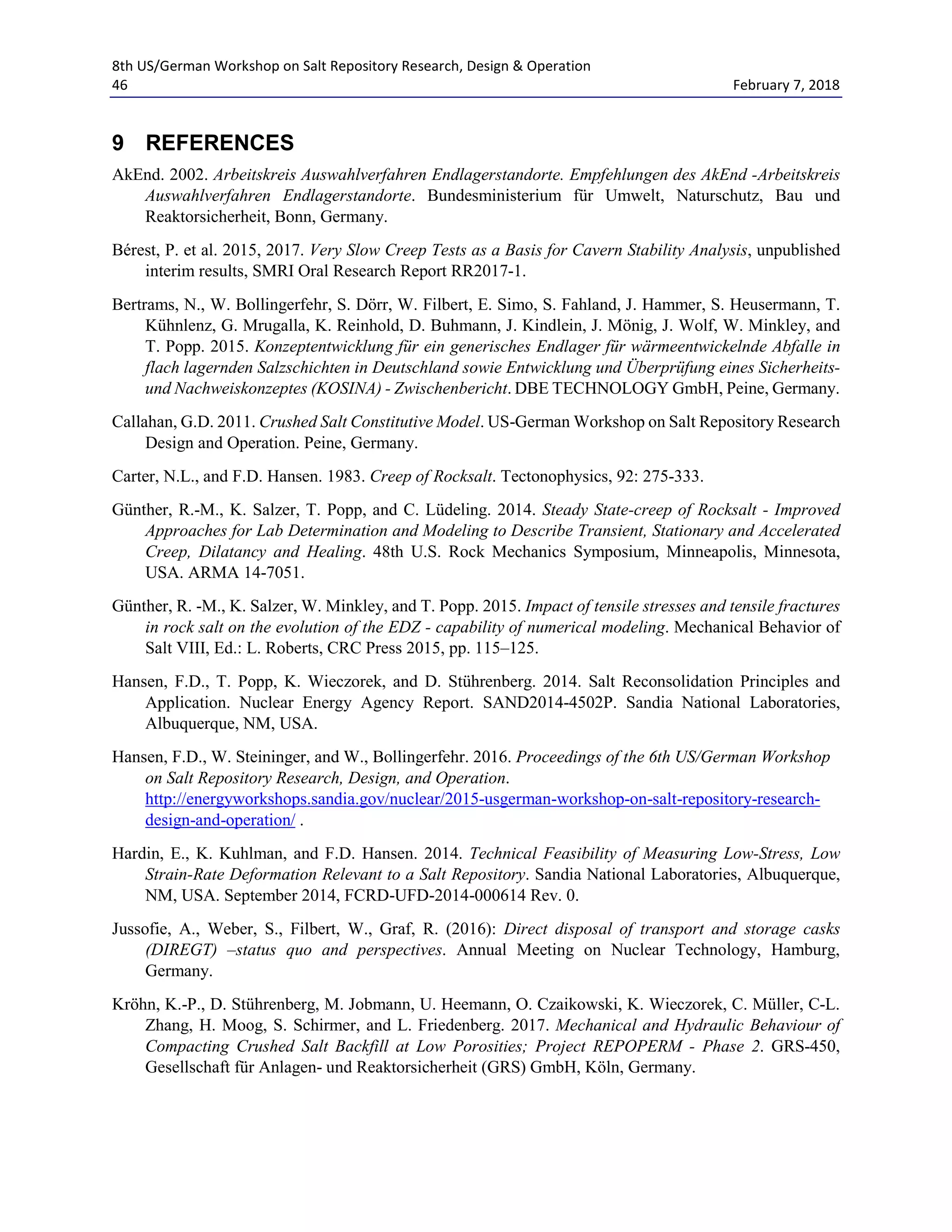 8th US/German Workshop on Salt Repository Research, Design & Operation
46 February 7, 2018
9 REFERENCES
AkEnd. 2002. Arbeitskreis Auswahlverfahren Endlagerstandorte. Empfehlungen des AkEnd -Arbeitskreis
Auswahlverfahren Endlagerstandorte. Bundesministerium für Umwelt, Naturschutz, Bau und
Reaktorsicherheit, Bonn, Germany.
Bérest, P. et al. 2015, 2017. Very Slow Creep Tests as a Basis for Cavern Stability Analysis, unpublished
interim results, SMRI Oral Research Report RR2017-1.
Bertrams, N., W. Bollingerfehr, S. Dörr, W. Filbert, E. Simo, S. Fahland, J. Hammer, S. Heusermann, T.
Kühnlenz, G. Mrugalla, K. Reinhold, D. Buhmann, J. Kindlein, J. Mönig, J. Wolf, W. Minkley, and
T. Popp. 2015. Konzeptentwicklung für ein generisches Endlager für wärmeentwickelnde Abfalle in
flach lagernden Salzschichten in Deutschland sowie Entwicklung und Überprüfung eines Sicherheits-
und Nachweiskonzeptes (KOSINA) - Zwischenbericht. DBE TECHNOLOGY GmbH, Peine, Germany.
Callahan, G.D. 2011. Crushed Salt Constitutive Model. US-German Workshop on Salt Repository Research
Design and Operation. Peine, Germany.
Carter, N.L., and F.D. Hansen. 1983. Creep of Rocksalt. Tectonophysics, 92: 275-333.
Günther, R.-M., K. Salzer, T. Popp, and C. Lüdeling. 2014. Steady State-creep of Rocksalt - Improved
Approaches for Lab Determination and Modeling to Describe Transient, Stationary and Accelerated
Creep, Dilatancy and Healing. 48th U.S. Rock Mechanics Symposium, Minneapolis, Minnesota,
USA. ARMA 14-7051.
Günther, R. -M., K. Salzer, W. Minkley, and T. Popp. 2015. Impact of tensile stresses and tensile fractures
in rock salt on the evolution of the EDZ - capability of numerical modeling. Mechanical Behavior of
Salt VIII, Ed.: L. Roberts, CRC Press 2015, pp. 115–125.
Hansen, F.D., T. Popp, K. Wieczorek, and D. Stührenberg. 2014. Salt Reconsolidation Principles and
Application. Nuclear Energy Agency Report. SAND2014-4502P. Sandia National Laboratories,
Albuquerque, NM, USA.
Hansen, F.D., W. Steininger, and W., Bollingerfehr. 2016. Proceedings of the 6th US/German Workshop
on Salt Repository Research, Design, and Operation.
http://energyworkshops.sandia.gov/nuclear/2015-usgerman-workshop-on-salt-repository-research-
design-and-operation/ .
Hardin, E., K. Kuhlman, and F.D. Hansen. 2014. Technical Feasibility of Measuring Low-Stress, Low
Strain-Rate Deformation Relevant to a Salt Repository. Sandia National Laboratories, Albuquerque,
NM, USA. September 2014, FCRD-UFD-2014-000614 Rev. 0.
Jussofie, A., Weber, S., Filbert, W., Graf, R. (2016): Direct disposal of transport and storage casks
(DIREGT) –status quo and perspectives. Annual Meeting on Nuclear Technology, Hamburg,
Germany.
Kröhn, K.-P., D. Stührenberg, M. Jobmann, U. Heemann, O. Czaikowski, K. Wieczorek, C. Müller, C-L.
Zhang, H. Moog, S. Schirmer, and L. Friedenberg. 2017. Mechanical and Hydraulic Behaviour of
Compacting Crushed Salt Backfill at Low Porosities; Project REPOPERM - Phase 2. GRS-450,
Gesellschaft für Anlagen- und Reaktorsicherheit (GRS) GmbH, Köln, Germany.
 