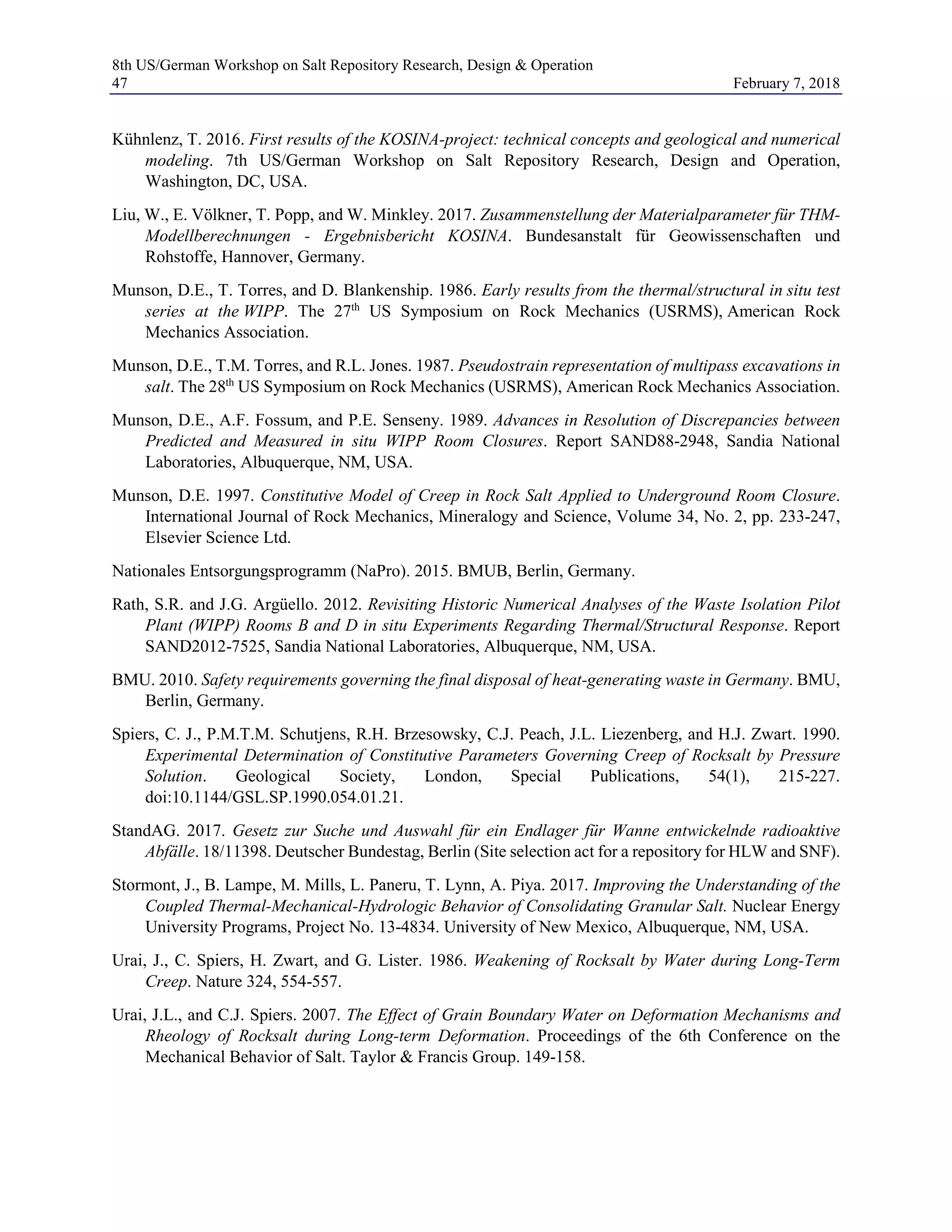 8th US/German Workshop on Salt Repository Research, Design & Operation
47 February 7, 2018
Kühnlenz, T. 2016. First results of the KOSINA-project: technical concepts and geological and numerical
modeling. 7th US/German Workshop on Salt Repository Research, Design and Operation,
Washington, DC, USA.
Liu, W., E. Völkner, T. Popp, and W. Minkley. 2017. Zusammenstellung der Materialparameter für THM-
Modellberechnungen - Ergebnisbericht KOSINA. Bundesanstalt für Geowissenschaften und
Rohstoffe, Hannover, Germany.
Munson, D.E., T. Torres, and D. Blankenship. 1986. Early results from the thermal/structural in situ test
series at the WIPP. The 27th
US Symposium on Rock Mechanics (USRMS), American Rock
Mechanics Association.
Munson, D.E., T.M. Torres, and R.L. Jones. 1987. Pseudostrain representation of multipass excavations in
salt. The 28th
US Symposium on Rock Mechanics (USRMS), American Rock Mechanics Association.
Munson, D.E., A.F. Fossum, and P.E. Senseny. 1989. Advances in Resolution of Discrepancies between
Predicted and Measured in situ WIPP Room Closures. Report SAND88-2948, Sandia National
Laboratories, Albuquerque, NM, USA.
Munson, D.E. 1997. Constitutive Model of Creep in Rock Salt Applied to Underground Room Closure.
International Journal of Rock Mechanics, Mineralogy and Science, Volume 34, No. 2, pp. 233-247,
Elsevier Science Ltd.
Nationales Entsorgungsprogramm (NaPro). 2015. BMUB, Berlin, Germany.
Rath, S.R. and J.G. Argüello. 2012. Revisiting Historic Numerical Analyses of the Waste Isolation Pilot
Plant (WIPP) Rooms B and D in situ Experiments Regarding Thermal/Structural Response. Report
SAND2012-7525, Sandia National Laboratories, Albuquerque, NM, USA.
BMU. 2010. Safety requirements governing the final disposal of heat-generating waste in Germany. BMU,
Berlin, Germany.
Spiers, C. J., P.M.T.M. Schutjens, R.H. Brzesowsky, C.J. Peach, J.L. Liezenberg, and H.J. Zwart. 1990.
Experimental Determination of Constitutive Parameters Governing Creep of Rocksalt by Pressure
Solution. Geological Society, London, Special Publications, 54(1), 215-227.
doi:10.1144/GSL.SP.1990.054.01.21.
StandAG. 2017. Gesetz zur Suche und Auswahl für ein Endlager für Wanne entwickelnde radioaktive
Abfälle. 18/11398. Deutscher Bundestag, Berlin (Site selection act for a repository for HLW and SNF).
Stormont, J., B. Lampe, M. Mills, L. Paneru, T. Lynn, A. Piya. 2017. Improving the Understanding of the
Coupled Thermal-Mechanical-Hydrologic Behavior of Consolidating Granular Salt. Nuclear Energy
University Programs, Project No. 13-4834. University of New Mexico, Albuquerque, NM, USA.
Urai, J., C. Spiers, H. Zwart, and G. Lister. 1986. Weakening of Rocksalt by Water during Long-Term
Creep. Nature 324, 554-557.
Urai, J.L., and C.J. Spiers. 2007. The Effect of Grain Boundary Water on Deformation Mechanisms and
Rheology of Rocksalt during Long-term Deformation. Proceedings of the 6th Conference on the
Mechanical Behavior of Salt. Taylor & Francis Group. 149-158.
 