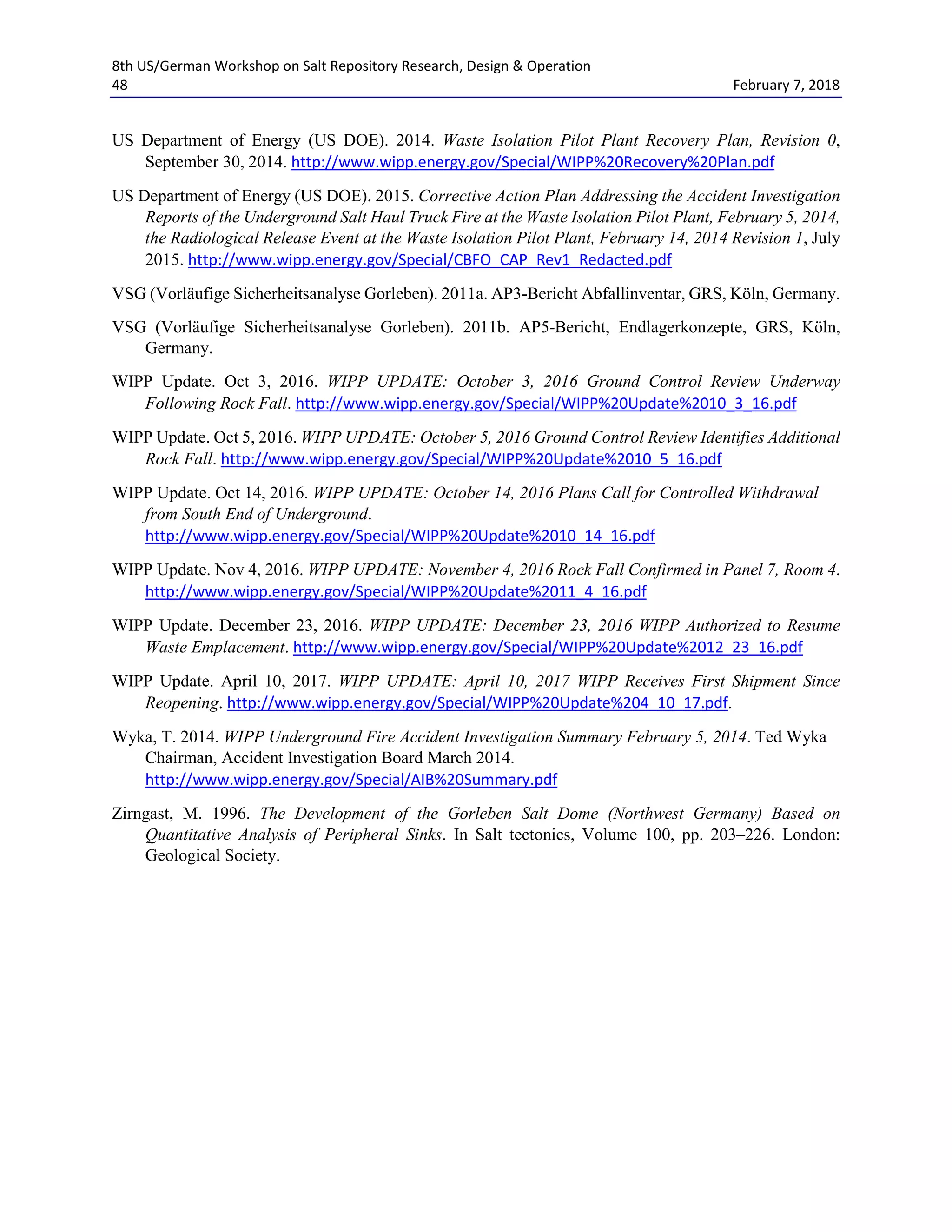 8th US/German Workshop on Salt Repository Research, Design & Operation
48 February 7, 2018
US Department of Energy (US DOE). 2014. Waste Isolation Pilot Plant Recovery Plan, Revision 0,
September 30, 2014. http://www.wipp.energy.gov/Special/WIPP%20Recovery%20Plan.pdf
US Department of Energy (US DOE). 2015. Corrective Action Plan Addressing the Accident Investigation
Reports of the Underground Salt Haul Truck Fire at the Waste Isolation Pilot Plant, February 5, 2014,
the Radiological Release Event at the Waste Isolation Pilot Plant, February 14, 2014 Revision 1, July
2015. http://www.wipp.energy.gov/Special/CBFO_CAP_Rev1_Redacted.pdf
VSG (Vorläufige Sicherheitsanalyse Gorleben). 2011a. AP3-Bericht Abfallinventar, GRS, Köln, Germany.
VSG (Vorläufige Sicherheitsanalyse Gorleben). 2011b. AP5-Bericht, Endlagerkonzepte, GRS, Köln,
Germany.
WIPP Update. Oct 3, 2016. WIPP UPDATE: October 3, 2016 Ground Control Review Underway
Following Rock Fall. http://www.wipp.energy.gov/Special/WIPP%20Update%2010_3_16.pdf
WIPP Update. Oct 5, 2016. WIPP UPDATE: October 5, 2016 Ground Control Review Identifies Additional
Rock Fall. http://www.wipp.energy.gov/Special/WIPP%20Update%2010_5_16.pdf
WIPP Update. Oct 14, 2016. WIPP UPDATE: October 14, 2016 Plans Call for Controlled Withdrawal
from South End of Underground.
http://www.wipp.energy.gov/Special/WIPP%20Update%2010_14_16.pdf
WIPP Update. Nov 4, 2016. WIPP UPDATE: November 4, 2016 Rock Fall Confirmed in Panel 7, Room 4.
http://www.wipp.energy.gov/Special/WIPP%20Update%2011_4_16.pdf
WIPP Update. December 23, 2016. WIPP UPDATE: December 23, 2016 WIPP Authorized to Resume
Waste Emplacement. http://www.wipp.energy.gov/Special/WIPP%20Update%2012_23_16.pdf
WIPP Update. April 10, 2017. WIPP UPDATE: April 10, 2017 WIPP Receives First Shipment Since
Reopening. http://www.wipp.energy.gov/Special/WIPP%20Update%204_10_17.pdf.
Wyka, T. 2014. WIPP Underground Fire Accident Investigation Summary February 5, 2014. Ted Wyka
Chairman, Accident Investigation Board March 2014.
http://www.wipp.energy.gov/Special/AIB%20Summary.pdf
Zirngast, M. 1996. The Development of the Gorleben Salt Dome (Northwest Germany) Based on
Quantitative Analysis of Peripheral Sinks. In Salt tectonics, Volume 100, pp. 203–226. London:
Geological Society.
 