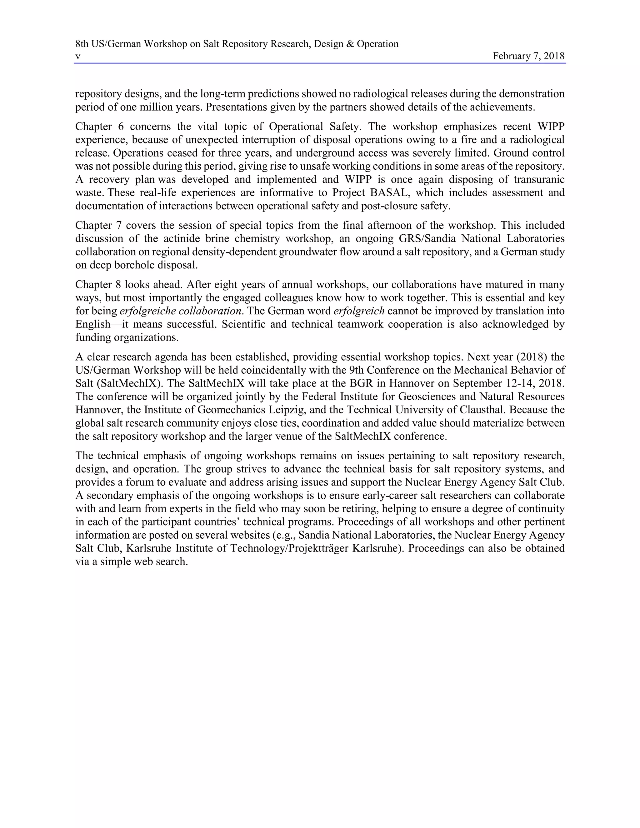 8th US/German Workshop on Salt Repository Research, Design & Operation
v February 7, 2018
repository designs, and the long-term predictions showed no radiological releases during the demonstration
period of one million years. Presentations given by the partners showed details of the achievements.
Chapter 6 concerns the vital topic of Operational Safety. The workshop emphasizes recent WIPP
experience, because of unexpected interruption of disposal operations owing to a fire and a radiological
release. Operations ceased for three years, and underground access was severely limited. Ground control
was not possible during this period, giving rise to unsafe working conditions in some areas of the repository.
A recovery plan was developed and implemented and WIPP is once again disposing of transuranic
waste. These real-life experiences are informative to Project BASAL, which includes assessment and
documentation of interactions between operational safety and post-closure safety.
Chapter 7 covers the session of special topics from the final afternoon of the workshop. This included
discussion of the actinide brine chemistry workshop, an ongoing GRS/Sandia National Laboratories
collaboration on regional density-dependent groundwater flow around a salt repository, and a German study
on deep borehole disposal.
Chapter 8 looks ahead. After eight years of annual workshops, our collaborations have matured in many
ways, but most importantly the engaged colleagues know how to work together. This is essential and key
for being erfolgreiche collaboration. The German word erfolgreich cannot be improved by translation into
English—it means successful. Scientific and technical teamwork cooperation is also acknowledged by
funding organizations.
A clear research agenda has been established, providing essential workshop topics. Next year (2018) the
US/German Workshop will be held coincidentally with the 9th Conference on the Mechanical Behavior of
Salt (SaltMechIX). The SaltMechIX will take place at the BGR in Hannover on September 12-14, 2018.
The conference will be organized jointly by the Federal Institute for Geosciences and Natural Resources
Hannover, the Institute of Geomechanics Leipzig, and the Technical University of Clausthal. Because the
global salt research community enjoys close ties, coordination and added value should materialize between
the salt repository workshop and the larger venue of the SaltMechIX conference.
The technical emphasis of ongoing workshops remains on issues pertaining to salt repository research,
design, and operation. The group strives to advance the technical basis for salt repository systems, and
provides a forum to evaluate and address arising issues and support the Nuclear Energy Agency Salt Club.
A secondary emphasis of the ongoing workshops is to ensure early-career salt researchers can collaborate
with and learn from experts in the field who may soon be retiring, helping to ensure a degree of continuity
in each of the participant countries’ technical programs. Proceedings of all workshops and other pertinent
information are posted on several websites (e.g., Sandia National Laboratories, the Nuclear Energy Agency
Salt Club, Karlsruhe Institute of Technology/Projektträger Karlsruhe). Proceedings can also be obtained
via a simple web search.
 
