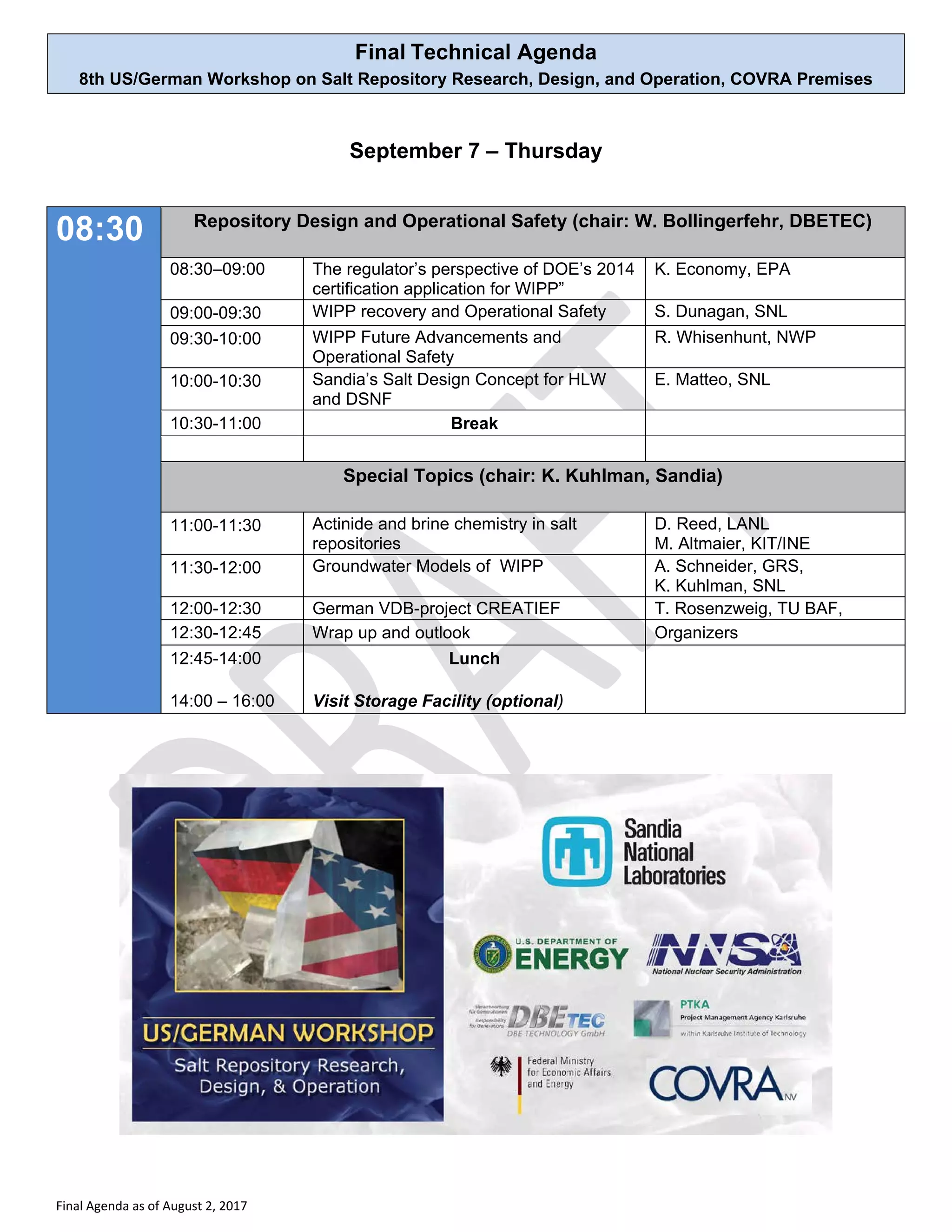 Final Technical Agenda
8th US/German Workshop on Salt Repository Research, Design, and Operation, COVRA Premises
Final Agenda as of August 2, 2017
September 7 – Thursday
08:30 Repository Design and Operational Safety (chair: W. Bollingerfehr, DBETEC)
08:30–09:00 The regulator’s perspective of DOE’s 2014
certification application for WIPP”
K. Economy, EPA
09:00-09:30 WIPP recovery and Operational Safety S. Dunagan, SNL
09:30-10:00 WIPP Future Advancements and
Operational Safety
R. Whisenhunt, NWP
10:00-10:30 Sandia’s Salt Design Concept for HLW
and DSNF
E. Matteo, SNL
10:30-11:00 Break
Special Topics (chair: K. Kuhlman, Sandia)
11:00-11:30 Actinide and brine chemistry in salt
repositories
D. Reed, LANL
M. Altmaier, KIT/INE
11:30-12:00 Groundwater Models of WIPP A. Schneider, GRS,
K. Kuhlman, SNL
12:00-12:30 German VDB-project CREATIEF T. Rosenzweig, TU BAF,
12:30-12:45 Wrap up and outlook Organizers
12:45-14:00
14:00 – 16:00
Lunch
Visit Storage Facility (optional)
 