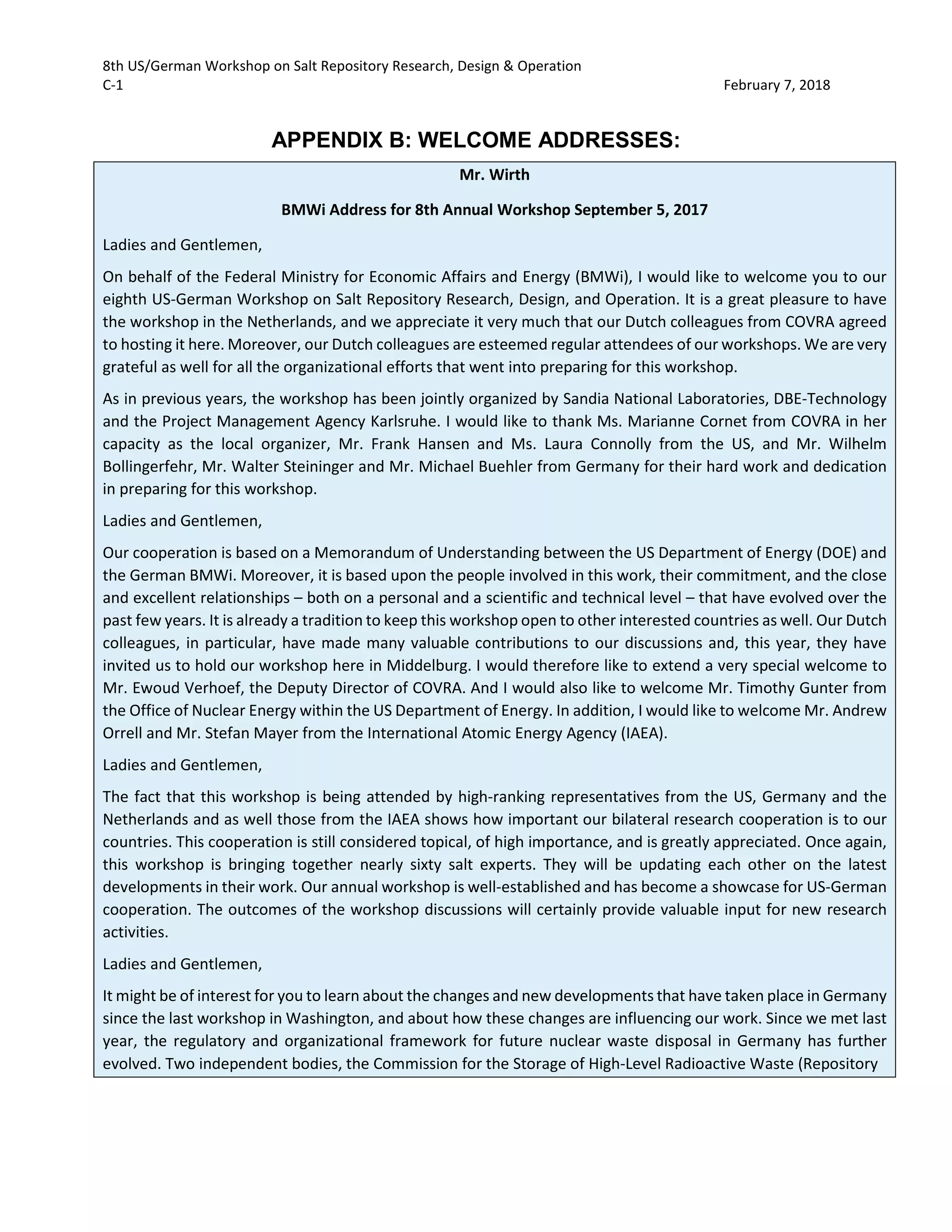 8th US/German Workshop on Salt Repository Research, Design & Operation
C-1 February 7, 2018
APPENDIX B: WELCOME ADDRESSES:
Mr. Wirth
BMWi Address for 8th Annual Workshop September 5, 2017
Ladies and Gentlemen,
On behalf of the Federal Ministry for Economic Affairs and Energy (BMWi), I would like to welcome you to our
eighth US-German Workshop on Salt Repository Research, Design, and Operation. It is a great pleasure to have
the workshop in the Netherlands, and we appreciate it very much that our Dutch colleagues from COVRA agreed
to hosting it here. Moreover, our Dutch colleagues are esteemed regular attendees of our workshops. We are very
grateful as well for all the organizational efforts that went into preparing for this workshop.
As in previous years, the workshop has been jointly organized by Sandia National Laboratories, DBE-Technology
and the Project Management Agency Karlsruhe. I would like to thank Ms. Marianne Cornet from COVRA in her
capacity as the local organizer, Mr. Frank Hansen and Ms. Laura Connolly from the US, and Mr. Wilhelm
Bollingerfehr, Mr. Walter Steininger and Mr. Michael Buehler from Germany for their hard work and dedication
in preparing for this workshop.
Ladies and Gentlemen,
Our cooperation is based on a Memorandum of Understanding between the US Department of Energy (DOE) and
the German BMWi. Moreover, it is based upon the people involved in this work, their commitment, and the close
and excellent relationships – both on a personal and a scientific and technical level – that have evolved over the
past few years. It is already a tradition to keep this workshop open to other interested countries as well. Our Dutch
colleagues, in particular, have made many valuable contributions to our discussions and, this year, they have
invited us to hold our workshop here in Middelburg. I would therefore like to extend a very special welcome to
Mr. Ewoud Verhoef, the Deputy Director of COVRA. And I would also like to welcome Mr. Timothy Gunter from
the Office of Nuclear Energy within the US Department of Energy. In addition, I would like to welcome Mr. Andrew
Orrell and Mr. Stefan Mayer from the International Atomic Energy Agency (IAEA).
Ladies and Gentlemen,
The fact that this workshop is being attended by high-ranking representatives from the US, Germany and the
Netherlands and as well those from the IAEA shows how important our bilateral research cooperation is to our
countries. This cooperation is still considered topical, of high importance, and is greatly appreciated. Once again,
this workshop is bringing together nearly sixty salt experts. They will be updating each other on the latest
developments in their work. Our annual workshop is well-established and has become a showcase for US-German
cooperation. The outcomes of the workshop discussions will certainly provide valuable input for new research
activities.
Ladies and Gentlemen,
It might be of interest for you to learn about the changes and new developments that have taken place in Germany
since the last workshop in Washington, and about how these changes are influencing our work. Since we met last
year, the regulatory and organizational framework for future nuclear waste disposal in Germany has further
evolved. Two independent bodies, the Commission for the Storage of High-Level Radioactive Waste (Repository
 