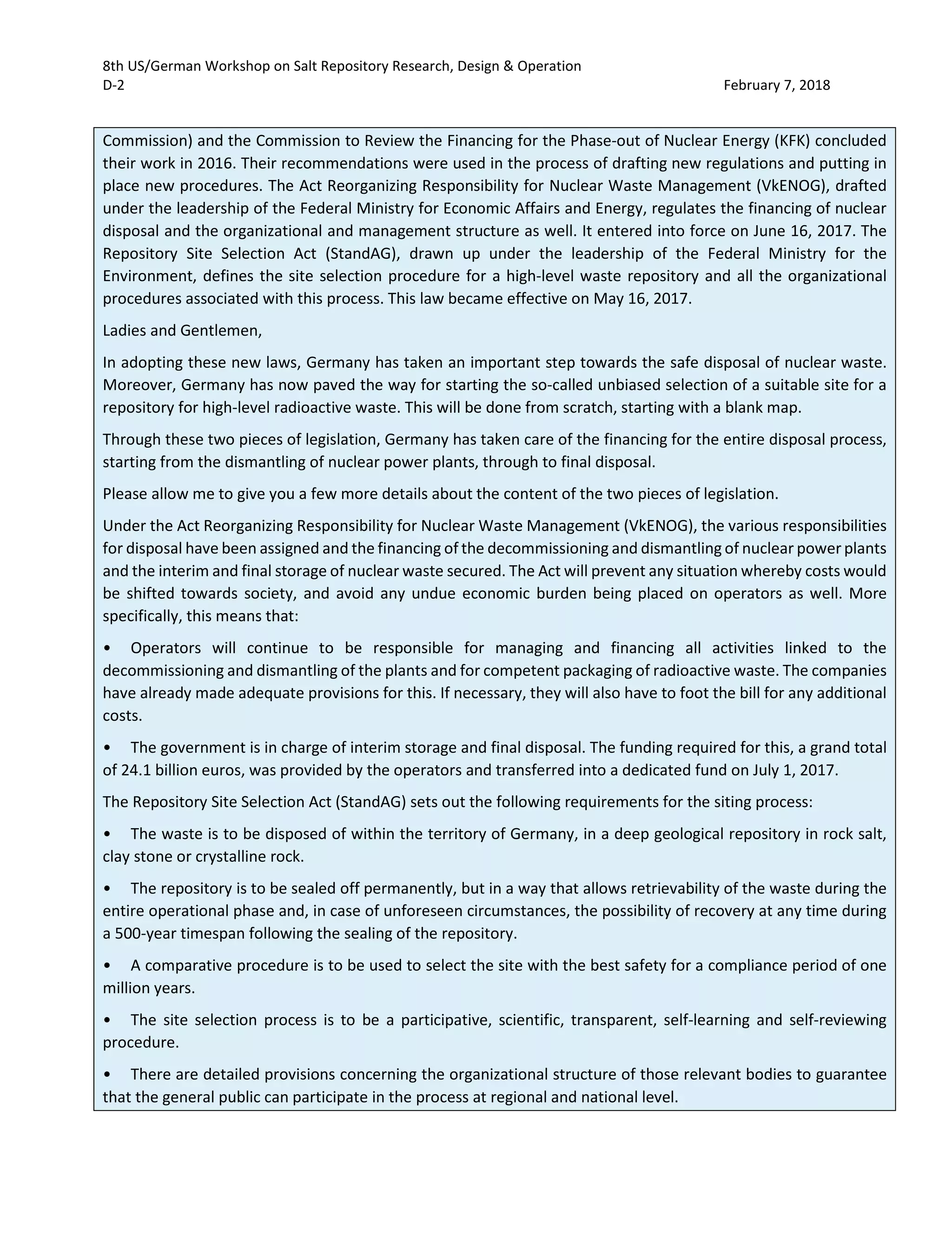 8th US/German Workshop on Salt Repository Research, Design & Operation
D-2 February 7, 2018
Commission) and the Commission to Review the Financing for the Phase-out of Nuclear Energy (KFK) concluded
their work in 2016. Their recommendations were used in the process of drafting new regulations and putting in
place new procedures. The Act Reorganizing Responsibility for Nuclear Waste Management (VkENOG), drafted
under the leadership of the Federal Ministry for Economic Affairs and Energy, regulates the financing of nuclear
disposal and the organizational and management structure as well. It entered into force on June 16, 2017. The
Repository Site Selection Act (StandAG), drawn up under the leadership of the Federal Ministry for the
Environment, defines the site selection procedure for a high-level waste repository and all the organizational
procedures associated with this process. This law became effective on May 16, 2017.
Ladies and Gentlemen,
In adopting these new laws, Germany has taken an important step towards the safe disposal of nuclear waste.
Moreover, Germany has now paved the way for starting the so-called unbiased selection of a suitable site for a
repository for high-level radioactive waste. This will be done from scratch, starting with a blank map.
Through these two pieces of legislation, Germany has taken care of the financing for the entire disposal process,
starting from the dismantling of nuclear power plants, through to final disposal.
Please allow me to give you a few more details about the content of the two pieces of legislation.
Under the Act Reorganizing Responsibility for Nuclear Waste Management (VkENOG), the various responsibilities
for disposal have been assigned and the financing of the decommissioning and dismantling of nuclear power plants
and the interim and final storage of nuclear waste secured. The Act will prevent any situation whereby costs would
be shifted towards society, and avoid any undue economic burden being placed on operators as well. More
specifically, this means that:
• Operators will continue to be responsible for managing and financing all activities linked to the
decommissioning and dismantling of the plants and for competent packaging of radioactive waste. The companies
have already made adequate provisions for this. If necessary, they will also have to foot the bill for any additional
costs.
• The government is in charge of interim storage and final disposal. The funding required for this, a grand total
of 24.1 billion euros, was provided by the operators and transferred into a dedicated fund on July 1, 2017.
The Repository Site Selection Act (StandAG) sets out the following requirements for the siting process:
• The waste is to be disposed of within the territory of Germany, in a deep geological repository in rock salt,
clay stone or crystalline rock.
• The repository is to be sealed off permanently, but in a way that allows retrievability of the waste during the
entire operational phase and, in case of unforeseen circumstances, the possibility of recovery at any time during
a 500-year timespan following the sealing of the repository.
• A comparative procedure is to be used to select the site with the best safety for a compliance period of one
million years.
• The site selection process is to be a participative, scientific, transparent, self-learning and self-reviewing
procedure.
• There are detailed provisions concerning the organizational structure of those relevant bodies to guarantee
that the general public can participate in the process at regional and national level.
 