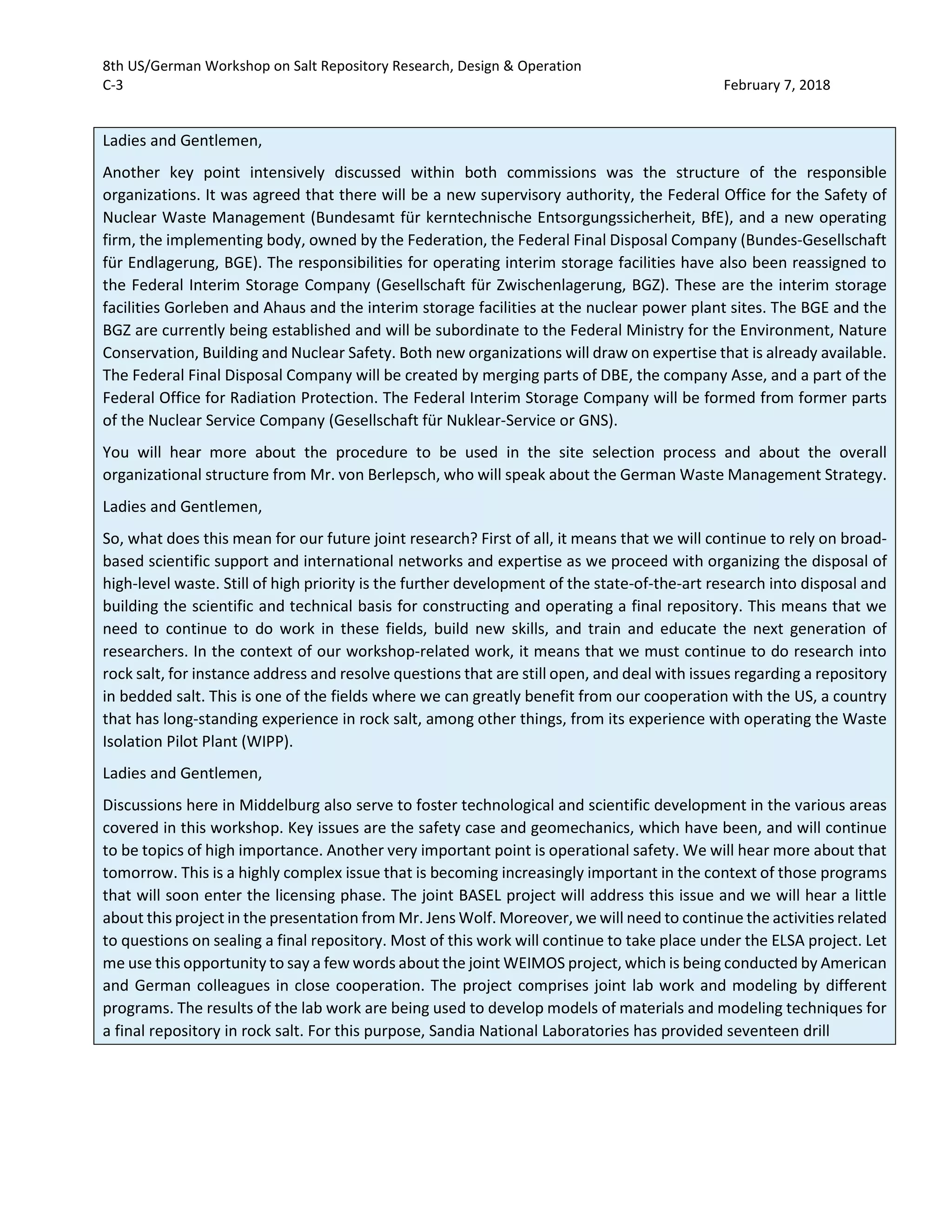8th US/German Workshop on Salt Repository Research, Design & Operation
C-3 February 7, 2018
Ladies and Gentlemen,
Another key point intensively discussed within both commissions was the structure of the responsible
organizations. It was agreed that there will be a new supervisory authority, the Federal Office for the Safety of
Nuclear Waste Management (Bundesamt für kerntechnische Entsorgungssicherheit, BfE), and a new operating
firm, the implementing body, owned by the Federation, the Federal Final Disposal Company (Bundes-Gesellschaft
für Endlagerung, BGE). The responsibilities for operating interim storage facilities have also been reassigned to
the Federal Interim Storage Company (Gesellschaft für Zwischenlagerung, BGZ). These are the interim storage
facilities Gorleben and Ahaus and the interim storage facilities at the nuclear power plant sites. The BGE and the
BGZ are currently being established and will be subordinate to the Federal Ministry for the Environment, Nature
Conservation, Building and Nuclear Safety. Both new organizations will draw on expertise that is already available.
The Federal Final Disposal Company will be created by merging parts of DBE, the company Asse, and a part of the
Federal Office for Radiation Protection. The Federal Interim Storage Company will be formed from former parts
of the Nuclear Service Company (Gesellschaft für Nuklear-Service or GNS).
You will hear more about the procedure to be used in the site selection process and about the overall
organizational structure from Mr. von Berlepsch, who will speak about the German Waste Management Strategy.
Ladies and Gentlemen,
So, what does this mean for our future joint research? First of all, it means that we will continue to rely on broad-
based scientific support and international networks and expertise as we proceed with organizing the disposal of
high-level waste. Still of high priority is the further development of the state-of-the-art research into disposal and
building the scientific and technical basis for constructing and operating a final repository. This means that we
need to continue to do work in these fields, build new skills, and train and educate the next generation of
researchers. In the context of our workshop-related work, it means that we must continue to do research into
rock salt, for instance address and resolve questions that are still open, and deal with issues regarding a repository
in bedded salt. This is one of the fields where we can greatly benefit from our cooperation with the US, a country
that has long-standing experience in rock salt, among other things, from its experience with operating the Waste
Isolation Pilot Plant (WIPP).
Ladies and Gentlemen,
Discussions here in Middelburg also serve to foster technological and scientific development in the various areas
covered in this workshop. Key issues are the safety case and geomechanics, which have been, and will continue
to be topics of high importance. Another very important point is operational safety. We will hear more about that
tomorrow. This is a highly complex issue that is becoming increasingly important in the context of those programs
that will soon enter the licensing phase. The joint BASEL project will address this issue and we will hear a little
about this project in the presentation from Mr. Jens Wolf. Moreover, we will need to continue the activities related
to questions on sealing a final repository. Most of this work will continue to take place under the ELSA project. Let
me use this opportunity to say a few words about the joint WEIMOS project, which is being conducted by American
and German colleagues in close cooperation. The project comprises joint lab work and modeling by different
programs. The results of the lab work are being used to develop models of materials and modeling techniques for
a final repository in rock salt. For this purpose, Sandia National Laboratories has provided seventeen drill
 