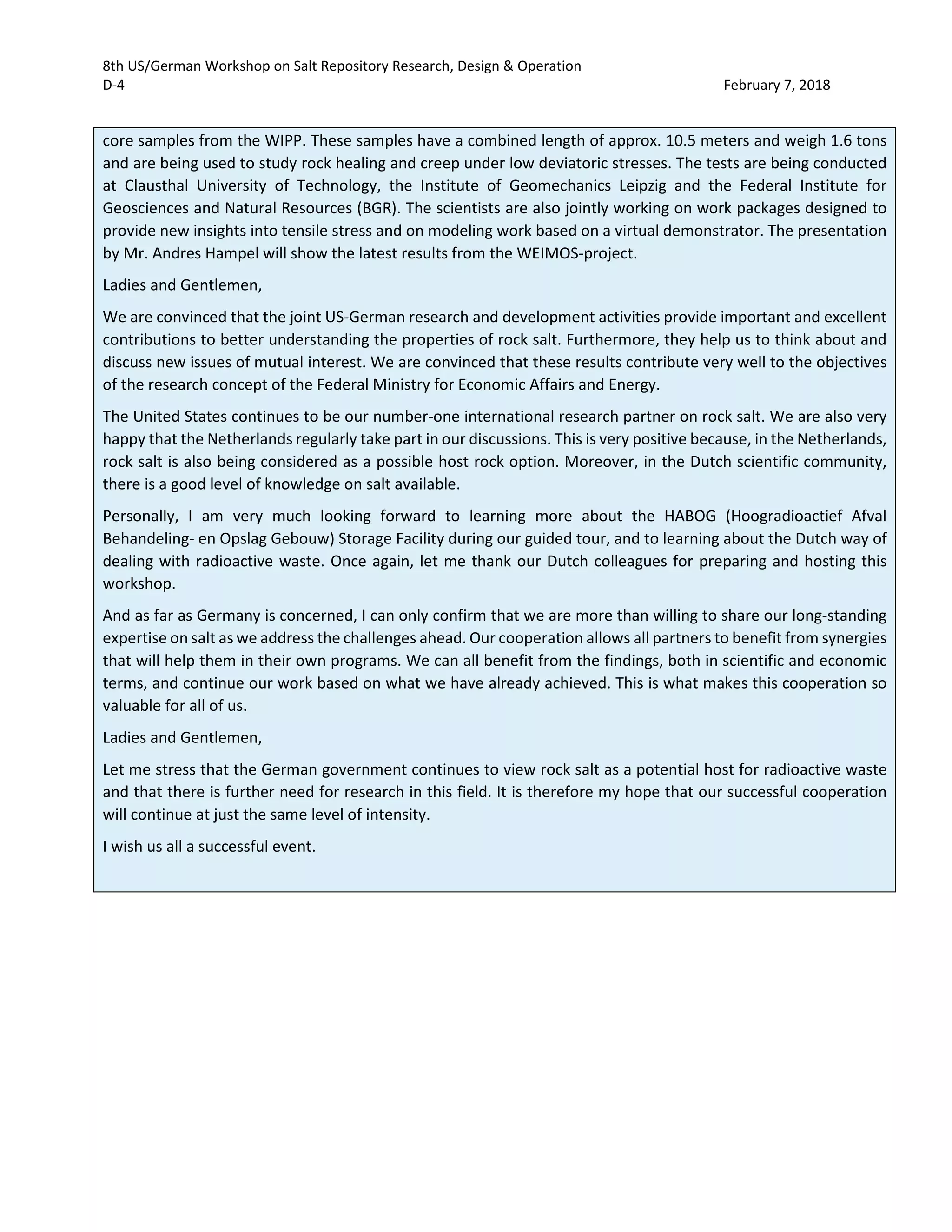 8th US/German Workshop on Salt Repository Research, Design & Operation
D-4 February 7, 2018
core samples from the WIPP. These samples have a combined length of approx. 10.5 meters and weigh 1.6 tons
and are being used to study rock healing and creep under low deviatoric stresses. The tests are being conducted
at Clausthal University of Technology, the Institute of Geomechanics Leipzig and the Federal Institute for
Geosciences and Natural Resources (BGR). The scientists are also jointly working on work packages designed to
provide new insights into tensile stress and on modeling work based on a virtual demonstrator. The presentation
by Mr. Andres Hampel will show the latest results from the WEIMOS-project.
Ladies and Gentlemen,
We are convinced that the joint US-German research and development activities provide important and excellent
contributions to better understanding the properties of rock salt. Furthermore, they help us to think about and
discuss new issues of mutual interest. We are convinced that these results contribute very well to the objectives
of the research concept of the Federal Ministry for Economic Affairs and Energy.
The United States continues to be our number-one international research partner on rock salt. We are also very
happy that the Netherlands regularly take part in our discussions. This is very positive because, in the Netherlands,
rock salt is also being considered as a possible host rock option. Moreover, in the Dutch scientific community,
there is a good level of knowledge on salt available.
Personally, I am very much looking forward to learning more about the HABOG (Hoogradioactief Afval
Behandeling- en Opslag Gebouw) Storage Facility during our guided tour, and to learning about the Dutch way of
dealing with radioactive waste. Once again, let me thank our Dutch colleagues for preparing and hosting this
workshop.
And as far as Germany is concerned, I can only confirm that we are more than willing to share our long-standing
expertise on salt as we address the challenges ahead. Our cooperation allows all partners to benefit from synergies
that will help them in their own programs. We can all benefit from the findings, both in scientific and economic
terms, and continue our work based on what we have already achieved. This is what makes this cooperation so
valuable for all of us.
Ladies and Gentlemen,
Let me stress that the German government continues to view rock salt as a potential host for radioactive waste
and that there is further need for research in this field. It is therefore my hope that our successful cooperation
will continue at just the same level of intensity.
I wish us all a successful event.
 