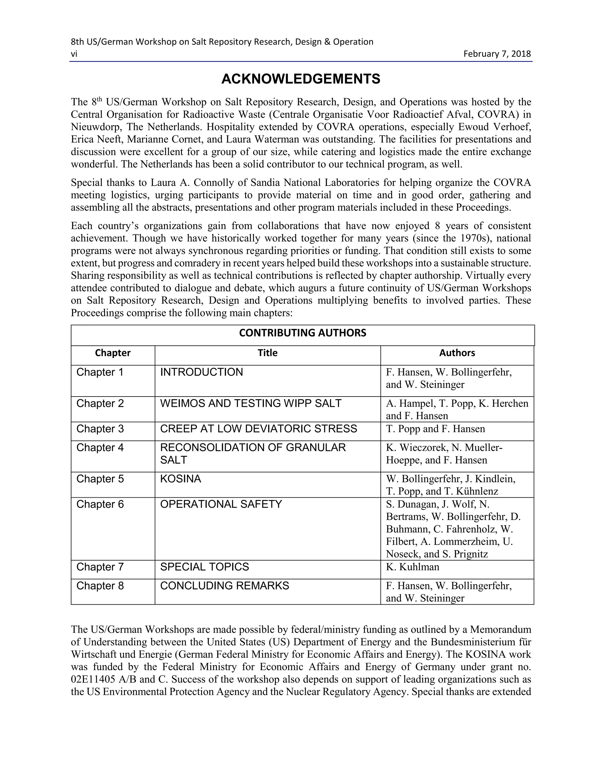 8th US/German Workshop on Salt Repository Research, Design & Operation
vi February 7, 2018
ACKNOWLEDGEMENTS
The 8th
US/German Workshop on Salt Repository Research, Design, and Operations was hosted by the
Central Organisation for Radioactive Waste (Centrale Organisatie Voor Radioactief Afval, COVRA) in
Nieuwdorp, The Netherlands. Hospitality extended by COVRA operations, especially Ewoud Verhoef,
Erica Neeft, Marianne Cornet, and Laura Waterman was outstanding. The facilities for presentations and
discussion were excellent for a group of our size, while catering and logistics made the entire exchange
wonderful. The Netherlands has been a solid contributor to our technical program, as well.
Special thanks to Laura A. Connolly of Sandia National Laboratories for helping organize the COVRA
meeting logistics, urging participants to provide material on time and in good order, gathering and
assembling all the abstracts, presentations and other program materials included in these Proceedings.
Each country’s organizations gain from collaborations that have now enjoyed 8 years of consistent
achievement. Though we have historically worked together for many years (since the 1970s), national
programs were not always synchronous regarding priorities or funding. That condition still exists to some
extent, but progress and comradery in recent years helped build these workshops into a sustainable structure.
Sharing responsibility as well as technical contributions is reflected by chapter authorship. Virtually every
attendee contributed to dialogue and debate, which augurs a future continuity of US/German Workshops
on Salt Repository Research, Design and Operations multiplying benefits to involved parties. These
Proceedings comprise the following main chapters:
CONTRIBUTING AUTHORS
Chapter Title Authors
Chapter 1 INTRODUCTION F. Hansen, W. Bollingerfehr,
and W. Steininger
Chapter 2 WEIMOS AND TESTING WIPP SALT A. Hampel, T. Popp, K. Herchen
and F. Hansen
Chapter 3 CREEP AT LOW DEVIATORIC STRESS T. Popp and F. Hansen
Chapter 4 RECONSOLIDATION OF GRANULAR
SALT
K. Wieczorek, N. Mueller-
Hoeppe, and F. Hansen
Chapter 5 KOSINA W. Bollingerfehr, J. Kindlein,
T. Popp, and T. Kühnlenz
Chapter 6 OPERATIONAL SAFETY S. Dunagan, J. Wolf, N.
Bertrams, W. Bollingerfehr, D.
Buhmann, C. Fahrenholz, W.
Filbert, A. Lommerzheim, U.
Noseck, and S. Prignitz
Chapter 7 SPECIAL TOPICS K. Kuhlman
Chapter 8 CONCLUDING REMARKS F. Hansen, W. Bollingerfehr,
and W. Steininger
The US/German Workshops are made possible by federal/ministry funding as outlined by a Memorandum
of Understanding between the United States (US) Department of Energy and the Bundesministerium für
Wirtschaft und Energie (German Federal Ministry for Economic Affairs and Energy). The KOSINA work
was funded by the Federal Ministry for Economic Affairs and Energy of Germany under grant no.
02E11405 A/B and C. Success of the workshop also depends on support of leading organizations such as
the US Environmental Protection Agency and the Nuclear Regulatory Agency. Special thanks are extended
 