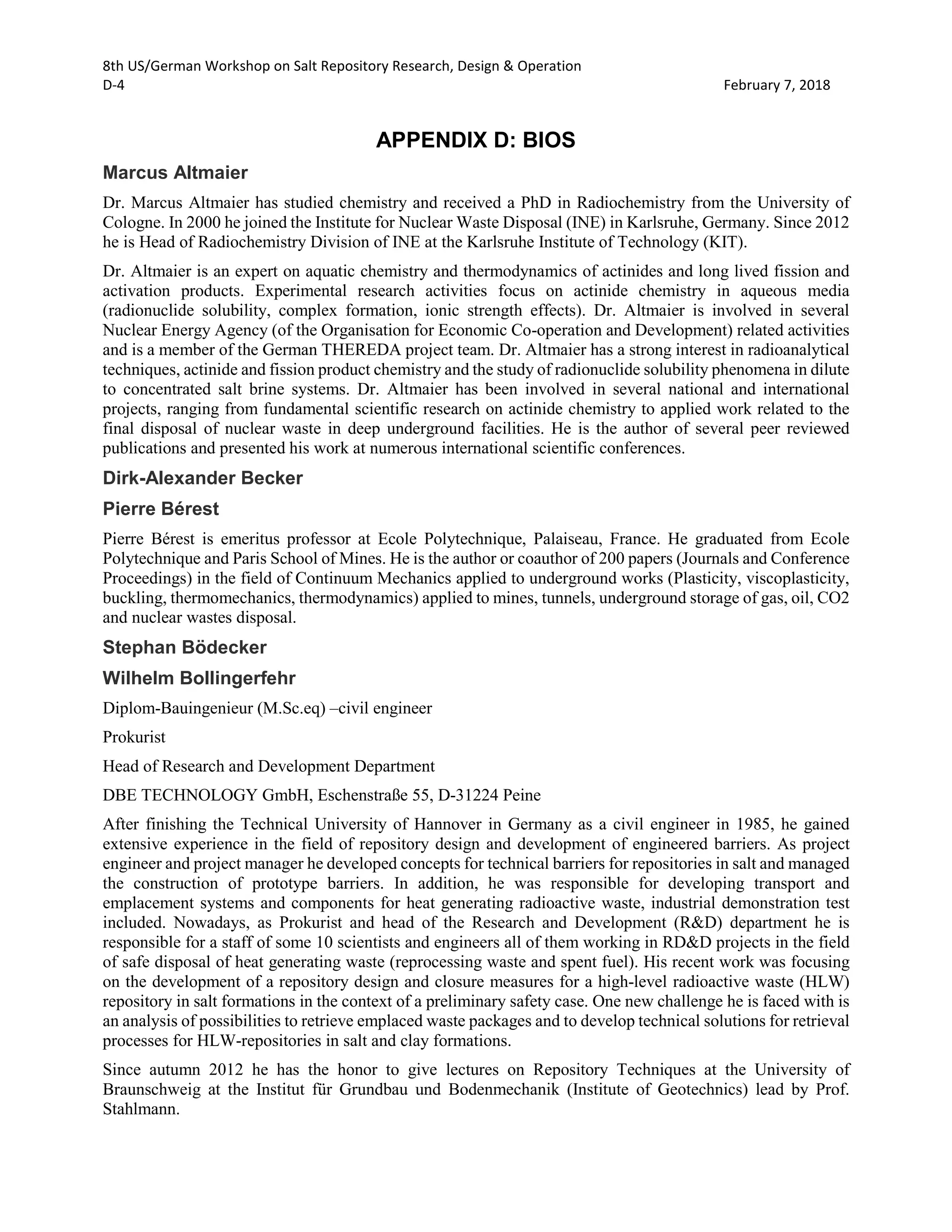 8th US/German Workshop on Salt Repository Research, Design & Operation
D-4 February 7, 2018
APPENDIX D: BIOS
Marcus Altmaier
Dr. Marcus Altmaier has studied chemistry and received a PhD in Radiochemistry from the University of
Cologne. In 2000 he joined the Institute for Nuclear Waste Disposal (INE) in Karlsruhe, Germany. Since 2012
he is Head of Radiochemistry Division of INE at the Karlsruhe Institute of Technology (KIT).
Dr. Altmaier is an expert on aquatic chemistry and thermodynamics of actinides and long lived fission and
activation products. Experimental research activities focus on actinide chemistry in aqueous media
(radionuclide solubility, complex formation, ionic strength effects). Dr. Altmaier is involved in several
Nuclear Energy Agency (of the Organisation for Economic Co-operation and Development) related activities
and is a member of the German THEREDA project team. Dr. Altmaier has a strong interest in radioanalytical
techniques, actinide and fission product chemistry and the study of radionuclide solubility phenomena in dilute
to concentrated salt brine systems. Dr. Altmaier has been involved in several national and international
projects, ranging from fundamental scientific research on actinide chemistry to applied work related to the
final disposal of nuclear waste in deep underground facilities. He is the author of several peer reviewed
publications and presented his work at numerous international scientific conferences.
Dirk-Alexander Becker
Pierre Bérest
Pierre Bérest is emeritus professor at Ecole Polytechnique, Palaiseau, France. He graduated from Ecole
Polytechnique and Paris School of Mines. He is the author or coauthor of 200 papers (Journals and Conference
Proceedings) in the field of Continuum Mechanics applied to underground works (Plasticity, viscoplasticity,
buckling, thermomechanics, thermodynamics) applied to mines, tunnels, underground storage of gas, oil, CO2
and nuclear wastes disposal.
Stephan Bödecker
Wilhelm Bollingerfehr
Diplom-Bauingenieur (M.Sc.eq) –civil engineer
Prokurist
Head of Research and Development Department
DBE TECHNOLOGY GmbH, Eschenstraße 55, D-31224 Peine
After finishing the Technical University of Hannover in Germany as a civil engineer in 1985, he gained
extensive experience in the field of repository design and development of engineered barriers. As project
engineer and project manager he developed concepts for technical barriers for repositories in salt and managed
the construction of prototype barriers. In addition, he was responsible for developing transport and
emplacement systems and components for heat generating radioactive waste, industrial demonstration test
included. Nowadays, as Prokurist and head of the Research and Development (R&D) department he is
responsible for a staff of some 10 scientists and engineers all of them working in RD&D projects in the field
of safe disposal of heat generating waste (reprocessing waste and spent fuel). His recent work was focusing
on the development of a repository design and closure measures for a high-level radioactive waste (HLW)
repository in salt formations in the context of a preliminary safety case. One new challenge he is faced with is
an analysis of possibilities to retrieve emplaced waste packages and to develop technical solutions for retrieval
processes for HLW-repositories in salt and clay formations.
Since autumn 2012 he has the honor to give lectures on Repository Techniques at the University of
Braunschweig at the Institut für Grundbau und Bodenmechanik (Institute of Geotechnics) lead by Prof.
Stahlmann.
 