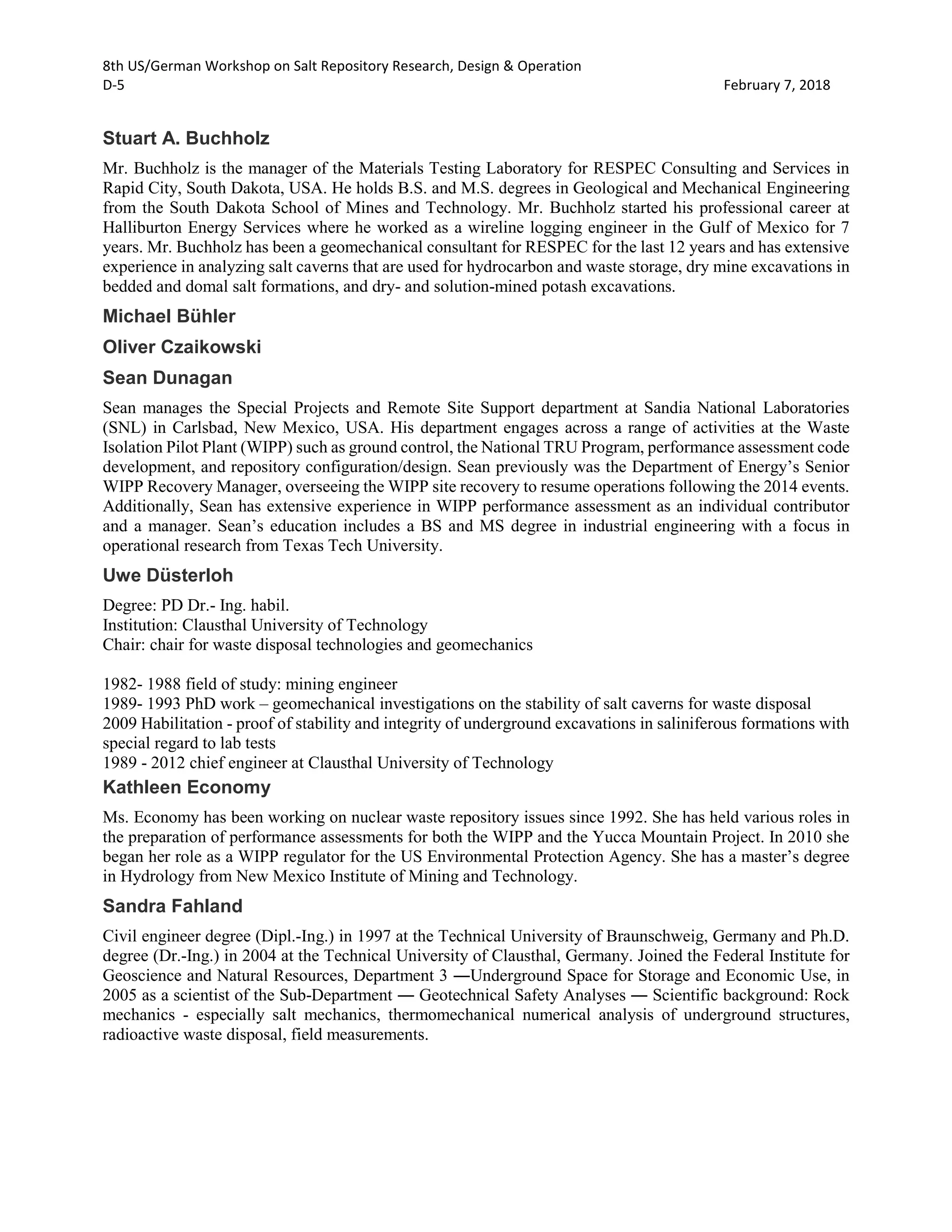 8th US/German Workshop on Salt Repository Research, Design & Operation
D-5 February 7, 2018
Stuart A. Buchholz
Mr. Buchholz is the manager of the Materials Testing Laboratory for RESPEC Consulting and Services in
Rapid City, South Dakota, USA. He holds B.S. and M.S. degrees in Geological and Mechanical Engineering
from the South Dakota School of Mines and Technology. Mr. Buchholz started his professional career at
Halliburton Energy Services where he worked as a wireline logging engineer in the Gulf of Mexico for 7
years. Mr. Buchholz has been a geomechanical consultant for RESPEC for the last 12 years and has extensive
experience in analyzing salt caverns that are used for hydrocarbon and waste storage, dry mine excavations in
bedded and domal salt formations, and dry- and solution-mined potash excavations.
Michael Bühler
Oliver Czaikowski
Sean Dunagan
Sean manages the Special Projects and Remote Site Support department at Sandia National Laboratories
(SNL) in Carlsbad, New Mexico, USA. His department engages across a range of activities at the Waste
Isolation Pilot Plant (WIPP) such as ground control, the National TRU Program, performance assessment code
development, and repository configuration/design. Sean previously was the Department of Energy’s Senior
WIPP Recovery Manager, overseeing the WIPP site recovery to resume operations following the 2014 events.
Additionally, Sean has extensive experience in WIPP performance assessment as an individual contributor
and a manager. Sean’s education includes a BS and MS degree in industrial engineering with a focus in
operational research from Texas Tech University.
Uwe Düsterloh
Degree: PD Dr.- Ing. habil.
Institution: Clausthal University of Technology
Chair: chair for waste disposal technologies and geomechanics
1982- 1988 field of study: mining engineer
1989- 1993 PhD work – geomechanical investigations on the stability of salt caverns for waste disposal
2009 Habilitation - proof of stability and integrity of underground excavations in saliniferous formations with
special regard to lab tests
1989 - 2012 chief engineer at Clausthal University of Technology
Kathleen Economy
Ms. Economy has been working on nuclear waste repository issues since 1992. She has held various roles in
the preparation of performance assessments for both the WIPP and the Yucca Mountain Project. In 2010 she
began her role as a WIPP regulator for the US Environmental Protection Agency. She has a master’s degree
in Hydrology from New Mexico Institute of Mining and Technology.
Sandra Fahland
Civil engineer degree (Dipl.-Ing.) in 1997 at the Technical University of Braunschweig, Germany and Ph.D.
degree (Dr.-Ing.) in 2004 at the Technical University of Clausthal, Germany. Joined the Federal Institute for
Geoscience and Natural Resources, Department 3 ―Underground Space for Storage and Economic Use, in
2005 as a scientist of the Sub-Department ― Geotechnical Safety Analyses ― Scientific background: Rock
mechanics - especially salt mechanics, thermomechanical numerical analysis of underground structures,
radioactive waste disposal, field measurements.
 