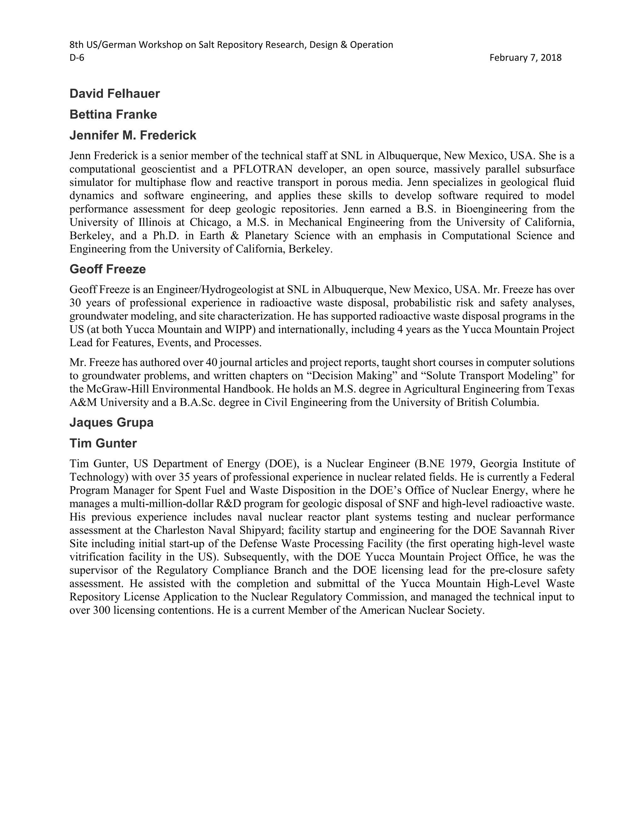 8th US/German Workshop on Salt Repository Research, Design & Operation
D-6 February 7, 2018
David Felhauer
Bettina Franke
Jennifer M. Frederick
Jenn Frederick is a senior member of the technical staff at SNL in Albuquerque, New Mexico, USA. She is a
computational geoscientist and a PFLOTRAN developer, an open source, massively parallel subsurface
simulator for multiphase flow and reactive transport in porous media. Jenn specializes in geological fluid
dynamics and software engineering, and applies these skills to develop software required to model
performance assessment for deep geologic repositories. Jenn earned a B.S. in Bioengineering from the
University of Illinois at Chicago, a M.S. in Mechanical Engineering from the University of California,
Berkeley, and a Ph.D. in Earth & Planetary Science with an emphasis in Computational Science and
Engineering from the University of California, Berkeley.
Geoff Freeze
Geoff Freeze is an Engineer/Hydrogeologist at SNL in Albuquerque, New Mexico, USA. Mr. Freeze has over
30 years of professional experience in radioactive waste disposal, probabilistic risk and safety analyses,
groundwater modeling, and site characterization. He has supported radioactive waste disposal programs in the
US (at both Yucca Mountain and WIPP) and internationally, including 4 years as the Yucca Mountain Project
Lead for Features, Events, and Processes.
Mr. Freeze has authored over 40 journal articles and project reports, taught short courses in computer solutions
to groundwater problems, and written chapters on “Decision Making” and “Solute Transport Modeling” for
the McGraw-Hill Environmental Handbook. He holds an M.S. degree in Agricultural Engineering from Texas
A&M University and a B.A.Sc. degree in Civil Engineering from the University of British Columbia.
Jaques Grupa
Tim Gunter
Tim Gunter, US Department of Energy (DOE), is a Nuclear Engineer (B.NE 1979, Georgia Institute of
Technology) with over 35 years of professional experience in nuclear related fields. He is currently a Federal
Program Manager for Spent Fuel and Waste Disposition in the DOE’s Office of Nuclear Energy, where he
manages a multi-million-dollar R&D program for geologic disposal of SNF and high-level radioactive waste.
His previous experience includes naval nuclear reactor plant systems testing and nuclear performance
assessment at the Charleston Naval Shipyard; facility startup and engineering for the DOE Savannah River
Site including initial start-up of the Defense Waste Processing Facility (the first operating high-level waste
vitrification facility in the US). Subsequently, with the DOE Yucca Mountain Project Office, he was the
supervisor of the Regulatory Compliance Branch and the DOE licensing lead for the pre-closure safety
assessment. He assisted with the completion and submittal of the Yucca Mountain High-Level Waste
Repository License Application to the Nuclear Regulatory Commission, and managed the technical input to
over 300 licensing contentions. He is a current Member of the American Nuclear Society.
 