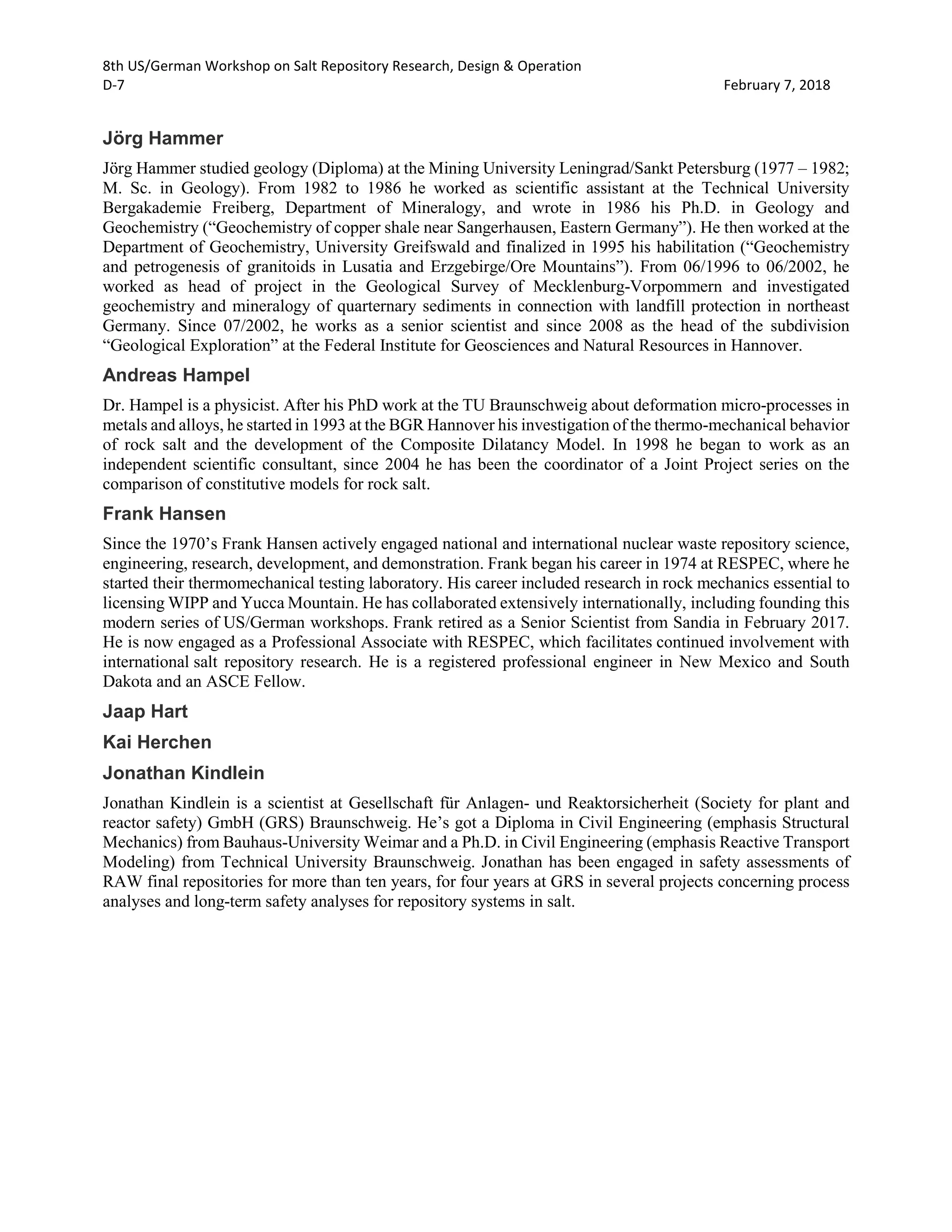 8th US/German Workshop on Salt Repository Research, Design & Operation
D-7 February 7, 2018
Jörg Hammer
Jörg Hammer studied geology (Diploma) at the Mining University Leningrad/Sankt Petersburg (1977 – 1982;
M. Sc. in Geology). From 1982 to 1986 he worked as scientific assistant at the Technical University
Bergakademie Freiberg, Department of Mineralogy, and wrote in 1986 his Ph.D. in Geology and
Geochemistry (“Geochemistry of copper shale near Sangerhausen, Eastern Germany”). He then worked at the
Department of Geochemistry, University Greifswald and finalized in 1995 his habilitation (“Geochemistry
and petrogenesis of granitoids in Lusatia and Erzgebirge/Ore Mountains”). From 06/1996 to 06/2002, he
worked as head of project in the Geological Survey of Mecklenburg-Vorpommern and investigated
geochemistry and mineralogy of quarternary sediments in connection with landfill protection in northeast
Germany. Since 07/2002, he works as a senior scientist and since 2008 as the head of the subdivision
“Geological Exploration” at the Federal Institute for Geosciences and Natural Resources in Hannover.
Andreas Hampel
Dr. Hampel is a physicist. After his PhD work at the TU Braunschweig about deformation micro-processes in
metals and alloys, he started in 1993 at the BGR Hannover his investigation of the thermo-mechanical behavior
of rock salt and the development of the Composite Dilatancy Model. In 1998 he began to work as an
independent scientific consultant, since 2004 he has been the coordinator of a Joint Project series on the
comparison of constitutive models for rock salt.
Frank Hansen
Since the 1970’s Frank Hansen actively engaged national and international nuclear waste repository science,
engineering, research, development, and demonstration. Frank began his career in 1974 at RESPEC, where he
started their thermomechanical testing laboratory. His career included research in rock mechanics essential to
licensing WIPP and Yucca Mountain. He has collaborated extensively internationally, including founding this
modern series of US/German workshops. Frank retired as a Senior Scientist from Sandia in February 2017.
He is now engaged as a Professional Associate with RESPEC, which facilitates continued involvement with
international salt repository research. He is a registered professional engineer in New Mexico and South
Dakota and an ASCE Fellow.
Jaap Hart
Kai Herchen
Jonathan Kindlein
Jonathan Kindlein is a scientist at Gesellschaft für Anlagen- und Reaktorsicherheit (Society for plant and
reactor safety) GmbH (GRS) Braunschweig. He’s got a Diploma in Civil Engineering (emphasis Structural
Mechanics) from Bauhaus-University Weimar and a Ph.D. in Civil Engineering (emphasis Reactive Transport
Modeling) from Technical University Braunschweig. Jonathan has been engaged in safety assessments of
RAW final repositories for more than ten years, for four years at GRS in several projects concerning process
analyses and long-term safety analyses for repository systems in salt.
 
