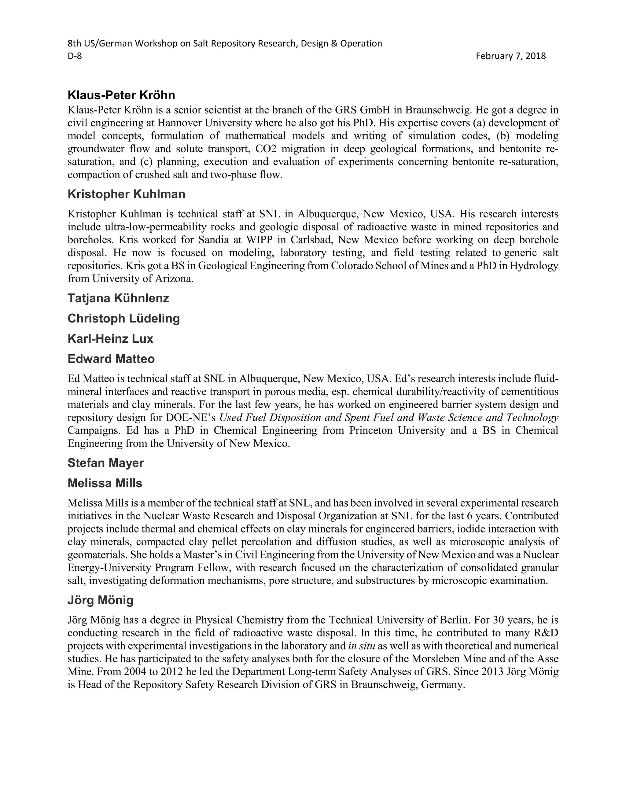 8th US/German Workshop on Salt Repository Research, Design & Operation
D-8 February 7, 2018
Klaus-Peter Kröhn
Klaus-Peter Kröhn is a senior scientist at the branch of the GRS GmbH in Braunschweig. He got a degree in
civil engineering at Hannover University where he also got his PhD. His expertise covers (a) development of
model concepts, formulation of mathematical models and writing of simulation codes, (b) modeling
groundwater flow and solute transport, CO2 migration in deep geological formations, and bentonite re-
saturation, and (c) planning, execution and evaluation of experiments concerning bentonite re-saturation,
compaction of crushed salt and two-phase flow.
Kristopher Kuhlman
Kristopher Kuhlman is technical staff at SNL in Albuquerque, New Mexico, USA. His research interests
include ultra-low-permeability rocks and geologic disposal of radioactive waste in mined repositories and
boreholes. Kris worked for Sandia at WIPP in Carlsbad, New Mexico before working on deep borehole
disposal. He now is focused on modeling, laboratory testing, and field testing related to generic salt
repositories. Kris got a BS in Geological Engineering from Colorado School of Mines and a PhD in Hydrology
from University of Arizona.
Tatjana Kühnlenz
Christoph Lüdeling
Karl-Heinz Lux
Edward Matteo
Ed Matteo is technical staff at SNL in Albuquerque, New Mexico, USA. Ed’s research interests include fluid-
mineral interfaces and reactive transport in porous media, esp. chemical durability/reactivity of cementitious
materials and clay minerals. For the last few years, he has worked on engineered barrier system design and
repository design for DOE-NE’s Used Fuel Disposition and Spent Fuel and Waste Science and Technology
Campaigns. Ed has a PhD in Chemical Engineering from Princeton University and a BS in Chemical
Engineering from the University of New Mexico.
Stefan Mayer
Melissa Mills
Melissa Mills is a member of the technical staff at SNL, and has been involved in several experimental research
initiatives in the Nuclear Waste Research and Disposal Organization at SNL for the last 6 years. Contributed
projects include thermal and chemical effects on clay minerals for engineered barriers, iodide interaction with
clay minerals, compacted clay pellet percolation and diffusion studies, as well as microscopic analysis of
geomaterials. She holds a Master’s in Civil Engineering from the University of New Mexico and was a Nuclear
Energy-University Program Fellow, with research focused on the characterization of consolidated granular
salt, investigating deformation mechanisms, pore structure, and substructures by microscopic examination.
Jörg Mönig
Jörg Mönig has a degree in Physical Chemistry from the Technical University of Berlin. For 30 years, he is
conducting research in the field of radioactive waste disposal. In this time, he contributed to many R&D
projects with experimental investigations in the laboratory and in situ as well as with theoretical and numerical
studies. He has participated to the safety analyses both for the closure of the Morsleben Mine and of the Asse
Mine. From 2004 to 2012 he led the Department Long-term Safety Analyses of GRS. Since 2013 Jörg Mönig
is Head of the Repository Safety Research Division of GRS in Braunschweig, Germany.
 