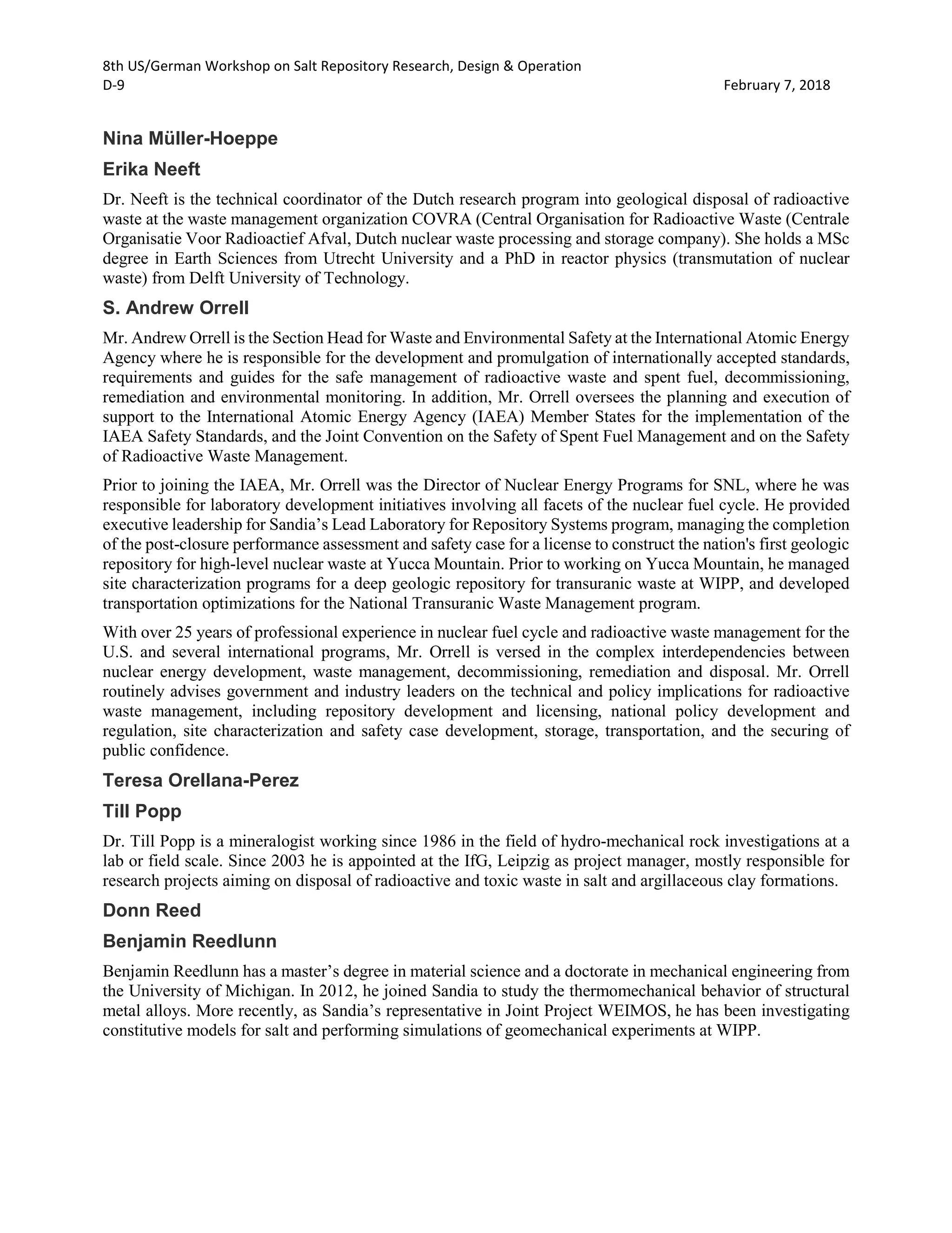 8th US/German Workshop on Salt Repository Research, Design & Operation
D-9 February 7, 2018
Nina Müller-Hoeppe
Erika Neeft
Dr. Neeft is the technical coordinator of the Dutch research program into geological disposal of radioactive
waste at the waste management organization COVRA (Central Organisation for Radioactive Waste (Centrale
Organisatie Voor Radioactief Afval, Dutch nuclear waste processing and storage company). She holds a MSc
degree in Earth Sciences from Utrecht University and a PhD in reactor physics (transmutation of nuclear
waste) from Delft University of Technology.
S. Andrew Orrell
Mr. Andrew Orrell is the Section Head for Waste and Environmental Safety at the International Atomic Energy
Agency where he is responsible for the development and promulgation of internationally accepted standards,
requirements and guides for the safe management of radioactive waste and spent fuel, decommissioning,
remediation and environmental monitoring. In addition, Mr. Orrell oversees the planning and execution of
support to the International Atomic Energy Agency (IAEA) Member States for the implementation of the
IAEA Safety Standards, and the Joint Convention on the Safety of Spent Fuel Management and on the Safety
of Radioactive Waste Management.
Prior to joining the IAEA, Mr. Orrell was the Director of Nuclear Energy Programs for SNL, where he was
responsible for laboratory development initiatives involving all facets of the nuclear fuel cycle. He provided
executive leadership for Sandia’s Lead Laboratory for Repository Systems program, managing the completion
of the post-closure performance assessment and safety case for a license to construct the nation's first geologic
repository for high-level nuclear waste at Yucca Mountain. Prior to working on Yucca Mountain, he managed
site characterization programs for a deep geologic repository for transuranic waste at WIPP, and developed
transportation optimizations for the National Transuranic Waste Management program.
With over 25 years of professional experience in nuclear fuel cycle and radioactive waste management for the
U.S. and several international programs, Mr. Orrell is versed in the complex interdependencies between
nuclear energy development, waste management, decommissioning, remediation and disposal. Mr. Orrell
routinely advises government and industry leaders on the technical and policy implications for radioactive
waste management, including repository development and licensing, national policy development and
regulation, site characterization and safety case development, storage, transportation, and the securing of
public confidence.
Teresa Orellana-Perez
Till Popp
Dr. Till Popp is a mineralogist working since 1986 in the field of hydro-mechanical rock investigations at a
lab or field scale. Since 2003 he is appointed at the IfG, Leipzig as project manager, mostly responsible for
research projects aiming on disposal of radioactive and toxic waste in salt and argillaceous clay formations.
Donn Reed
Benjamin Reedlunn
Benjamin Reedlunn has a master’s degree in material science and a doctorate in mechanical engineering from
the University of Michigan. In 2012, he joined Sandia to study the thermomechanical behavior of structural
metal alloys. More recently, as Sandia’s representative in Joint Project WEIMOS, he has been investigating
constitutive models for salt and performing simulations of geomechanical experiments at WIPP.
 