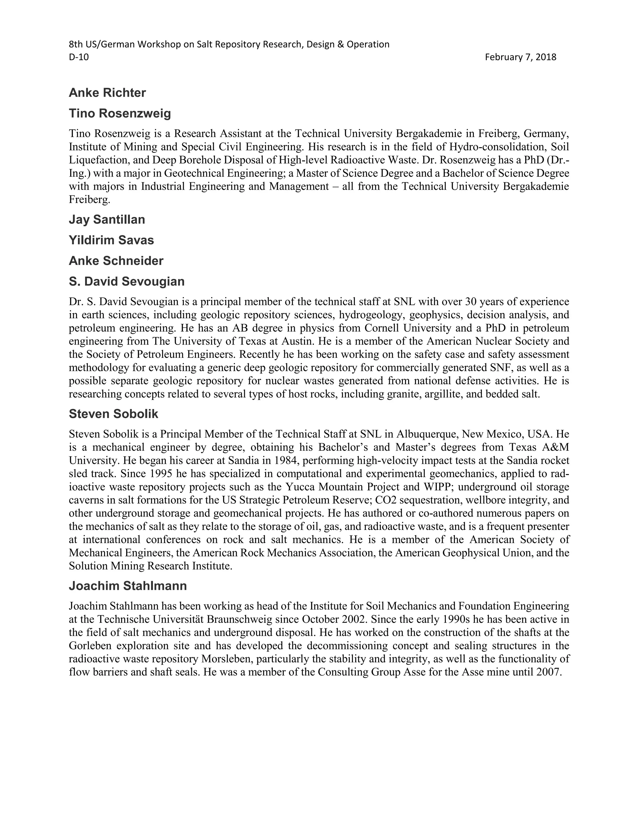 8th US/German Workshop on Salt Repository Research, Design & Operation
D-10 February 7, 2018
Anke Richter
Tino Rosenzweig
Tino Rosenzweig is a Research Assistant at the Technical University Bergakademie in Freiberg, Germany,
Institute of Mining and Special Civil Engineering. His research is in the field of Hydro-consolidation, Soil
Liquefaction, and Deep Borehole Disposal of High-level Radioactive Waste. Dr. Rosenzweig has a PhD (Dr.-
Ing.) with a major in Geotechnical Engineering; a Master of Science Degree and a Bachelor of Science Degree
with majors in Industrial Engineering and Management – all from the Technical University Bergakademie
Freiberg.
Jay Santillan
Yildirim Savas
Anke Schneider
S. David Sevougian
Dr. S. David Sevougian is a principal member of the technical staff at SNL with over 30 years of experience
in earth sciences, including geologic repository sciences, hydrogeology, geophysics, decision analysis, and
petroleum engineering. He has an AB degree in physics from Cornell University and a PhD in petroleum
engineering from The University of Texas at Austin. He is a member of the American Nuclear Society and
the Society of Petroleum Engineers. Recently he has been working on the safety case and safety assessment
methodology for evaluating a generic deep geologic repository for commercially generated SNF, as well as a
possible separate geologic repository for nuclear wastes generated from national defense activities. He is
researching concepts related to several types of host rocks, including granite, argillite, and bedded salt.
Steven Sobolik
Steven Sobolik is a Principal Member of the Technical Staff at SNL in Albuquerque, New Mexico, USA. He
is a mechanical engineer by degree, obtaining his Bachelor’s and Master’s degrees from Texas A&M
University. He began his career at Sandia in 1984, performing high-velocity impact tests at the Sandia rocket
sled track. Since 1995 he has specialized in computational and experimental geomechanics, applied to rad-
ioactive waste repository projects such as the Yucca Mountain Project and WIPP; underground oil storage
caverns in salt formations for the US Strategic Petroleum Reserve; CO2 sequestration, wellbore integrity, and
other underground storage and geomechanical projects. He has authored or co-authored numerous papers on
the mechanics of salt as they relate to the storage of oil, gas, and radioactive waste, and is a frequent presenter
at international conferences on rock and salt mechanics. He is a member of the American Society of
Mechanical Engineers, the American Rock Mechanics Association, the American Geophysical Union, and the
Solution Mining Research Institute.
Joachim Stahlmann
Joachim Stahlmann has been working as head of the Institute for Soil Mechanics and Foundation Engineering
at the Technische Universität Braunschweig since October 2002. Since the early 1990s he has been active in
the field of salt mechanics and underground disposal. He has worked on the construction of the shafts at the
Gorleben exploration site and has developed the decommissioning concept and sealing structures in the
radioactive waste repository Morsleben, particularly the stability and integrity, as well as the functionality of
flow barriers and shaft seals. He was a member of the Consulting Group Asse for the Asse mine until 2007.
 