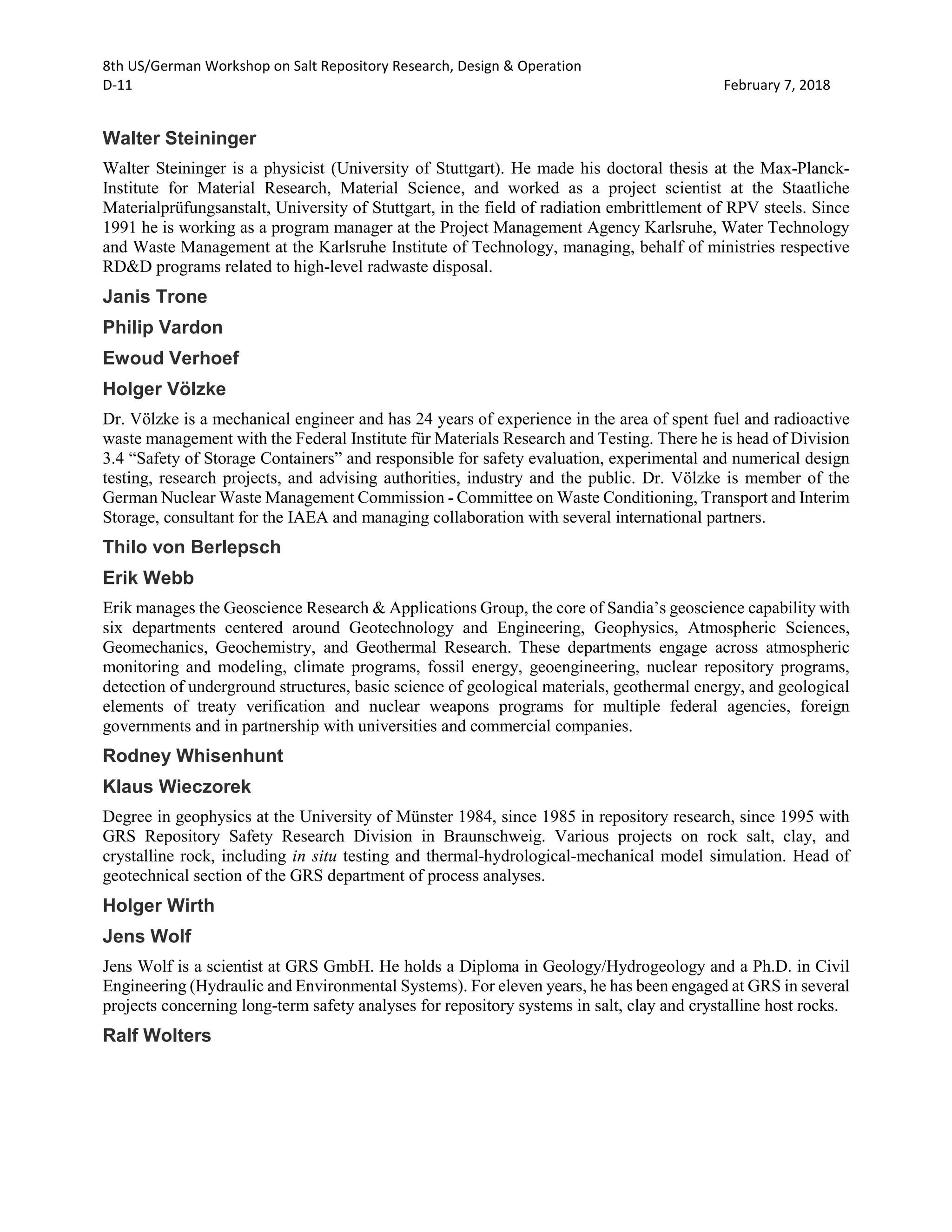 8th US/German Workshop on Salt Repository Research, Design & Operation
D-11 February 7, 2018
Walter Steininger
Walter Steininger is a physicist (University of Stuttgart). He made his doctoral thesis at the Max-Planck-
Institute for Material Research, Material Science, and worked as a project scientist at the Staatliche
Materialprüfungsanstalt, University of Stuttgart, in the field of radiation embrittlement of RPV steels. Since
1991 he is working as a program manager at the Project Management Agency Karlsruhe, Water Technology
and Waste Management at the Karlsruhe Institute of Technology, managing, behalf of ministries respective
RD&D programs related to high-level radwaste disposal.
Janis Trone
Philip Vardon
Ewoud Verhoef
Holger Völzke
Dr. Völzke is a mechanical engineer and has 24 years of experience in the area of spent fuel and radioactive
waste management with the Federal Institute für Materials Research and Testing. There he is head of Division
3.4 “Safety of Storage Containers” and responsible for safety evaluation, experimental and numerical design
testing, research projects, and advising authorities, industry and the public. Dr. Völzke is member of the
German Nuclear Waste Management Commission - Committee on Waste Conditioning, Transport and Interim
Storage, consultant for the IAEA and managing collaboration with several international partners.
Thilo von Berlepsch
Erik Webb
Erik manages the Geoscience Research & Applications Group, the core of Sandia’s geoscience capability with
six departments centered around Geotechnology and Engineering, Geophysics, Atmospheric Sciences,
Geomechanics, Geochemistry, and Geothermal Research. These departments engage across atmospheric
monitoring and modeling, climate programs, fossil energy, geoengineering, nuclear repository programs,
detection of underground structures, basic science of geological materials, geothermal energy, and geological
elements of treaty verification and nuclear weapons programs for multiple federal agencies, foreign
governments and in partnership with universities and commercial companies.
Rodney Whisenhunt
Klaus Wieczorek
Degree in geophysics at the University of Münster 1984, since 1985 in repository research, since 1995 with
GRS Repository Safety Research Division in Braunschweig. Various projects on rock salt, clay, and
crystalline rock, including in situ testing and thermal-hydrological-mechanical model simulation. Head of
geotechnical section of the GRS department of process analyses.
Holger Wirth
Jens Wolf
Jens Wolf is a scientist at GRS GmbH. He holds a Diploma in Geology/Hydrogeology and a Ph.D. in Civil
Engineering (Hydraulic and Environmental Systems). For eleven years, he has been engaged at GRS in several
projects concerning long-term safety analyses for repository systems in salt, clay and crystalline host rocks.
Ralf Wolters
 