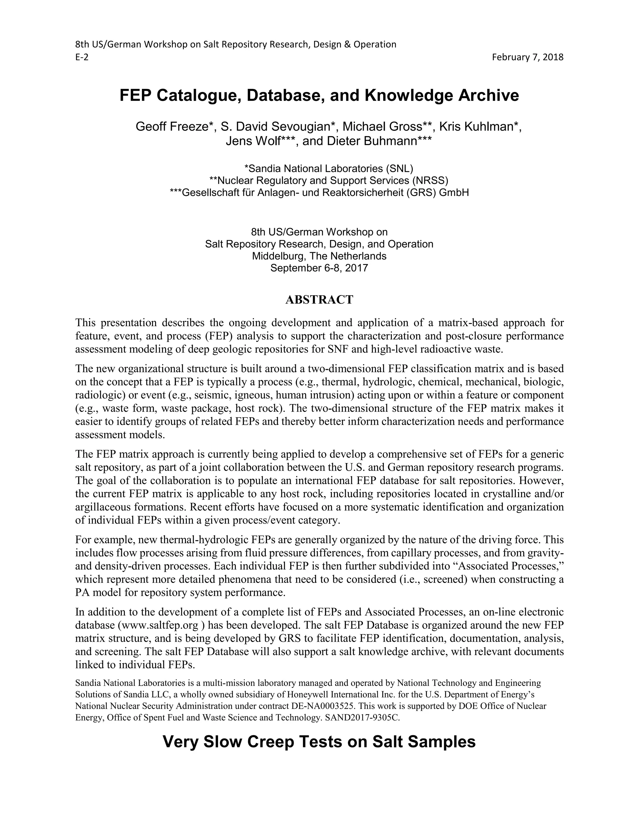 8th US/German Workshop on Salt Repository Research, Design & Operation
E-2 February 7, 2018
FEP Catalogue, Database, and Knowledge Archive
Geoff Freeze*, S. David Sevougian*, Michael Gross**, Kris Kuhlman*,
Jens Wolf***, and Dieter Buhmann***
*Sandia National Laboratories (SNL)
**Nuclear Regulatory and Support Services (NRSS)
***Gesellschaft für Anlagen- und Reaktorsicherheit (GRS) GmbH
8th US/German Workshop on
Salt Repository Research, Design, and Operation
Middelburg, The Netherlands
September 6-8, 2017
ABSTRACT
This presentation describes the ongoing development and application of a matrix-based approach for
feature, event, and process (FEP) analysis to support the characterization and post-closure performance
assessment modeling of deep geologic repositories for SNF and high-level radioactive waste.
The new organizational structure is built around a two-dimensional FEP classification matrix and is based
on the concept that a FEP is typically a process (e.g., thermal, hydrologic, chemical, mechanical, biologic,
radiologic) or event (e.g., seismic, igneous, human intrusion) acting upon or within a feature or component
(e.g., waste form, waste package, host rock). The two-dimensional structure of the FEP matrix makes it
easier to identify groups of related FEPs and thereby better inform characterization needs and performance
assessment models.
The FEP matrix approach is currently being applied to develop a comprehensive set of FEPs for a generic
salt repository, as part of a joint collaboration between the U.S. and German repository research programs.
The goal of the collaboration is to populate an international FEP database for salt repositories. However,
the current FEP matrix is applicable to any host rock, including repositories located in crystalline and/or
argillaceous formations. Recent efforts have focused on a more systematic identification and organization
of individual FEPs within a given process/event category.
For example, new thermal-hydrologic FEPs are generally organized by the nature of the driving force. This
includes flow processes arising from fluid pressure differences, from capillary processes, and from gravity-
and density-driven processes. Each individual FEP is then further subdivided into “Associated Processes,”
which represent more detailed phenomena that need to be considered (i.e., screened) when constructing a
PA model for repository system performance.
In addition to the development of a complete list of FEPs and Associated Processes, an on-line electronic
database (www.saltfep.org ) has been developed. The salt FEP Database is organized around the new FEP
matrix structure, and is being developed by GRS to facilitate FEP identification, documentation, analysis,
and screening. The salt FEP Database will also support a salt knowledge archive, with relevant documents
linked to individual FEPs.
Sandia National Laboratories is a multi-mission laboratory managed and operated by National Technology and Engineering
Solutions of Sandia LLC, a wholly owned subsidiary of Honeywell International Inc. for the U.S. Department of Energy’s
National Nuclear Security Administration under contract DE-NA0003525. This work is supported by DOE Office of Nuclear
Energy, Office of Spent Fuel and Waste Science and Technology. SAND2017-9305C.
Very Slow Creep Tests on Salt Samples
 