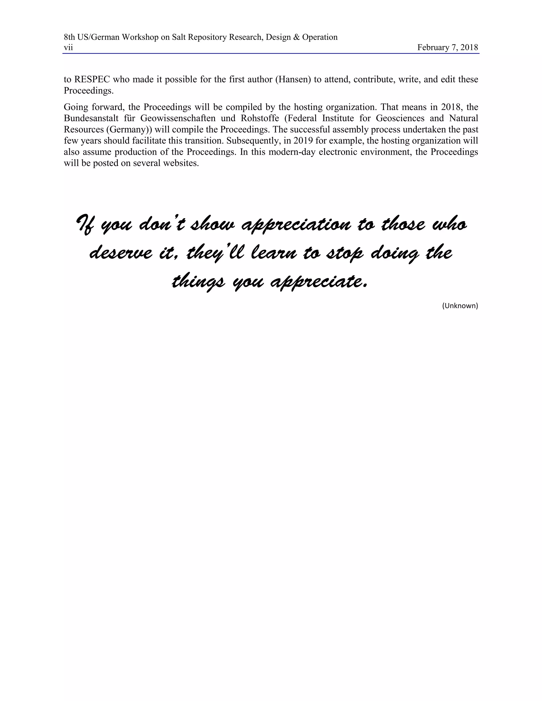 8th US/German Workshop on Salt Repository Research, Design & Operation
vii February 7, 2018
to RESPEC who made it possible for the first author (Hansen) to attend, contribute, write, and edit these
Proceedings.
Going forward, the Proceedings will be compiled by the hosting organization. That means in 2018, the
Bundesanstalt für Geowissenschaften und Rohstoffe (Federal Institute for Geosciences and Natural
Resources (Germany)) will compile the Proceedings. The successful assembly process undertaken the past
few years should facilitate this transition. Subsequently, in 2019 for example, the hosting organization will
also assume production of the Proceedings. In this modern-day electronic environment, the Proceedings
will be posted on several websites.
If you don’t show appreciation to those who
deserve it, they’ll learn to stop doing the
things you appreciate.
(Unknown)
 