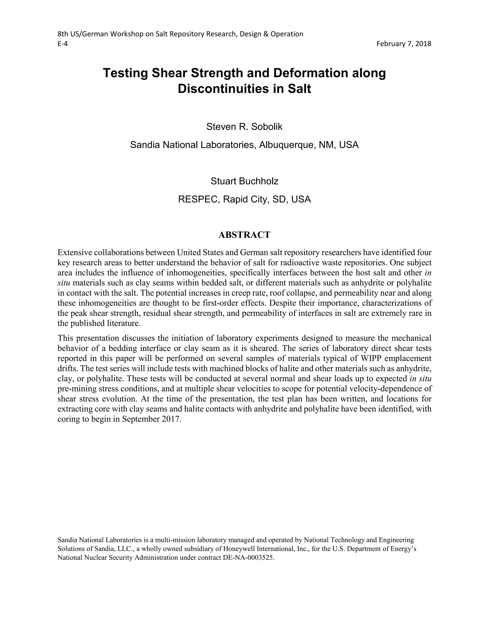 8th US/German Workshop on Salt Repository Research, Design & Operation
E-4 February 7, 2018
Testing Shear Strength and Deformation along
Discontinuities in Salt
Steven R. Sobolik
Sandia National Laboratories, Albuquerque, NM, USA
Stuart Buchholz
RESPEC, Rapid City, SD, USA
ABSTRACT
Extensive collaborations between United States and German salt repository researchers have identified four
key research areas to better understand the behavior of salt for radioactive waste repositories. One subject
area includes the influence of inhomogeneities, specifically interfaces between the host salt and other in
situ materials such as clay seams within bedded salt, or different materials such as anhydrite or polyhalite
in contact with the salt. The potential increases in creep rate, roof collapse, and permeability near and along
these inhomogeneities are thought to be first-order effects. Despite their importance, characterizations of
the peak shear strength, residual shear strength, and permeability of interfaces in salt are extremely rare in
the published literature.
This presentation discusses the initiation of laboratory experiments designed to measure the mechanical
behavior of a bedding interface or clay seam as it is sheared. The series of laboratory direct shear tests
reported in this paper will be performed on several samples of materials typical of WIPP emplacement
drifts. The test series will include tests with machined blocks of halite and other materials such as anhydrite,
clay, or polyhalite. These tests will be conducted at several normal and shear loads up to expected in situ
pre-mining stress conditions, and at multiple shear velocities to scope for potential velocity-dependence of
shear stress evolution. At the time of the presentation, the test plan has been written, and locations for
extracting core with clay seams and halite contacts with anhydrite and polyhalite have been identified, with
coring to begin in September 2017.
Sandia National Laboratories is a multi-mission laboratory managed and operated by National Technology and Engineering
Solutions of Sandia, LLC., a wholly owned subsidiary of Honeywell International, Inc., for the U.S. Department of Energy’s
National Nuclear Security Administration under contract DE-NA-0003525.
 