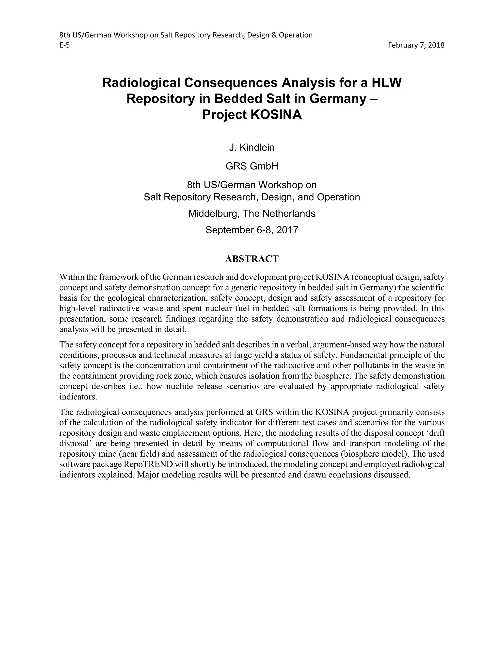 8th US/German Workshop on Salt Repository Research, Design & Operation
E-5 February 7, 2018
Radiological Consequences Analysis for a HLW
Repository in Bedded Salt in Germany –
Project KOSINA
J. Kindlein
GRS GmbH
8th US/German Workshop on
Salt Repository Research, Design, and Operation
Middelburg, The Netherlands
September 6-8, 2017
ABSTRACT
Within the framework of the German research and development project KOSINA (conceptual design, safety
concept and safety demonstration concept for a generic repository in bedded salt in Germany) the scientific
basis for the geological characterization, safety concept, design and safety assessment of a repository for
high-level radioactive waste and spent nuclear fuel in bedded salt formations is being provided. In this
presentation, some research findings regarding the safety demonstration and radiological consequences
analysis will be presented in detail.
The safety concept for a repository in bedded salt describes in a verbal, argument-based way how the natural
conditions, processes and technical measures at large yield a status of safety. Fundamental principle of the
safety concept is the concentration and containment of the radioactive and other pollutants in the waste in
the containment providing rock zone, which ensures isolation from the biosphere. The safety demonstration
concept describes i.e., how nuclide release scenarios are evaluated by appropriate radiological safety
indicators.
The radiological consequences analysis performed at GRS within the KOSINA project primarily consists
of the calculation of the radiological safety indicator for different test cases and scenarios for the various
repository design and waste emplacement options. Here, the modeling results of the disposal concept ‘drift
disposal’ are being presented in detail by means of computational flow and transport modeling of the
repository mine (near field) and assessment of the radiological consequences (biosphere model). The used
software package RepoTREND will shortly be introduced, the modeling concept and employed radiological
indicators explained. Major modeling results will be presented and drawn conclusions discussed.
 