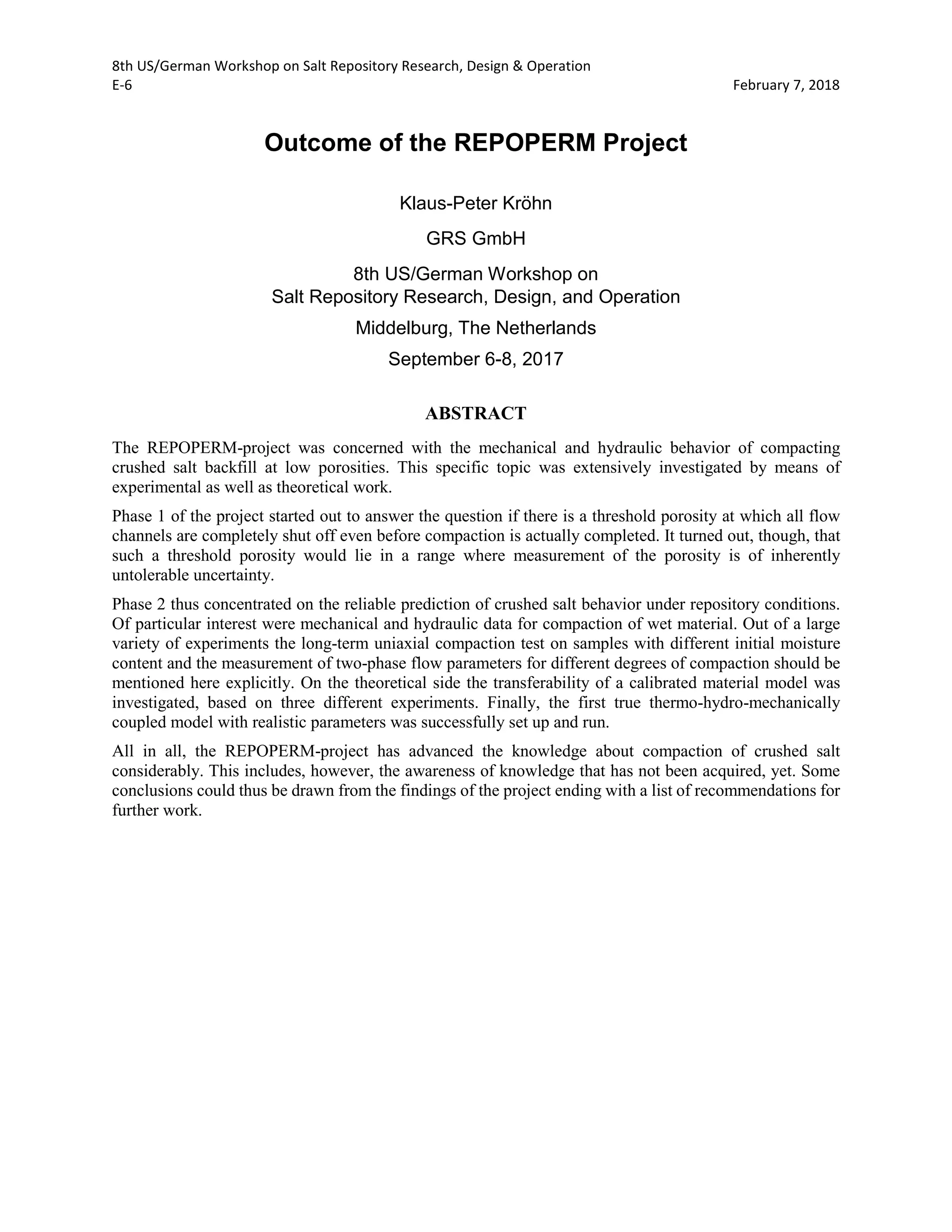 8th US/German Workshop on Salt Repository Research, Design & Operation
E-6 February 7, 2018
Outcome of the REPOPERM Project
Klaus-Peter Kröhn
GRS GmbH
8th US/German Workshop on
Salt Repository Research, Design, and Operation
Middelburg, The Netherlands
September 6-8, 2017
ABSTRACT
The REPOPERM-project was concerned with the mechanical and hydraulic behavior of compacting
crushed salt backfill at low porosities. This specific topic was extensively investigated by means of
experimental as well as theoretical work.
Phase 1 of the project started out to answer the question if there is a threshold porosity at which all flow
channels are completely shut off even before compaction is actually completed. It turned out, though, that
such a threshold porosity would lie in a range where measurement of the porosity is of inherently
untolerable uncertainty.
Phase 2 thus concentrated on the reliable prediction of crushed salt behavior under repository conditions.
Of particular interest were mechanical and hydraulic data for compaction of wet material. Out of a large
variety of experiments the long-term uniaxial compaction test on samples with different initial moisture
content and the measurement of two-phase flow parameters for different degrees of compaction should be
mentioned here explicitly. On the theoretical side the transferability of a calibrated material model was
investigated, based on three different experiments. Finally, the first true thermo-hydro-mechanically
coupled model with realistic parameters was successfully set up and run.
All in all, the REPOPERM-project has advanced the knowledge about compaction of crushed salt
considerably. This includes, however, the awareness of knowledge that has not been acquired, yet. Some
conclusions could thus be drawn from the findings of the project ending with a list of recommendations for
further work.
 