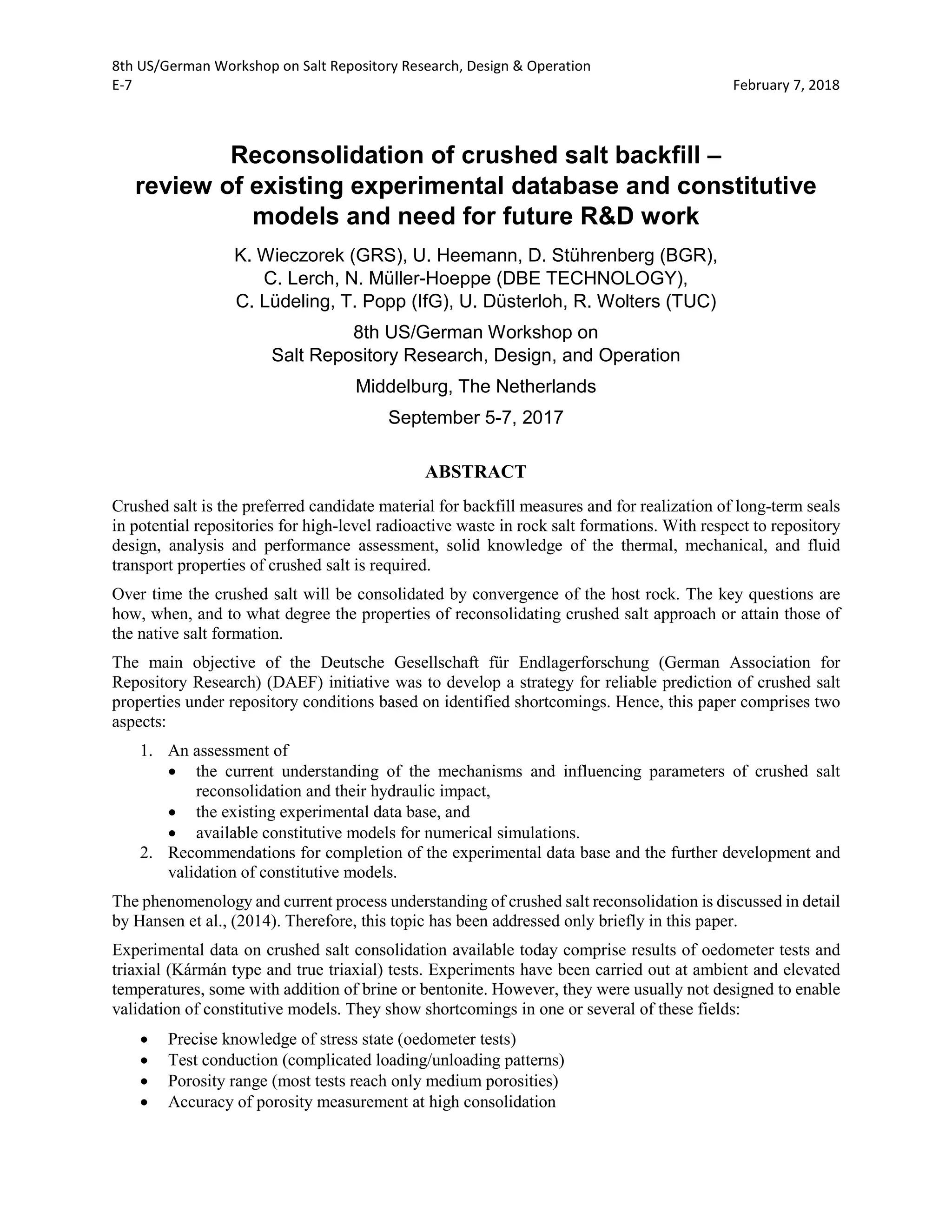 8th US/German Workshop on Salt Repository Research, Design & Operation
E-7 February 7, 2018
Reconsolidation of crushed salt backfill –
review of existing experimental database and constitutive
models and need for future R&D work
K. Wieczorek (GRS), U. Heemann, D. Stührenberg (BGR),
C. Lerch, N. Müller-Hoeppe (DBE TECHNOLOGY),
C. Lüdeling, T. Popp (IfG), U. Düsterloh, R. Wolters (TUC)
8th US/German Workshop on
Salt Repository Research, Design, and Operation
Middelburg, The Netherlands
September 5-7, 2017
ABSTRACT
Crushed salt is the preferred candidate material for backfill measures and for realization of long-term seals
in potential repositories for high-level radioactive waste in rock salt formations. With respect to repository
design, analysis and performance assessment, solid knowledge of the thermal, mechanical, and fluid
transport properties of crushed salt is required.
Over time the crushed salt will be consolidated by convergence of the host rock. The key questions are
how, when, and to what degree the properties of reconsolidating crushed salt approach or attain those of
the native salt formation.
The main objective of the Deutsche Gesellschaft für Endlagerforschung (German Association for
Repository Research) (DAEF) initiative was to develop a strategy for reliable prediction of crushed salt
properties under repository conditions based on identified shortcomings. Hence, this paper comprises two
aspects:
1. An assessment of
• the current understanding of the mechanisms and influencing parameters of crushed salt
reconsolidation and their hydraulic impact,
• the existing experimental data base, and
• available constitutive models for numerical simulations.
2. Recommendations for completion of the experimental data base and the further development and
validation of constitutive models.
The phenomenology and current process understanding of crushed salt reconsolidation is discussed in detail
by Hansen et al., (2014). Therefore, this topic has been addressed only briefly in this paper.
Experimental data on crushed salt consolidation available today comprise results of oedometer tests and
triaxial (Kármán type and true triaxial) tests. Experiments have been carried out at ambient and elevated
temperatures, some with addition of brine or bentonite. However, they were usually not designed to enable
validation of constitutive models. They show shortcomings in one or several of these fields:
• Precise knowledge of stress state (oedometer tests)
• Test conduction (complicated loading/unloading patterns)
• Porosity range (most tests reach only medium porosities)
• Accuracy of porosity measurement at high consolidation
 