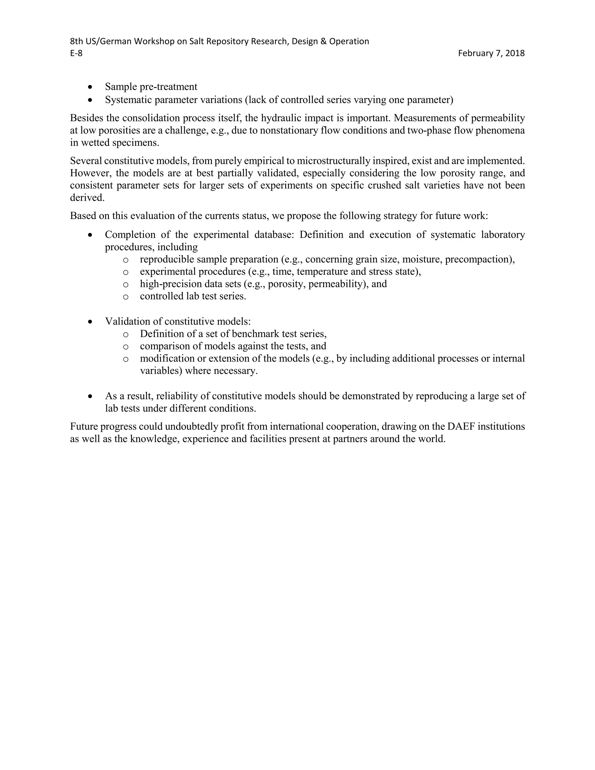 8th US/German Workshop on Salt Repository Research, Design & Operation
E-8 February 7, 2018
• Sample pre-treatment
• Systematic parameter variations (lack of controlled series varying one parameter)
Besides the consolidation process itself, the hydraulic impact is important. Measurements of permeability
at low porosities are a challenge, e.g., due to nonstationary flow conditions and two-phase flow phenomena
in wetted specimens.
Several constitutive models, from purely empirical to microstructurally inspired, exist and are implemented.
However, the models are at best partially validated, especially considering the low porosity range, and
consistent parameter sets for larger sets of experiments on specific crushed salt varieties have not been
derived.
Based on this evaluation of the currents status, we propose the following strategy for future work:
• Completion of the experimental database: Definition and execution of systematic laboratory
procedures, including
o reproducible sample preparation (e.g., concerning grain size, moisture, precompaction),
o experimental procedures (e.g., time, temperature and stress state),
o high-precision data sets (e.g., porosity, permeability), and
o controlled lab test series.
• Validation of constitutive models:
o Definition of a set of benchmark test series,
o comparison of models against the tests, and
o modification or extension of the models (e.g., by including additional processes or internal
variables) where necessary.
• As a result, reliability of constitutive models should be demonstrated by reproducing a large set of
lab tests under different conditions.
Future progress could undoubtedly profit from international cooperation, drawing on the DAEF institutions
as well as the knowledge, experience and facilities present at partners around the world.
 