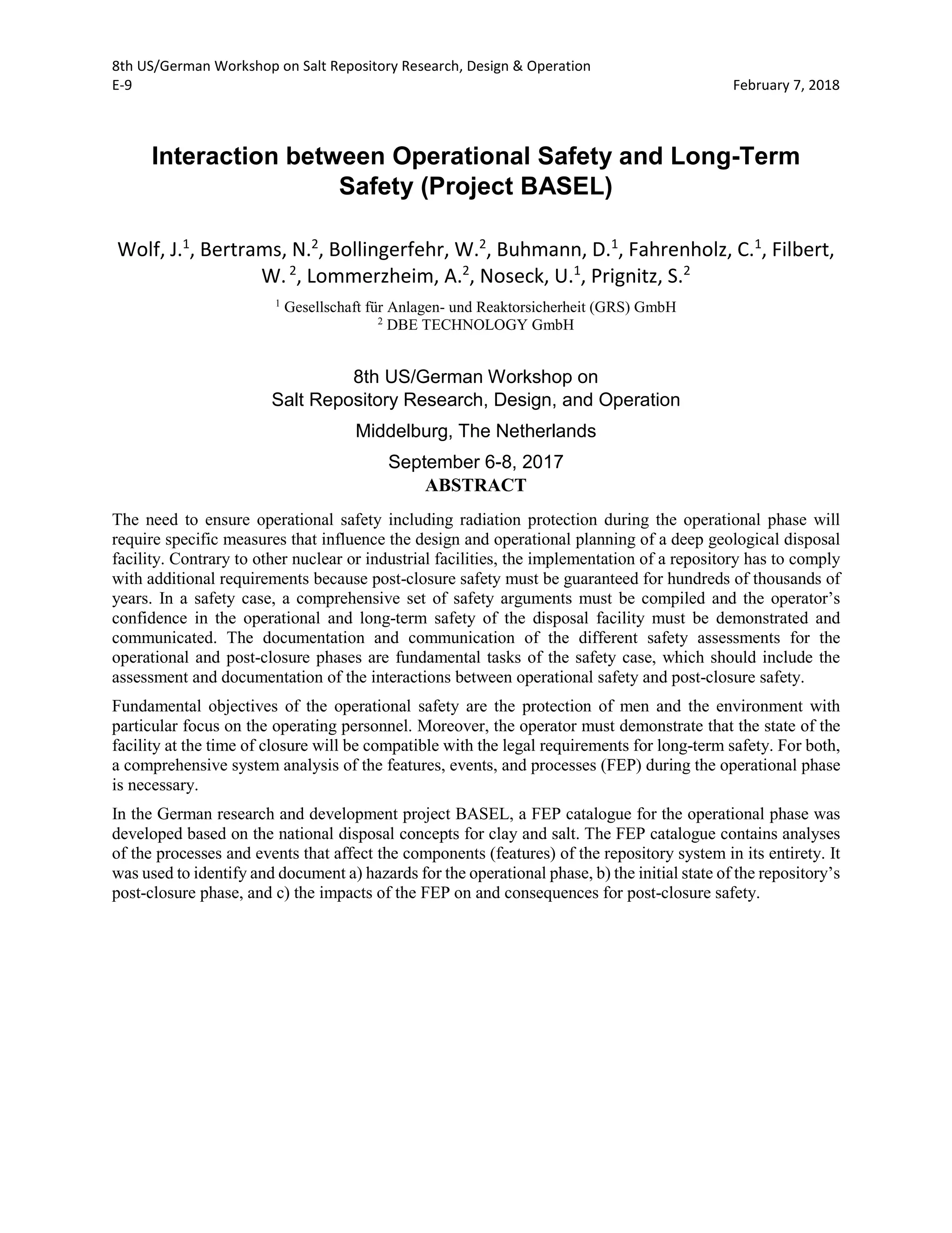8th US/German Workshop on Salt Repository Research, Design & Operation
E-9 February 7, 2018
Interaction between Operational Safety and Long-Term
Safety (Project BASEL)
Wolf, J.1
, Bertrams, N.2
, Bollingerfehr, W.2
, Buhmann, D.1
, Fahrenholz, C.1
, Filbert,
W.2
, Lommerzheim, A.2
, Noseck, U.1
, Prignitz, S.2
1
Gesellschaft für Anlagen- und Reaktorsicherheit (GRS) GmbH
2
DBE TECHNOLOGY GmbH
8th US/German Workshop on
Salt Repository Research, Design, and Operation
Middelburg, The Netherlands
September 6-8, 2017
ABSTRACT
The need to ensure operational safety including radiation protection during the operational phase will
require specific measures that influence the design and operational planning of a deep geological disposal
facility. Contrary to other nuclear or industrial facilities, the implementation of a repository has to comply
with additional requirements because post-closure safety must be guaranteed for hundreds of thousands of
years. In a safety case, a comprehensive set of safety arguments must be compiled and the operator’s
confidence in the operational and long-term safety of the disposal facility must be demonstrated and
communicated. The documentation and communication of the different safety assessments for the
operational and post-closure phases are fundamental tasks of the safety case, which should include the
assessment and documentation of the interactions between operational safety and post-closure safety.
Fundamental objectives of the operational safety are the protection of men and the environment with
particular focus on the operating personnel. Moreover, the operator must demonstrate that the state of the
facility at the time of closure will be compatible with the legal requirements for long-term safety. For both,
a comprehensive system analysis of the features, events, and processes (FEP) during the operational phase
is necessary.
In the German research and development project BASEL, a FEP catalogue for the operational phase was
developed based on the national disposal concepts for clay and salt. The FEP catalogue contains analyses
of the processes and events that affect the components (features) of the repository system in its entirety. It
was used to identify and document a) hazards for the operational phase, b) the initial state of the repository’s
post-closure phase, and c) the impacts of the FEP on and consequences for post-closure safety.
 