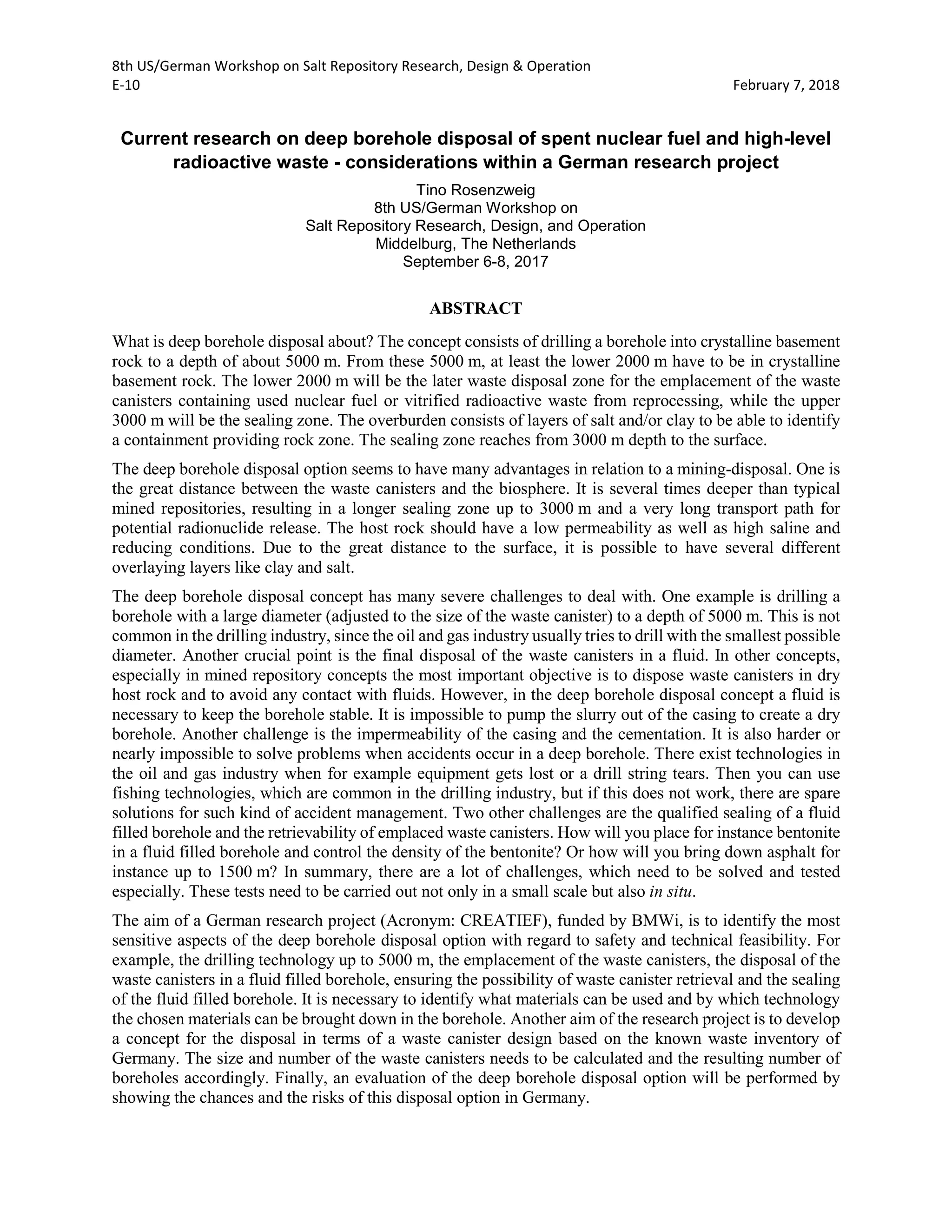 8th US/German Workshop on Salt Repository Research, Design & Operation
E-10 February 7, 2018
Current research on deep borehole disposal of spent nuclear fuel and high-level
radioactive waste - considerations within a German research project
Tino Rosenzweig
8th US/German Workshop on
Salt Repository Research, Design, and Operation
Middelburg, The Netherlands
September 6-8, 2017
ABSTRACT
What is deep borehole disposal about? The concept consists of drilling a borehole into crystalline basement
rock to a depth of about 5000 m. From these 5000 m, at least the lower 2000 m have to be in crystalline
basement rock. The lower 2000 m will be the later waste disposal zone for the emplacement of the waste
canisters containing used nuclear fuel or vitrified radioactive waste from reprocessing, while the upper
3000 m will be the sealing zone. The overburden consists of layers of salt and/or clay to be able to identify
a containment providing rock zone. The sealing zone reaches from 3000 m depth to the surface.
The deep borehole disposal option seems to have many advantages in relation to a mining-disposal. One is
the great distance between the waste canisters and the biosphere. It is several times deeper than typical
mined repositories, resulting in a longer sealing zone up to 3000 m and a very long transport path for
potential radionuclide release. The host rock should have a low permeability as well as high saline and
reducing conditions. Due to the great distance to the surface, it is possible to have several different
overlaying layers like clay and salt.
The deep borehole disposal concept has many severe challenges to deal with. One example is drilling a
borehole with a large diameter (adjusted to the size of the waste canister) to a depth of 5000 m. This is not
common in the drilling industry, since the oil and gas industry usually tries to drill with the smallest possible
diameter. Another crucial point is the final disposal of the waste canisters in a fluid. In other concepts,
especially in mined repository concepts the most important objective is to dispose waste canisters in dry
host rock and to avoid any contact with fluids. However, in the deep borehole disposal concept a fluid is
necessary to keep the borehole stable. It is impossible to pump the slurry out of the casing to create a dry
borehole. Another challenge is the impermeability of the casing and the cementation. It is also harder or
nearly impossible to solve problems when accidents occur in a deep borehole. There exist technologies in
the oil and gas industry when for example equipment gets lost or a drill string tears. Then you can use
fishing technologies, which are common in the drilling industry, but if this does not work, there are spare
solutions for such kind of accident management. Two other challenges are the qualified sealing of a fluid
filled borehole and the retrievability of emplaced waste canisters. How will you place for instance bentonite
in a fluid filled borehole and control the density of the bentonite? Or how will you bring down asphalt for
instance up to 1500 m? In summary, there are a lot of challenges, which need to be solved and tested
especially. These tests need to be carried out not only in a small scale but also in situ.
The aim of a German research project (Acronym: CREATIEF), funded by BMWi, is to identify the most
sensitive aspects of the deep borehole disposal option with regard to safety and technical feasibility. For
example, the drilling technology up to 5000 m, the emplacement of the waste canisters, the disposal of the
waste canisters in a fluid filled borehole, ensuring the possibility of waste canister retrieval and the sealing
of the fluid filled borehole. It is necessary to identify what materials can be used and by which technology
the chosen materials can be brought down in the borehole. Another aim of the research project is to develop
a concept for the disposal in terms of a waste canister design based on the known waste inventory of
Germany. The size and number of the waste canisters needs to be calculated and the resulting number of
boreholes accordingly. Finally, an evaluation of the deep borehole disposal option will be performed by
showing the chances and the risks of this disposal option in Germany.
 