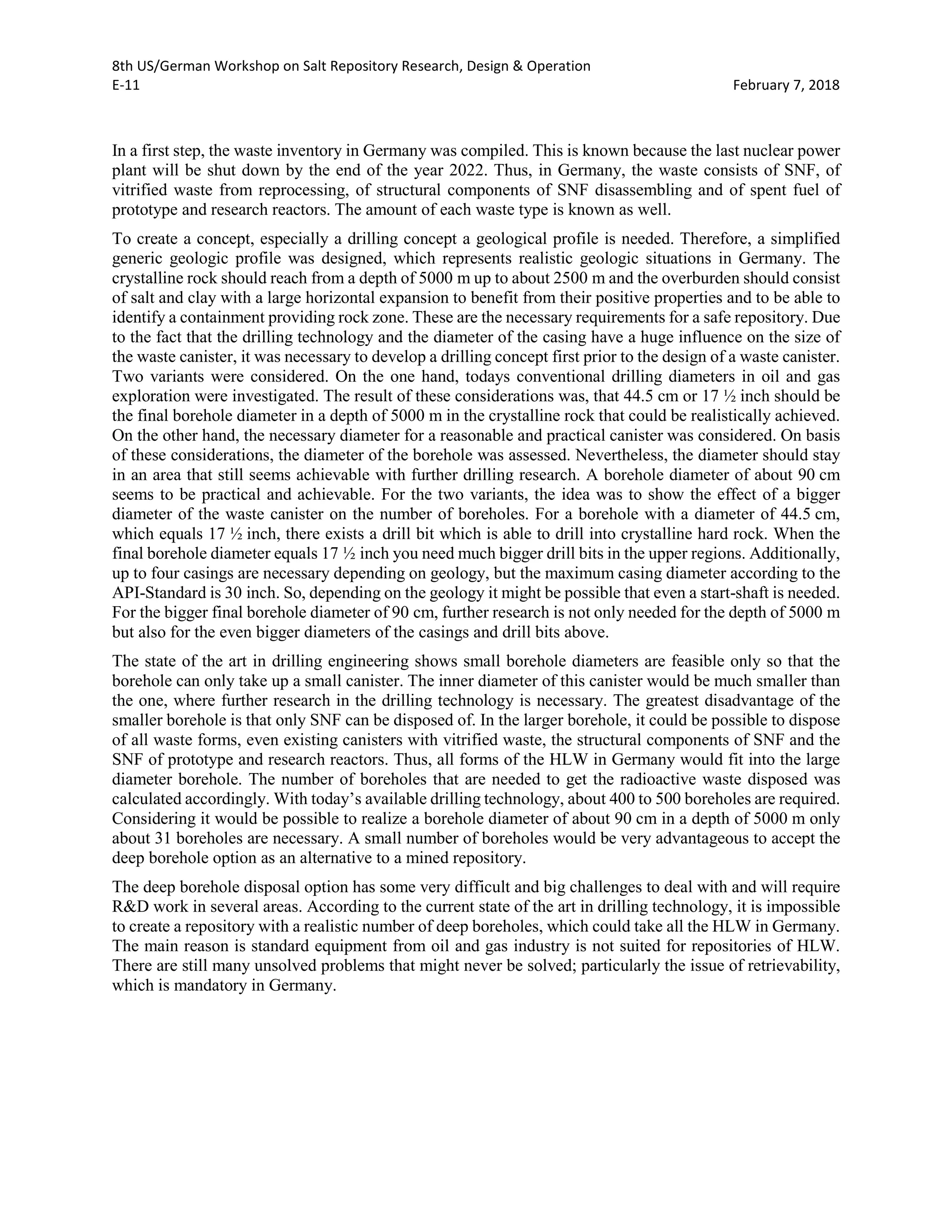 8th US/German Workshop on Salt Repository Research, Design & Operation
E-11 February 7, 2018
In a first step, the waste inventory in Germany was compiled. This is known because the last nuclear power
plant will be shut down by the end of the year 2022. Thus, in Germany, the waste consists of SNF, of
vitrified waste from reprocessing, of structural components of SNF disassembling and of spent fuel of
prototype and research reactors. The amount of each waste type is known as well.
To create a concept, especially a drilling concept a geological profile is needed. Therefore, a simplified
generic geologic profile was designed, which represents realistic geologic situations in Germany. The
crystalline rock should reach from a depth of 5000 m up to about 2500 m and the overburden should consist
of salt and clay with a large horizontal expansion to benefit from their positive properties and to be able to
identify a containment providing rock zone. These are the necessary requirements for a safe repository. Due
to the fact that the drilling technology and the diameter of the casing have a huge influence on the size of
the waste canister, it was necessary to develop a drilling concept first prior to the design of a waste canister.
Two variants were considered. On the one hand, todays conventional drilling diameters in oil and gas
exploration were investigated. The result of these considerations was, that 44.5 cm or 17 ½ inch should be
the final borehole diameter in a depth of 5000 m in the crystalline rock that could be realistically achieved.
On the other hand, the necessary diameter for a reasonable and practical canister was considered. On basis
of these considerations, the diameter of the borehole was assessed. Nevertheless, the diameter should stay
in an area that still seems achievable with further drilling research. A borehole diameter of about 90 cm
seems to be practical and achievable. For the two variants, the idea was to show the effect of a bigger
diameter of the waste canister on the number of boreholes. For a borehole with a diameter of 44.5 cm,
which equals 17 ½ inch, there exists a drill bit which is able to drill into crystalline hard rock. When the
final borehole diameter equals 17 ½ inch you need much bigger drill bits in the upper regions. Additionally,
up to four casings are necessary depending on geology, but the maximum casing diameter according to the
API-Standard is 30 inch. So, depending on the geology it might be possible that even a start-shaft is needed.
For the bigger final borehole diameter of 90 cm, further research is not only needed for the depth of 5000 m
but also for the even bigger diameters of the casings and drill bits above.
The state of the art in drilling engineering shows small borehole diameters are feasible only so that the
borehole can only take up a small canister. The inner diameter of this canister would be much smaller than
the one, where further research in the drilling technology is necessary. The greatest disadvantage of the
smaller borehole is that only SNF can be disposed of. In the larger borehole, it could be possible to dispose
of all waste forms, even existing canisters with vitrified waste, the structural components of SNF and the
SNF of prototype and research reactors. Thus, all forms of the HLW in Germany would fit into the large
diameter borehole. The number of boreholes that are needed to get the radioactive waste disposed was
calculated accordingly. With today’s available drilling technology, about 400 to 500 boreholes are required.
Considering it would be possible to realize a borehole diameter of about 90 cm in a depth of 5000 m only
about 31 boreholes are necessary. A small number of boreholes would be very advantageous to accept the
deep borehole option as an alternative to a mined repository.
The deep borehole disposal option has some very difficult and big challenges to deal with and will require
R&D work in several areas. According to the current state of the art in drilling technology, it is impossible
to create a repository with a realistic number of deep boreholes, which could take all the HLW in Germany.
The main reason is standard equipment from oil and gas industry is not suited for repositories of HLW.
There are still many unsolved problems that might never be solved; particularly the issue of retrievability,
which is mandatory in Germany.
 