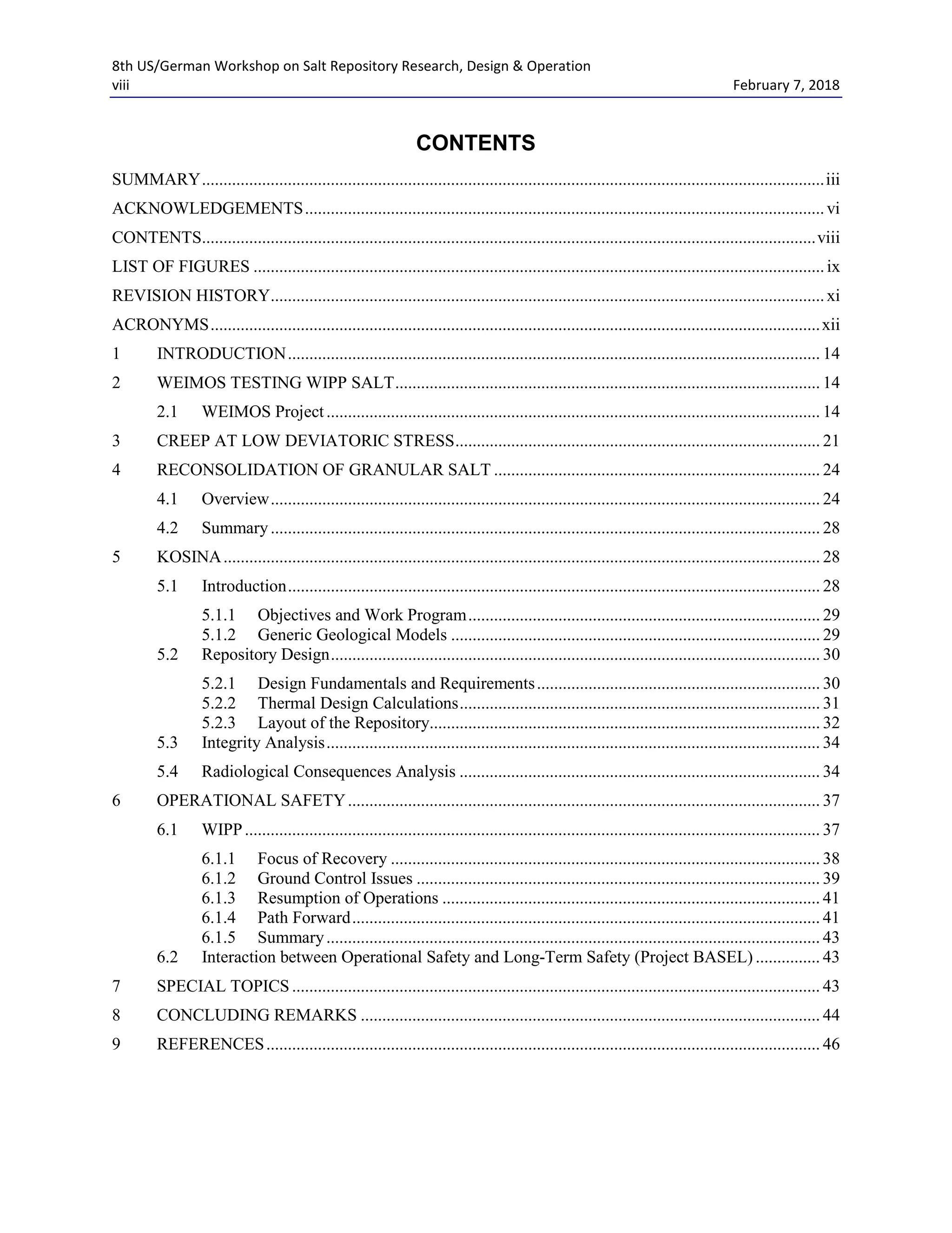 8th US/German Workshop on Salt Repository Research, Design & Operation
viii February 7, 2018
CONTENTS
SUMMARY.................................................................................................................................................iii
ACKNOWLEDGEMENTS.........................................................................................................................vi
CONTENTS...............................................................................................................................................viii
LIST OF FIGURES .....................................................................................................................................ix
REVISION HISTORY.................................................................................................................................xi
ACRONYMS..............................................................................................................................................xii
1 INTRODUCTION............................................................................................................................ 14
2 WEIMOS TESTING WIPP SALT................................................................................................... 14
2.1 WEIMOS Project................................................................................................................... 14
3 CREEP AT LOW DEVIATORIC STRESS..................................................................................... 21
4 RECONSOLIDATION OF GRANULAR SALT ............................................................................ 24
4.1 Overview................................................................................................................................ 24
4.2 Summary................................................................................................................................ 28
5 KOSINA........................................................................................................................................... 28
5.1 Introduction............................................................................................................................ 28
5.1.1 Objectives and Work Program.................................................................................. 29
5.1.2 Generic Geological Models ...................................................................................... 29
5.2 Repository Design.................................................................................................................. 30
5.2.1 Design Fundamentals and Requirements.................................................................. 30
5.2.2 Thermal Design Calculations.................................................................................... 31
5.2.3 Layout of the Repository........................................................................................... 32
5.3 Integrity Analysis................................................................................................................... 34
5.4 Radiological Consequences Analysis .................................................................................... 34
6 OPERATIONAL SAFETY.............................................................................................................. 37
6.1 WIPP...................................................................................................................................... 37
6.1.1 Focus of Recovery .................................................................................................... 38
6.1.2 Ground Control Issues .............................................................................................. 39
6.1.3 Resumption of Operations ........................................................................................ 41
6.1.4 Path Forward............................................................................................................. 41
6.1.5 Summary................................................................................................................... 43
6.2 Interaction between Operational Safety and Long-Term Safety (Project BASEL) ............... 43
7 SPECIAL TOPICS ........................................................................................................................... 43
8 CONCLUDING REMARKS ........................................................................................................... 44
9 REFERENCES................................................................................................................................. 46
 