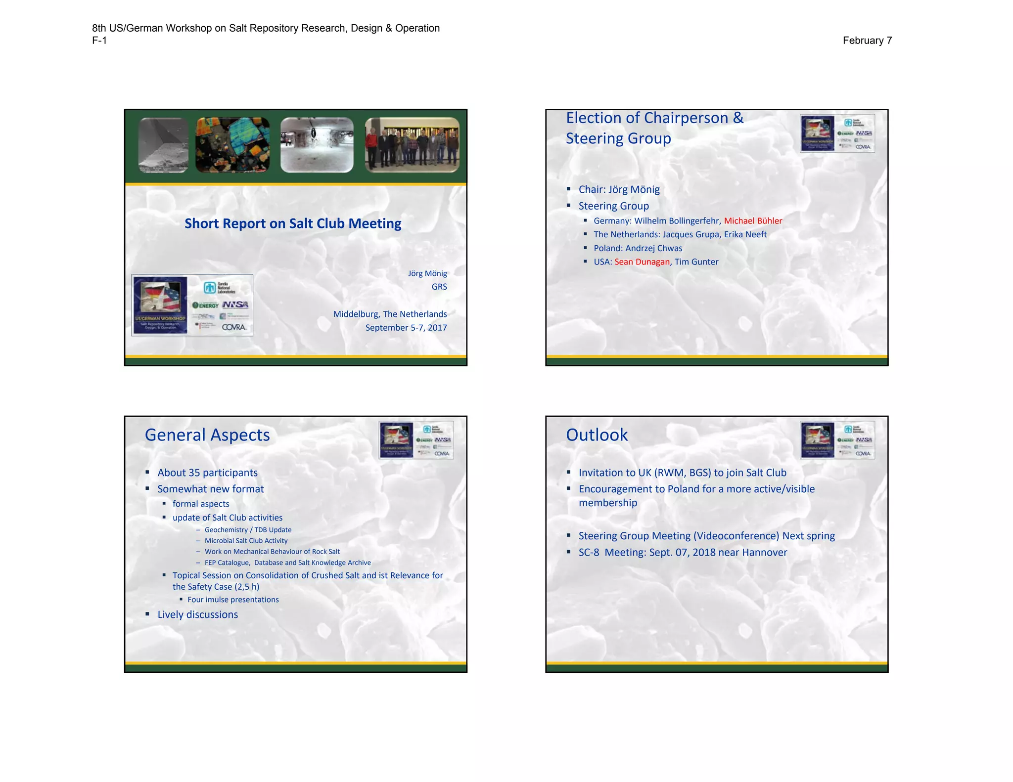 Short Report on Salt Club Meeting
Jörg Mönig
GRS
Middelburg, The Netherlands
September 5‐7, 2017
Election of Chairperson & 
Steering Group
 Chair: Jörg Mönig
 Steering Group
 Germany: Wilhelm Bollingerfehr, Michael Bühler
 The Netherlands: Jacques Grupa, Erika Neeft
 Poland: Andrzej Chwas
 USA: Sean Dunagan, Tim Gunter
2
General Aspects
 About 35 participants
 Somewhat new format
 formal aspects
 update of Salt Club activities
– Geochemistry / TDB Update
– Microbial Salt Club Activity
– Work on Mechanical Behaviour of Rock Salt
– FEP Catalogue,  Database and Salt Knowledge Archive
 Topical Session on Consolidation of Crushed Salt and ist Relevance for
the Safety Case (2,5 h)
 Four imulse presentations
 Lively discussions
3
Outlook
 Invitation to UK (RWM, BGS) to join Salt Club
 Encouragement to Poland for a more active/visible
membership
 Steering Group Meeting (Videoconference) Next spring
 SC‐8  Meeting: Sept. 07, 2018 near Hannover
4
8th US/German Workshop on Salt Repository Research, Design & Operation
F-1 February 7
 