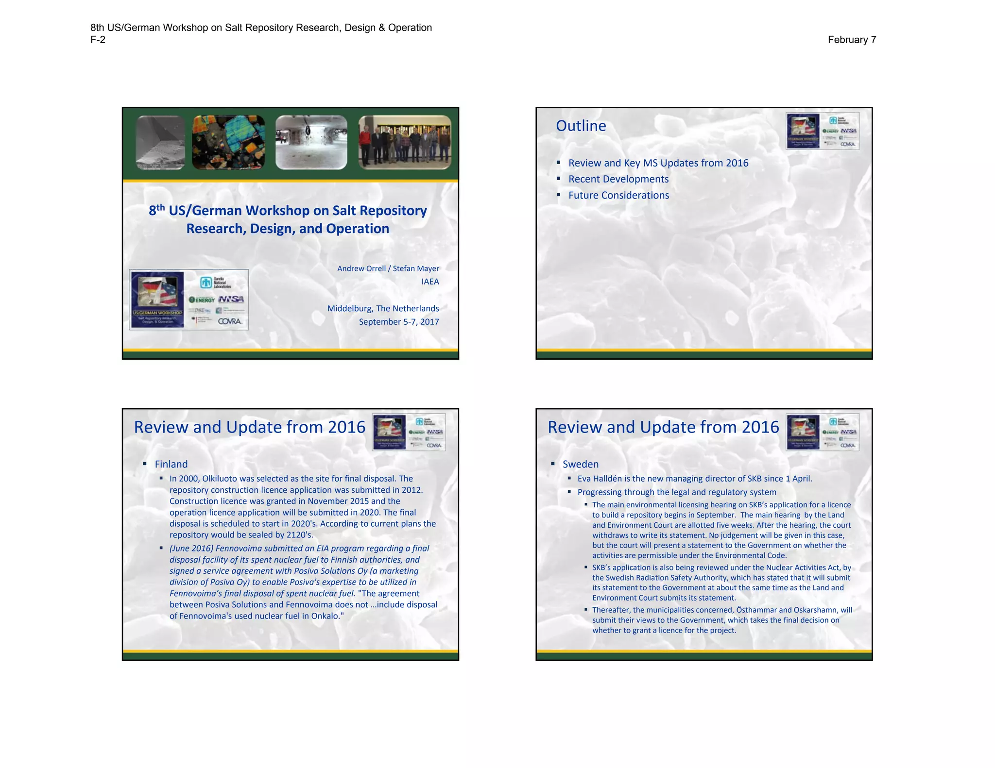 8th US/German Workshop on Salt Repository 
Research, Design, and Operation
Andrew Orrell / Stefan Mayer
IAEA
Middelburg, The Netherlands
September 5‐7, 2017
Outline
 Review and Key MS Updates from 2016
 Recent Developments
 Future Considerations
2
Review and Update from 2016
 Finland
 In 2000, Olkiluoto was selected as the site for final disposal. The 
repository construction licence application was submitted in 2012. 
Construction licence was granted in November 2015 and the 
operation licence application will be submitted in 2020. The final 
disposal is scheduled to start in 2020's. According to current plans the 
repository would be sealed by 2120's.
 (June 2016) Fennovoima submitted an EIA program regarding a final 
disposal facility of its spent nuclear fuel to Finnish authorities, and 
signed a service agreement with Posiva Solutions Oy (a marketing 
division of Posiva Oy) to enable Posiva's expertise to be utilized in 
Fennovoima’s final disposal of spent nuclear fuel. "The agreement 
between Posiva Solutions and Fennovoima does not …include disposal 
of Fennovoima's used nuclear fuel in Onkalo."
3
Review and Update from 2016
 Sweden
 Eva Halldén is the new managing director of SKB since 1 April. 
 Progressing through the legal and regulatory system
 The main environmental licensing hearing on SKB’s application for a licence
to build a repository begins in September.  The main hearing  by the Land 
and Environment Court are allotted five weeks. After the hearing, the court 
withdraws to write its statement. No judgement will be given in this case, 
but the court will present a statement to the Government on whether the 
activities are permissible under the Environmental Code.
 SKB’s application is also being reviewed under the Nuclear Activities Act, by 
the Swedish Radiation Safety Authority, which has stated that it will submit 
its statement to the Government at about the same time as the Land and 
Environment Court submits its statement. 
 Thereafter, the municipalities concerned, Östhammar and Oskarshamn, will 
submit their views to the Government, which takes the final decision on 
whether to grant a licence for the project.
4
8th US/German Workshop on Salt Repository Research, Design & Operation
F-2 February 7
 