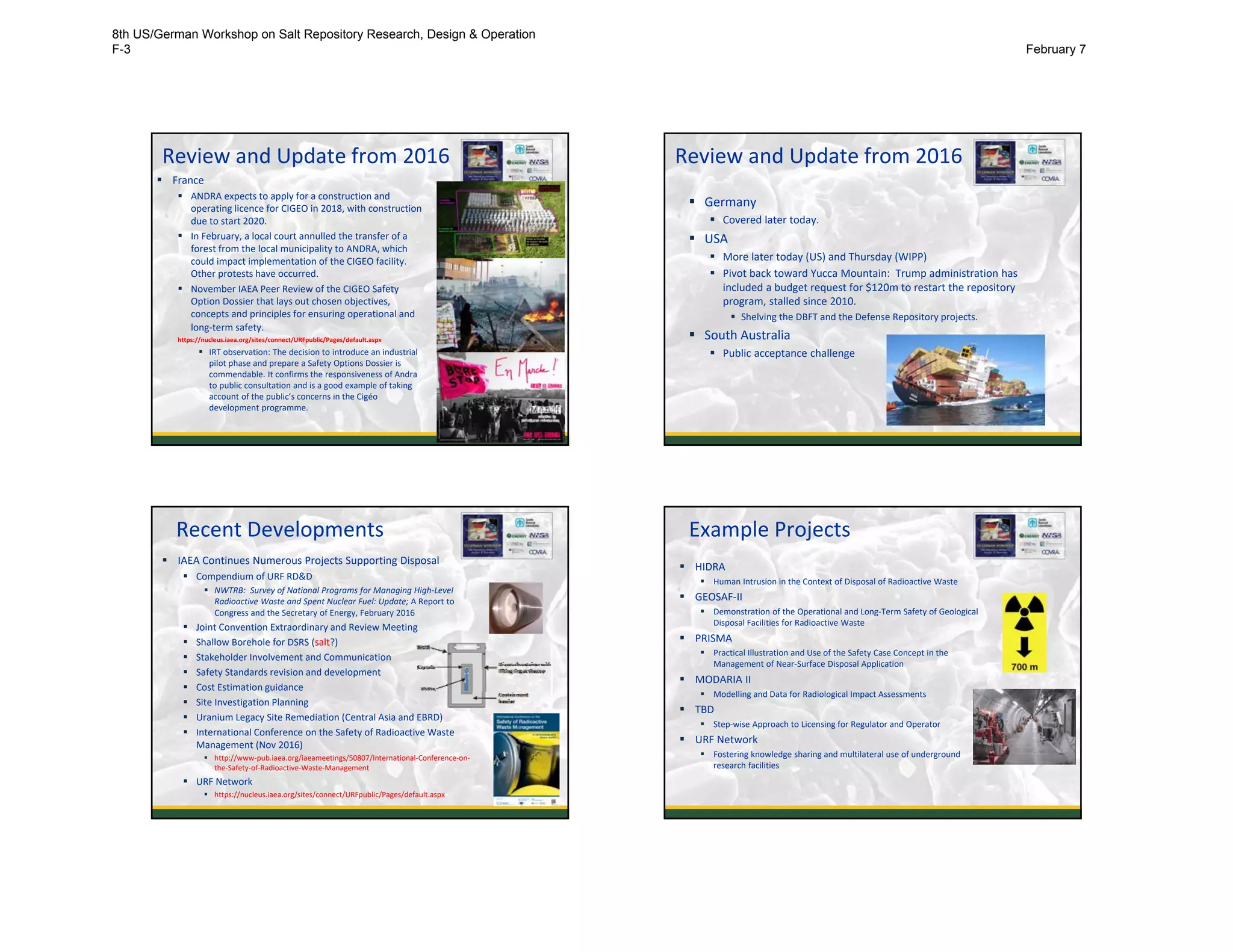 Review and Update from 2016
 France
 ANDRA expects to apply for a construction and 
operating licence for CIGEO in 2018, with construction 
due to start 2020.
 In February, a local court annulled the transfer of a 
forest from the local municipality to ANDRA, which
could impact implementation of the CIGEO facility. 
Other protests have occurred. 
 November IAEA Peer Review of the CIGEO Safety 
Option Dossier that lays out chosen objectives, 
concepts and principles for ensuring operational and 
long‐term safety. 
https://nucleus.iaea.org/sites/connect/URFpublic/Pages/default.aspx
 IRT observation: The decision to introduce an industrial 
pilot phase and prepare a Safety Options Dossier is 
commendable. It confirms the responsiveness of Andra
to public consultation and is a good example of taking 
account of the public’s concerns in the Cigéo
development programme. 
5
Review and Update from 2016
 Germany
 Covered later today. 
 USA
 More later today (US) and Thursday (WIPP)
 Pivot back toward Yucca Mountain:  Trump administration has
included a budget request for $120m to restart the repository 
program, stalled since 2010.
 Shelving the DBFT and the Defense Repository projects. 
 South Australia
 Public acceptance challenge
6
Recent Developments
 IAEA Continues Numerous Projects Supporting Disposal
 Compendium of URF RD&D
 NWTRB:  Survey of National Programs for Managing High‐Level 
Radioactive Waste and Spent Nuclear Fuel: Update; A Report to 
Congress and the Secretary of Energy, February 2016
 Joint Convention Extraordinary and Review Meeting
 Shallow Borehole for DSRS (salt?)
 Stakeholder Involvement and Communication
 Safety Standards revision and development
 Cost Estimation guidance
 Site Investigation Planning
 Uranium Legacy Site Remediation (Central Asia and EBRD) 
 International Conference on the Safety of Radioactive Waste 
Management (Nov 2016)
 http://www‐pub.iaea.org/iaeameetings/50807/International‐Conference‐on‐
the‐Safety‐of‐Radioactive‐Waste‐Management
 URF Network
 https://nucleus.iaea.org/sites/connect/URFpublic/Pages/default.aspx 7
Example Projects
 HIDRA
 Human Intrusion in the Context of Disposal of Radioactive Waste
 GEOSAF‐II
 Demonstration of the Operational and Long‐Term Safety of Geological
Disposal Facilities for Radioactive Waste
 PRISMA
 Practical Illustration and Use of the Safety Case Concept in the 
Management of Near‐Surface Disposal Application 
 MODARIA II
 Modelling and Data for Radiological Impact Assessments
 TBD
 Step‐wise Approach to Licensing for Regulator and Operator
 URF Network
 Fostering knowledge sharing and multilateral use of underground
research facilities
8th US/German Workshop on Salt Repository Research, Design & Operation
F-3 February 7
 
