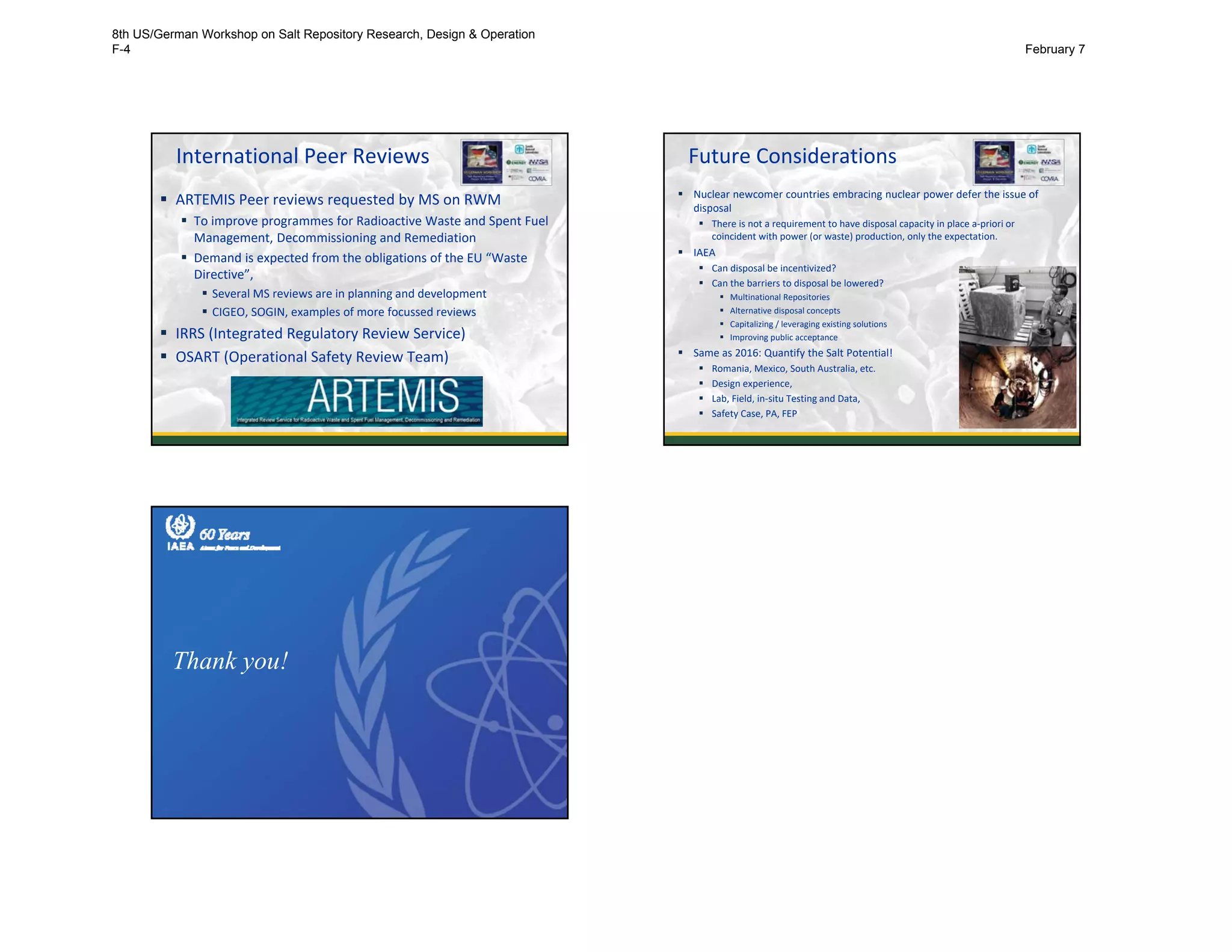 International Peer Reviews
 ARTEMIS Peer reviews requested by MS on RWM
 To improve programmes for Radioactive Waste and Spent Fuel
Management, Decommissioning and Remediation
 Demand is expected from the obligations of the EU “Waste
Directive”,
 Several MS reviews are in planning and development
 CIGEO, SOGIN, examples of more focussed reviews 
 IRRS (Integrated Regulatory Review Service)
 OSART (Operational Safety Review Team)
Future Considerations
 Nuclear newcomer countries embracing nuclear power defer the issue of
disposal
 There is not a requirement to have disposal capacity in place a‐priori or 
coincident with power (or waste) production, only the expectation. 
 IAEA
 Can disposal be incentivized? 
 Can the barriers to disposal be lowered?
 Multinational Repositories
 Alternative disposal concepts
 Capitalizing / leveraging existing solutions 
 Improving public acceptance
 Same as 2016: Quantify the Salt Potential!
 Romania, Mexico, South Australia, etc.
 Design experience, 
 Lab, Field, in‐situ Testing and Data, 
 Safety Case, PA, FEP
10
Thank you!
8th US/German Workshop on Salt Repository Research, Design & Operation
F-4 February 7
 
