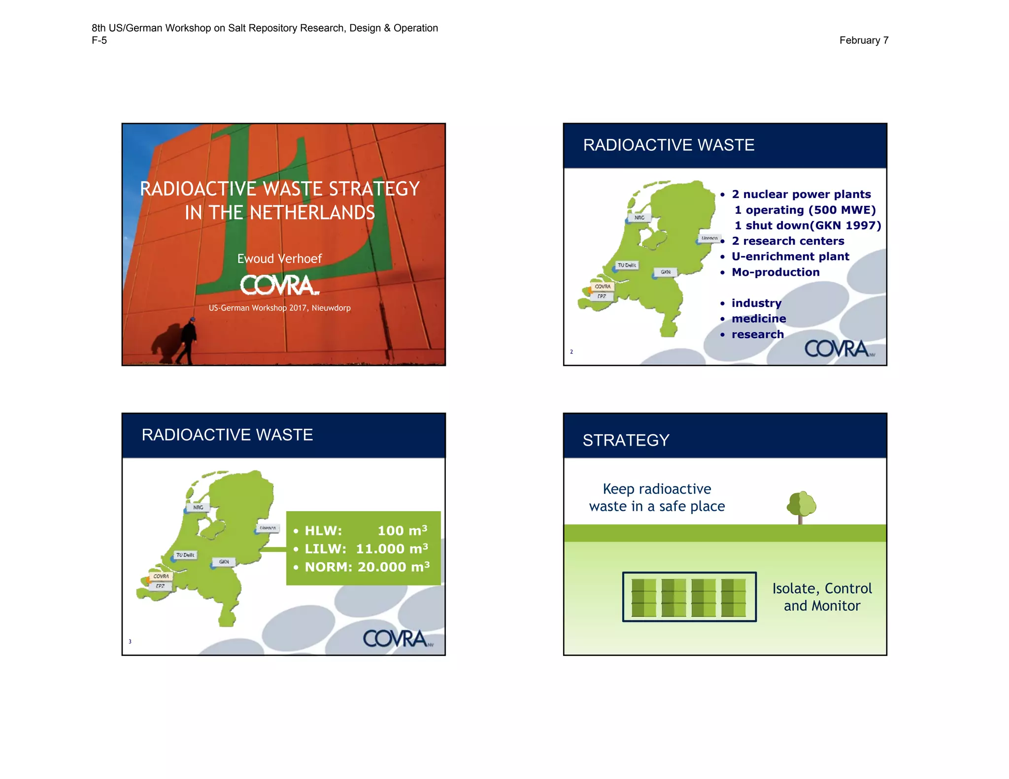 RADIOACTIVE WASTE STRATEGY
IN THE NETHERLANDS
Ewoud Verhoef
US-German Workshop 2017, Nieuwdorp
2
RADIOACTIVE WASTE
• 2 nuclear power plants
1 operating (500 MWE)
1 shut down(GKN 1997)
• 2 research centers
• U-enrichment plant
• Mo-production
• industry
• medicine
• research
3
RADIOACTIVE WASTE
• HLW: 100 m3
• LILW: 11.000 m3
• NORM: 20.000 m3
STRATEGY
Keep radioactive
waste in a safe place
Isolate, Control
and Monitor
8th US/German Workshop on Salt Repository Research, Design & Operation
F-5 February 7
 