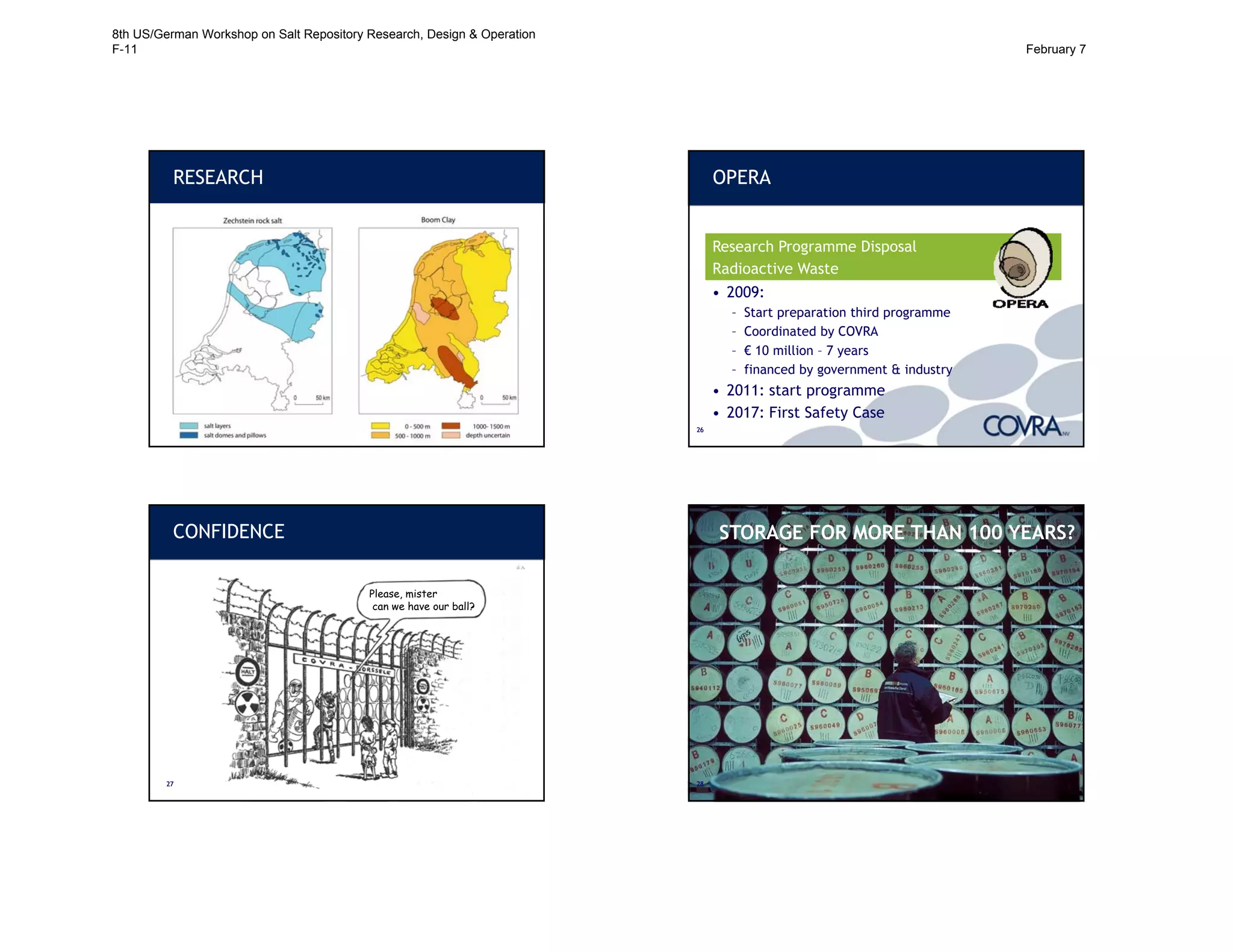 2525
RESEARCH
2626
OPERA
OnderzoeksProgramma Eindberging
Radioactief Afval
• 2009:
– Start preparation third programme
– Coordinated by COVRA
– € 10 million – 7 years
– financed by government & industry
• 2011: start programme
• 2017: First Safety Case
Research Programme Disposal
Radioactive Waste
CONFIDENCE
2727
Please, mister
can we have our ball?
STORAGE FOR ALWAYS?
STORAGE FOR MORE THAN 100 YEARS?
2828
8th US/German Workshop on Salt Repository Research, Design & Operation
F-11 February 7
 