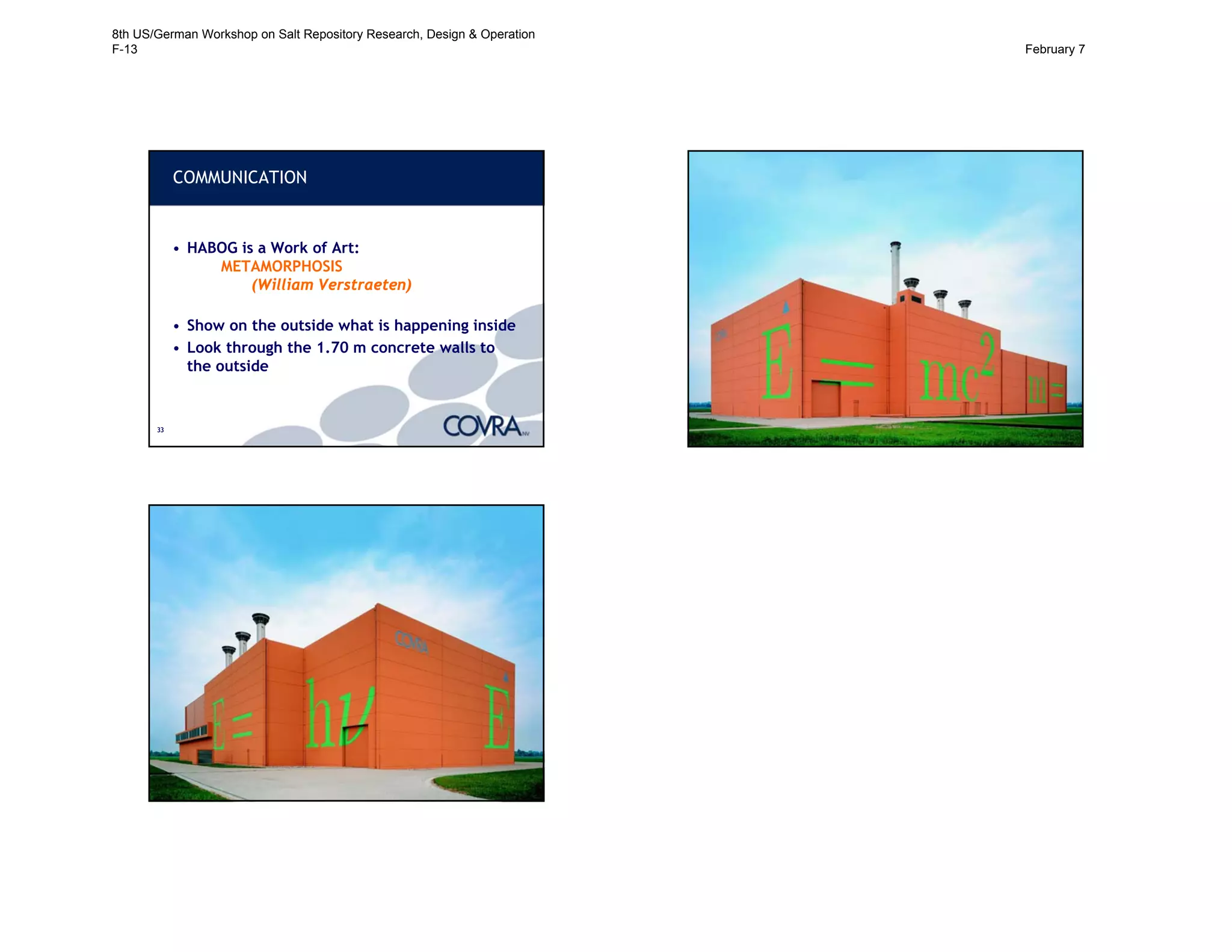 3333
COMMUNICATION
• HABOG is a Work of Art:
METAMORPHOSIS
(William Verstraeten)
• Show on the outside what is happening inside
• Look through the 1.70 m concrete walls to
the outside
34
HABOG IN COLOR (1)
35
HABOG IN COLOR (2)
8th US/German Workshop on Salt Repository Research, Design & Operation
F-13 February 7
 