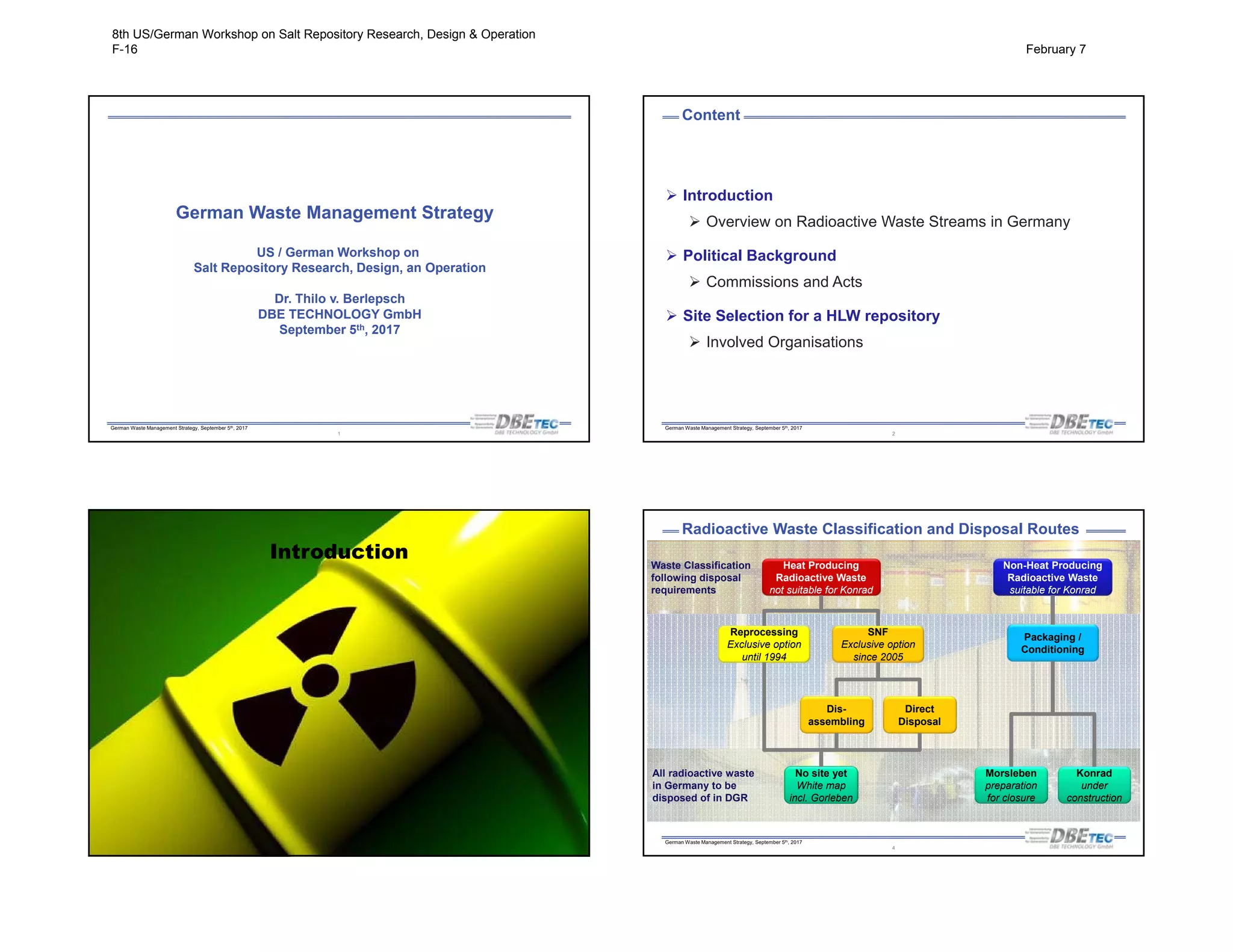 German Waste Management Strategy, September 5th, 2017
German Waste Management Strategy
US / German Workshop on
Salt Repository Research, Design, an Operation
Dr. Thilo v. Berlepsch
DBE TECHNOLOGY GmbH
September 5th, 2017
1
German Waste Management Strategy, September 5th, 2017
Content
2
 Introduction
 Overview on Radioactive Waste Streams in Germany
 Political Background
 Commissions and Acts
 Site Selection for a HLW repository
 Involved Organisations
German Waste Management Strategy, September 5th, 2017
Introduction
German Waste Management Strategy, September 5th, 2017
Waste Classification
following disposal
requirements
All radioactive waste
in Germany to be
disposed of in DGR
Radioactive Waste Classification and Disposal Routes
Heat Producing
Radioactive Waste
not suitable for Konrad
Non-Heat Producing
Radioactive Waste
suitable for Konrad
Reprocessing
Exclusive option
until 1994
SNF
Exclusive option
since 2005
Dis-
assembling
Direct
Disposal
Packaging /
Conditioning
No site yet
White map
incl. Gorleben
Morsleben
preparation
for closure
Konrad
under
construction
4
8th US/German Workshop on Salt Repository Research, Design & Operation
F-16 February 7
 