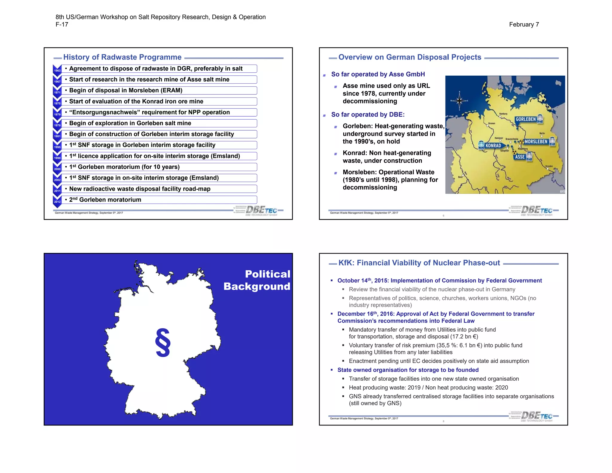 German Waste Management Strategy, September 5th, 2017
History of Radwaste Programme
1963 • Agreement to dispose of radwaste in DGR, preferably in salt• Agreement to dispose of radwaste in DGR, preferably in salt
1967 • Start of research in the research mine of Asse salt mine• Start of research in the research mine of Asse salt mine
1971 • Begin of disposal in Morsleben (ERAM)• Begin of disposal in Morsleben (ERAM)
1975 • Start of evaluation of the Konrad iron ore mine• Start of evaluation of the Konrad iron ore mine
1979 • “Entsorgungsnachweis” requirement for NPP operation• “Entsorgungsnachweis” requirement for NPP operation
1979 • Begin of exploration in Gorleben salt mine• Begin of exploration in Gorleben salt mine
1981 • Begin of construction of Gorleben interim storage facility• Begin of construction of Gorleben interim storage facility
1995 • 1st SNF storage in Gorleben interim storage facility• 1st SNF storage in Gorleben interim storage facility
1999 • 1st licence application for on-site interim storage (Emsland)• 1st licence application for on-site interim storage (Emsland)
2000 • 1st Gorleben moratorium (for 10 years)• 1st Gorleben moratorium (for 10 years)
2002 • 1st SNF storage in on-site interim storage (Emsland)• 1st SNF storage in on-site interim storage (Emsland)
2011 • New radioactive waste disposal facility road-map• New radioactive waste disposal facility road-map
2012 • 2nd Gorleben moratorium• 2nd Gorleben moratorium
German Waste Management Strategy, September 5th, 2017
Overview on German Disposal Projects
So far operated by Asse GmbH
Asse mine used only as URL
since 1978, currently under
decommissioning
So far operated by DBE:
Gorleben: Heat-generating waste,
underground survey started in
the 1990’s, on hold
Konrad: Non heat-generating
waste, under construction
Morsleben: Operational Waste
(1980’s until 1998), planning for
decommissioning BfS
6
German Waste Management Strategy, September 5th, 2017
Political
Background
§
German Waste Management Strategy, September 5th, 2017
8
 October 14th, 2015: Implementation of Commission by Federal Government
 Review the financial viability of the nuclear phase-out in Germany
 Representatives of politics, science, churches, workers unions, NGOs (no
industry representatives)
 December 16th, 2016: Approval of Act by Federal Government to transfer
Commission’s recommendations into Federal Law
 Mandatory transfer of money from Utilities into public fund
for transportation, storage and disposal (17.2 bn €)
 Voluntary transfer of risk premium (35,5 %: 6.1 bn €) into public fund
releasing Utilities from any later liabilities
 Enactment pending until EC decides positively on state aid assumption
 State owned organisation for storage to be founded
 Transfer of storage facilities into one new state owned organisation
 Heat producing waste: 2019 / Non heat producing waste: 2020
 GNS already transferred centralised storage facilities into separate organisations
(still owned by GNS)
KfK: Financial Viability of Nuclear Phase-out
8th US/German Workshop on Salt Repository Research, Design & Operation
F-17 February 7
 