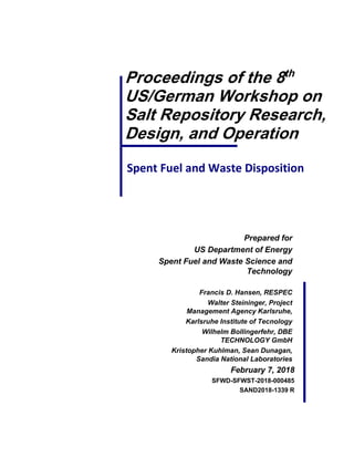 Spent Fuel and Waste Disposition
Proceedings of the 8th
US/German Workshop on
Salt Repository Research,
Design, and Operation
Prepared for
US Department of Energy
Spent Fuel and Waste Science and
Technology
Francis D. Hansen, RESPEC
Walter Steininger, Project
Management Agency Karlsruhe,
Karlsruhe Institute of Tecnology
Wilhelm Bollingerfehr, DBE
TECHNOLOGY GmbH
Kristopher Kuhlman, Sean Dunagan,
Sandia National Laboratories
February 7, 2018
SFWD-SFWST-2018-000485
SAND2018-1339 R
 