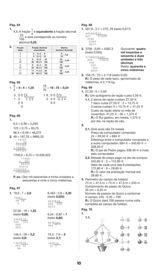 10 
Pág. 64 
1. 
1.1. A fração 
1 
4 
é equivalente à fração decimal 
25 
100 
e esta corresponde ao número 
decimal 0,25. 
2. Fração 
dada 
Fração decimal 
equivalente 
Dízima 
(número decimal) 
4 
5 
4 
5 
= 4 x 2 
5 x 2 
= 8 
10 
8 
10 
= 0,8 
9 
20 
9 
20 
= 9 x 5 
20 x 5 
= 45 
100 
45 
100 
= 0,45 
8 
25 
8 
25 
= 8 x 4 
25 x 4 
= 32 
100 
32 
100 
= 0,32 
11 
50 
11 
50 
= 11 x 2 
50 x 2 
= 22 
100 
22 
100 
= 0,22 
Pág. 65 
1. 
5 
4 
= 5 : 4 = 1,25 
18 
75 
= 18 : 75 = 0,24 
5 , 0 0 4 
1 0 1, 2 5 
2 0 
0 
1 8 , 0 0 75 
3 0 0 0, 2 4 
0 0 
Pág. 66 
1. 
6,5 * 0,36 = 2,340 
125 * 0,75 = 93,75 
96,4 * 0,48 = 46,272 
2. 49 * 197,25 = 9665,25 
* 
1700,9 * 6,25 = 10 630,625 
P. ex.: Dez mil seiscentas e trinta unidades e 
seiscentas e vinte e cinco milésimas. 
Pág. 67 
1. 19,6 : 7 = 2,8 6,463 : 2,8 = 2,30 
(resto 0,023) 
1 ’ 
7 
2 8 ’ 
’ 
’ 8 
22,56 : 18 = 1,25 
(resto 0,06) 6,54 : 0,82 = 7 
(resto 0,80) 
’ 
8 2 60 
146,4 : 28 = 5,2 18,3 : 7,6 = 2 
(resto 0,8) (resto 3,1) 
Pág. 68 
1. 567,8 : 2,7 = 210, 29 (resto 0,017) 
’ 
2. 3708 : 0,85 = 4362,3 
(resto 0,045) 
Quociente: quatro 
mil trezentas e 
sessenta e duas 
unidades e três 
décimas 
Resto: quarenta e 
cinco milésimas 
3 ’ 
3. 158,75 : 75 = 2,116 (resto 0,05) 
R.: O peso de cada saco, aproximado às 
milésimas, é 2,116 kg. 
Pág. 69 
1. 27,50 : 5 = 5,50 
R.: Um quilograma de ração custa 5,50 Æ. 
1.1. 2 sacos de ração custam 27,50 Æ 
1 saco custa 27,50 Æ : 2 = 13,75 Æ 
3 sacos custam 3 * 13,75 Æ = 41,25 Æ 
Custo da ração diária no mês de 
novembro: 41,25 Æ : 30 = 1,375 Æ 
R.: O Rui gastou, em média, 1,375 Æ 
por dia, na ração do cão. 
2. 
2.1. Dois anos são 24 meses 
Preço do computador comprado: 
24 * 28,50 Æ = 684 Æ 
Diferença entre o computador comprado e 
o outro computador: 684 Æ – 345,60 Æ = 
338,40 Æ 
R.: O pai do Pedro pagou 338,40 Æ a mais 
pelo computador. 
2.2. Metade do preço pago no ato da compra: 
345,60 Æ : 2 = 172,80 Æ 
Valor de cada uma das 6 prestações: 
172,80 Æ : 6 = 28,80 Æ 
R.: O valor da prestação mensal era 
28,80 Æ. 
3. Perímetro do campo de futebol: 
75 m + 47,5 m + 75 m + 47,5 m = 245 m 
Comprimento do passo do Quico: 
35 cm = 0,35 m 
Número de passos do Quico a contornar 
o campo: 245 : 0,35 = 700 
R.: O Quico dará 700 passos numa volta 
completa ao campo de futebol. 
Pág. 70 
1. 
1.1. 
3 0,75 2 
1,25 
5,75 
1,5 1,5 0,75 
5,75 
595 
5 
2 
4202 
7 
505 
9 
796 
1 
786 
179 
+ 
955 
5 
0 
248 
2 
0 
60146 
7 
5050 
1 
8403 
326 
00 
11 
* 
+ 
660 
95 
1 
1 
6 
66 
5590 
’ 
8 
2 5 
2400 
20 
2 
5 
1 ’ 
448 
660 
’ 
82 
40 
2 
2 
3 
3 
662 
3 0 
480 
600 
0 
7 
40 
58 
1 ’ 6 
7 
2 
31 
83 
2 
2 
0 
07 
0 
061 
7 
1 0 2 9 
8 
820 
77000 
620 
50 
0 
4 
0 
0 
5 
0 
004 
83 
5 
6 2 3 
0 
0030 
8832 
0 
005 
73 
1,5 
1,25 
5,75 575 
= ——— 
100 
3 
1 
= ——— 
15 
10 
= ——— 
2 
1 
= ——— 
75 
100 
= ——— 
15 
10 
= ——— 
125 
100 
= ——— 
575 
100 
= ——— 
75 
100 = ——— 
3 
1,5 
2 
5,75 
0,75 
0,75 
 