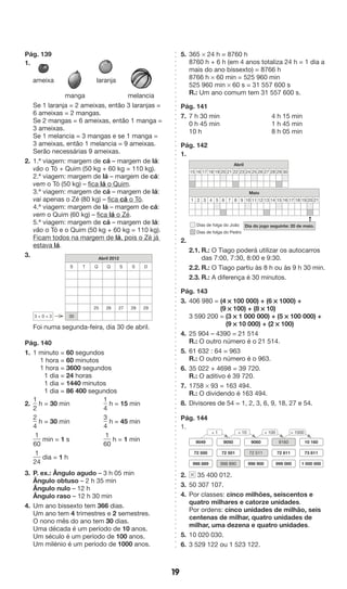 19 
Pág. 139 
1. 
ameixa laranja 
manga melancia 
Se 1 laranja = 2 ameixas, então 3 laranjas = 
6 ameixas = 2 mangas. 
Se 2 mangas = 6 ameixas, então 1 manga = 
3 ameixas. 
Se 1 melancia = 3 mangas e se 1 manga = 
3 ameixas, então 1 melancia = 9 ameixas. 
Serão necessárias 9 ameixas. 
2. 1.ª viagem: margem de cá – margem de lá: 
vão o Tó + Quim (50 kg + 60 kg = 110 kg). 
2.ª viagem: margem de lá – margem de cá: 
vem o Tó (50 kg) – fica lá o Quim. 
3.ª viagem: margem de cá – margem de lá: 
vai apenas o Zé (80 kg) – fica cá o Tó. 
4.ª viagem: margem de lá – margem de cá: 
vem o Quim (60 kg) – fica lá o Zé. 
5.ª viagem: margem de cá – margem de lá: 
vão o Tó e o Quim (50 kg + 60 kg = 110 kg). 
Ficam todos na margem de lá, pois o Zé já 
estava lá. 
3. 
Abril 2012 
S T Q Q S S D 
25 26 27 28 29 
3 + 0 = 3 30 
Foi numa segunda-feira, dia 30 de abril. 
Pág. 140 
1. 1 minuto = 60 segundos 
1 hora = 60 minutos 
1 hora = 3600 segundos 
1 dia = 24 horas 
1 dia = 1440 minutos 
1 dia = 86 400 segundos 
2. 
1 
2 
h = 30 min 
1 
4 
h = 15 min 
2 
4 
h = 30 min 
3 
4 
h = 45 min 
1 
60 
min = 1 s 
1 
60 
h = 1 min 
1 
24 
dia = 1 h 
3. P. ex.: Ângulo agudo – 3 h 05 min 
Ângulo obtuso – 2 h 35 min 
Ângulo nulo – 12 h 
Ângulo raso – 12 h 30 min 
4. Um ano bissexto tem 366 dias. 
Um ano tem 4 trimestres e 2 semestres. 
O nono mês do ano tem 30 dias. 
Uma década é um período de 10 anos. 
Um século é um período de 100 anos. 
Um milénio é um período de 1000 anos. 
5. 365 * 24 h = 8760 h 
8760 h + 6 h (em 4 anos totaliza 24 h = 1 dia a 
mais do ano bissexto) = 8766 h 
8766 h * 60 min = 525 960 min 
525 960 min * 60 s = 31 557 600 s 
R.: Um ano comum tem 31 557 600 s. 
Pág. 141 
7. 7 h 30 min 4 h 15 min 
0 h 45 min 1 h 45 min 
10 h 8 h 05 min 
Pág. 142 
1. 
Abril 
15 16 17 18 19 20 21 22 23 24 25 26 27 28 29 30 
Maio 
1 2 3 4 5 6 7 8 9 10 11 12 13 14 15 16 17 18 19 20 21 
➞ 
Dias de folga do João 
Dias de folga do Pedro 
Dia do jogo seguinte: 20 de maio. 
2. 
2.1. R.: O Tiago poderá utilizar os autocarros 
das 7:00, 7:30, 8:00 e 9:30. 
2.2. R.: O Tiago partiu às 8 h ou às 9 h 30 min. 
2.3. R.: A diferença é 30 minutos. 
Pág. 143 
3. 406 980 = (4 * 100 000) + (6 * 1000) + 
(9 * 100) + (8 * 10) 
3 590 200 = (3 * 1 000 000) + (5 * 100 000) + 
(9 * 10 000) + (2 * 100) 
4. 25 904 – 4390 = 21 514 
R.: O outro número é o 21 514. 
5. 61 632 : 64 = 963 
R.: O outro número é o 963. 
6. 35 022 + 4698 = 39 720. 
R.: O aditivo é 39 720. 
7. 1758 * 93 = 163 494. 
R.: O dividendo é 163 494. 
8. Divisores de 54 = 1, 2, 3, 6, 9, 18, 27 e 54. 
Pág. 144 
1. 
+ 1 + 10 + 100 + 1000 
9049 
72 500 72 501 72 511 72 611 73 611 
998 889 
10 160 
1 000 000 
9160 
999 000 
9060 
998 900 
9050 
998 890 
2. 35 400 012. 
3. 50 307 107. 
4. Por classes: cinco milhões, seiscentos e 
quatro milhares e catorze unidades. 
Por ordens: cinco unidades de milhão, seis 
centenas de milhar, quatro unidades de 
milhar, uma dezena e quatro unidades. 
5. 10 020 030. 
6. 3 529 122 ou 1 523 122. 
 