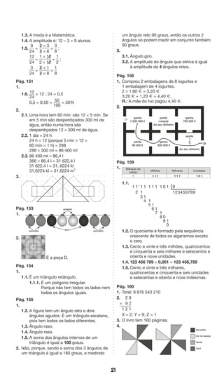 21 
1.3. A moda é a Matemática. 
1.4. A amplitude é: 12 – 3 = 9 alunos. 
1.5. 
9 
24 
= 
3/ * 3 
3/ * 8 
= 
3 
8 
; 
12 
24 
= 
1 * 1[2 
2 * 1[2 
= 
1 
2 
; 
3 
24 
= 
3/ * 1 
3/ * 8 
= 
1 
8 
Pág. 151 
1. 
1.6. 12 
24 
= 12 : 24 = 0,5 
0,5 = 0,50 = 50 
100 
= 50% 
2. 
2.1. Uma hora tem 60 min: são 12 * 5 min. Se 
em 5 min são desperdiçados 300 ml de 
água, então numa hora são 
desperdiçados 12 * 300 ml de água. 
2.2. 1 dia = 24 h 
24 h * 12 (porque 5 min * 12 = 
60 min = 1 h) = 288 
288 * 300 ml = 86 400 ml 
2.3. 86 400 ml = 86,4 l 
366 * 86,4 l = 31 622,4 l 
31 622,4 l = 31, 6224 kl 
31,6224 kl = 31,6224 m3 
3. 
Pág. 153 
1. 
2. 
É a peça D. 
Pág. 154 
1. 
1.1. É um triângulo retângulo. 
1.1.1. É um polígono irregular. 
Porque não tem todos os lados nem 
todos os ângulos iguais. 
Pág. 155 
1. 
1.2. A figura tem um ângulo reto e dois 
ângulos agudos. É um triângulo escaleno, 
pois tem todos os lados diferentes. 
1.3. Ângulo raso. 
1.4. Ângulo raso. 
1.5. A soma dos ângulos internos de um 
triângulo é igual a 180 graus. 
2. Não, porque, sendo a soma dos 3 ângulos de 
um triângulo é igual a 180 graus, e medindo 
um ângulo reto 90 graus, então os outros 2 
ângulos só podem medir em conjunto também 
90 graus. 
3. 
3.1. Ângulo giro. 
3.2. A amplitude do ângulo que obtive é igual 
à amplitude de 4 ângulos retos. 
Pág. 156 
1. Comprou 2 embalagens de 8 iogurtes e 
1 embalagem de 4 iogurtes. 
2 * 1,60 Æ = 3,20 Æ 
3,20 Æ + 1,20 Æ = 4,40 Æ. 
R.: A mãe do Ivo pagou 4,40 Æ. 
2. 
Pág. 159 
1. 
Milhares de 
milhão 
Milhões Milhares Unidades 
1 1 1 1 1 1 1 1 0 1 
1.1. 
1 1 ' 1 1 1 1 1 1 0 1 9 
2 1 123456789 
314 
15 
16 
17 
18 
08 
10 
1.2. O quociente é formado pela sequência 
crescente de todos os algarismos exceto 
o zero. 
1.3. Cento e vinte e três milhões, quatrocentos 
e cinquenta e seis milhares e setecentos e 
oitenta e nove unidades. 
1.4. 123 456 789 * 0,001 = 123 456,789 
1.5. Cento e vinte e três milhares, 
quatrocentas e cinquenta e seis unidades 
e setecentas e oitenta e nove milésimas. 
Pág. 160 
1. Total: 9 876 543 210 
2. 2 9 
* 9 2 
1 2 1 
X = 2; Y = 9; Z = 1 
3. O livro tem 160 páginas. 
4. 
amarelo 
vermelho azul vermelho 
ganha 
700 000 € 
perde 
metade 
do seu dinheiro 
ganha 
1 000 000 € 
perde 
do seu dinheiro 
ganha 
850 000 € 
perde 
90 000 € 
1—5 
Vermelho 
Cor de laranja 
Verde 
Azul 
 