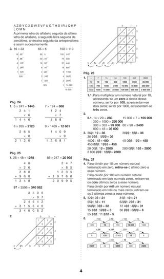4 
A Z B Y C X D W E V F U G T H S I R J Q K P 
L O M N 
A primeira letra do alfabeto seguida da última 
letra do alfabeto, a segunda letra seguida da 
penúltima, a terceira seguida da antepenúltima 
e assim sucessivamente. 
3. 16 * 33 65 * 5 150 * 110 
16 33 
8 66 
4 132 
2 264 
1 528 
528 
65 5 
32 10 
16 20 
8 40 
4 80 
2 160 
1 320 
325 
150 110 
75 220 
37 440 
18 880 
9 1760 
4 3520 
2 7040 
1 14 080 
16 500 
Pág. 24 
1. 6 * 241 = 1446 7 * 124 = 868 
2 4 1 
* 6 
1 4 4 6 
1 2 4 
* 7 
8 6 8 
8 * 265 = 2120 9 * 1409 = 12 681 
2 6 5 
* 8 
2 1 2 0 
1 4 0 9 
* 9 
1 2 6 8 1 
Pág. 25 
1. 26 * 48 = 1248 85 * 247 = 20 995 
4 8 
* 2 6 
2 8 8 
+ 9 6 0 
1 2 4 8 
2 4 7 
* 8 5 
1 2 3 5 
+ 1 9 7 6 0 
2 0 9 9 5 
97 * 3506 = 340 082 
3 5 0 6 
* 9 7 
2 4 5 4 2 
+ 3 1 5 5 4 0 
3 4 0 0 8 2 
2. 
Pág. 26 
1. 
7 
* 
5 
* 7 15 34 100 455 3600 
10 70 150 340 1000 4550 36 000 
100 700 1500 3400 10 000 45 500 360 000 
1000 7000 15 000 34 000 100 000 455 000 3 600 000 
1.1. Para multiplicar um número natural por 10, 
acrescenta-se um zero à direita desse 
número; se for por 100, acrescentam-se 
dois zeros; se for por 1000, acrescentam-se 
três zeros. 
2. 
2.1. 14 * 20 = 280 15 000 * 7 = 105 000 
250 * 1000 = 250 000 
300 * 333 = 99 900 60 * 90 = 5400 
800 * 45 = 36 000 
3. 360/ : 10/ = 36 360/ 0/ : 10/ 0/ = 36 
36 0/ 0/ 0/ : 10/ 0/ 0/ = 36 
4500/ : 10/ = 450 45 00/ 0/ : 10/ 0/ = 450 
450 0/ 0/ 0/ : 10/ 0/ 0/ = 450 
28 000/ : 10/ = 2800 280 00/ 0/ : 10/ 0/ = 2800 
2 800 0/ 0/ 0/ : 10/ 0/ 0/ = 2800 
Pág. 27 
4. Para dividir por 10 um número natural 
terminado em zero, retira-se o último zero a 
esse número. 
Para dividir por 100 um número natural 
terminado em dois ou mais zeros, retiram-se 
os dois últimos zeros a esse número. 
Para dividir por mil um número natural 
terminado em três ou mais zeros, retiram-se 
os 3 últimos zeros a esse número. 
5. 420/ : 20/ = 21 840/ : 40/ = 21 
550/ : 50/ = 11 620/ 0/ : 20/ 0/ = 31 
960/ 0/ : 30/ 0/ = 32 12 40/ 0/ : 40/ 0/ = 31 
15 0/ 0/ 0/ : 50/ 0/ 0/ = 3 36 0/ 0/ 0/ : 60/ 0/ 0/ = 6 
55 0/ 0/ 0/ : 11 0/ 0/ 0/ = 5 
6. 
: 100 * 10 * 100 : 10 
1500 15 150 15 000 1500 
* 20 * 100 : 1000 : 2 
6 120 12 000 12 6 
: 100 * 200 : 10 * 5 
2400 24 4800 480 2400 
0 
1 
8 
5 
2 10 9 9 5 
* 
2 
4 
7 
6 
1 
0 
2 
2 
3 
5 
3 
6 
5 
1 
2 
9 
3 14 10 10 8 2 
3 
0 
6 
7 
2 
5 
3 
5 
4 
0 
0 
0 
0 
2 
4 
4 
5 
 