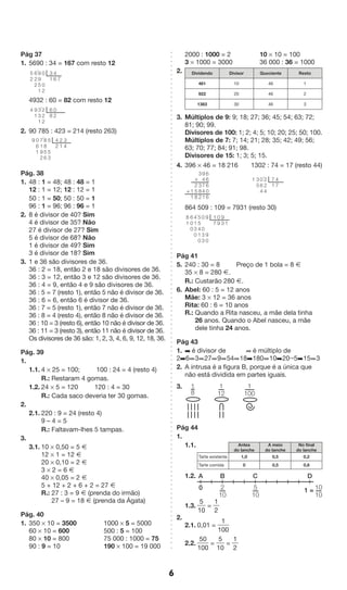 6 
Pág 37 
1. 5690 : 34 = 167 com resto 12 
4932 : 60 = 82 com resto 12 
’ 02 
2. 90 785 : 423 = 214 (resto 263) 
7’ 
Pág. 38 
1. 48 : 1 = 48; 48 : 48 = 1 
12 : 1 = 12; 12 : 12 = 1 
50 : 1 = 50; 50 : 50 = 1 
96 : 1 = 96; 96 : 96 = 1 
2. 8 é divisor de 40? Sim 
4 é divisor de 35? Não 
27 é divisor de 27? Sim 
5 é divisor de 68? Não 
1 é divisor de 49? Sim 
3 é divisor de 18? Sim 
3. 1 e 36 são divisores de 36. 
36 : 2 = 18, então 2 e 18 são divisores de 36. 
36 : 3 = 12, então 3 e 12 são divisores de 36. 
36 : 4 = 9, então 4 e 9 são divisores de 36. 
36 : 5 = 7 (resto 1), então 5 não é divisor de 36. 
36 : 6 = 6, então 6 é divisor de 36. 
36 : 7 = 5 (resto 1), então 7 não é divisor de 36. 
36 : 8 = 4 (resto 4), então 8 não é divisor de 36. 
36 : 10 = 3 (resto 6), então 10 não é divisor de 36. 
36 : 11 = 3 (resto 3), então 11 não é divisor de 36. 
Os divisores de 36 são: 1, 2, 3, 4, 6, 9, 12, 18, 36. 
Pág. 39 
1. 
1.1. 4 * 25 = 100; 100 : 24 = 4 (resto 4) 
R.: Restaram 4 gomas. 
1.2. 24 * 5 = 120 120 : 4 = 30 
R.: Cada saco deveria ter 30 gomas. 
2. 
2.1. 220 : 9 = 24 (resto 4) 
9 – 4 = 5 
R.: Faltavam-lhes 5 tampas. 
3. 
3.1. 10 * 0,50 = 5 Æ 
12 * 1 = 12 Æ 
20 * 0,10 = 2 Æ 
3 * 2 = 6 Æ 
40 * 0,05 = 2 Æ 
5 + 12 + 2 + 6 + 2 = 27 Æ 
R.: 27 : 3 = 9 Æ (prenda do irmão) 
27 – 9 = 18 Æ (prenda da Ágata) 
Pág. 40 
1. 350 * 10 = 3500 1000 * 5 = 5000 
60 * 10 = 600 500 : 5 = 100 
80 * 10 = 800 75 000 : 1000 = 75 
90 : 9 = 10 190 * 100 = 19 000 
2000 : 1000 = 2 10 * 10 = 100 
3 * 1000 = 3000 36 000 : 36 = 1000 
2. Dividendo Divisor Quociente Resto 
461 10 46 1 
922 20 46 2 
1383 30 46 3 
3. Múltiplos de 9: 9; 18; 27; 36; 45; 54; 63; 72; 
81; 90; 99. 
Divisores de 100: 1; 2; 4; 5; 10; 20; 25; 50; 100. 
Múltiplos de 7: 7; 14; 21; 28; 35; 42; 49; 56; 
63; 70; 77; 84; 91; 98. 
Divisores de 15: 1; 3; 5; 15. 
4. 396 * 46 = 18 216 1302 : 74 = 17 (resto 44) 
’ 47 
864 509 : 109 = 7931 (resto 30) 
Pág 41 
5. 240 : 30 = 8 Preço de 1 bola = 8 Æ 
35 * 8 = 280 Æ. 
R.: Custarão 280 Æ. 
6. Abel: 60 : 5 = 12 anos 
Mãe: 3 * 12 = 36 anos 
Rita: 60 : 6 = 10 anos 
R.: Quando a Rita nasceu, a mãe dela tinha 
26 anos. Quando o Abel nasceu, a mãe 
dele tinha 24 anos. 
Pág 43 
1. ➡ é divisor de ➡ é múltiplo de 
2➡6➡3➡27➡9➡54➡18➡180➡10➡20➞5➡15➡3 
2. A intrusa é a figura B, porque é a única que 
não está dividida em partes iguais. 
3. 
Pág 44 
1. 
1.1. 
Antes 
do lanche 
A meio 
do lanche 
No final 
do lanche 
Tarte existente 1,0 0,5 0,2 
Tarte comida 0 0,5 0,8 
1.2. 
1.3. 
A B C D 
5 
10 
= 
1 
2 
2. 
2.1. 0,01 = 
1 
100 
2.2. 
50 
100 
= 
5 
10 
= 
1 
2 
18 
1 
12 
1 
100 
2 
10 
5 
10 
10 
10 
0 1 = 
3 
1 
0 
02 
9 ’ 
951 
4 
6 7 
6 
22 
5 
2 
6 
8 
222 
331 
91 
4 
5 4 
2 
53 
8856 
192 
061 
9 2 
1 
34 
66606 
9 
4741 
3 
382 
258 
11 
* 
+ 
7 
1 
224 
064 
35 
1 
1 
7 
9 
90 
’ 0 
033 
09 
9 
3 1 
55410 
4130 
600 
81 
 